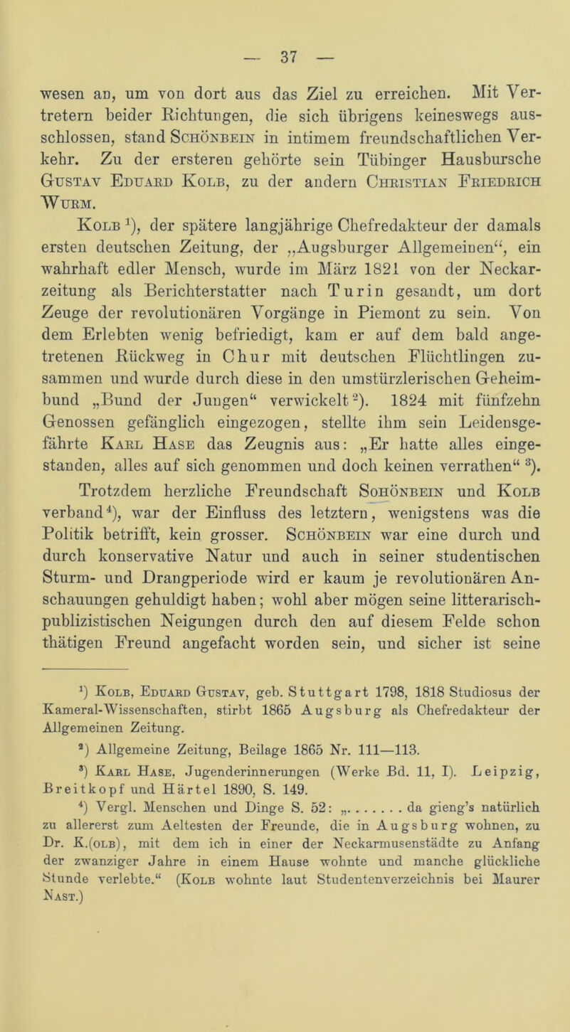 wesen an, um von dort aus das Ziel zu erreichen. Mit Ver- tretern beider Richtungen, die sich übrigens keineswegs aus- schlossen, stand Schönbein in intimem freundschaftlichen Ver- kehr. Zu der ersteren gehörte sein Tübinger Hausbursche Gustav Eduaed Kolb, zu der andern Cheistian Feiedeich WüEM. Kolb * * * 4), der spätere langjährige Chefredakteur der damals ersten deutschen Zeitung, der ,,Augsburger Allgemeinen“, ein wahrhaft edler Mensch, wurde im März 1S21 von der Neckar- zeitung als Berichterstatter nach Turin gesandt, um dort Zeuge der revolutionären Vorgänge in Piemont zu sein. Von dem Erlebten wenig befriedigt, kam er auf dem bald ange- tretenen Rückweg in Chur mit deutschen Flüchtlingen zu- sammen und wurde durch diese in den umstürzlerischen Geheim- bund „Bund der Jungen“ verwickelt2). 1824 mit fünfzehn Genossen gefänglich eingezogen, stellte ihm sein Leidensge- fährte Kael Hase das Zeugnis aus: „Er hatte alles einge- standen, alles auf sich genommen und doch keinen verrathen“ 3). Trotzdem herzliche Freundschaft Sohönbein und Kolb verband4), war der Einfluss des letztem, wenigstens was die Politik betrifft, kein grosser. Schönbein war eine durch und durch konservative Natur und auch in seiner studentischen Sturm- und Drangperiode wird er kaum je revolutionären An- schauungen gehuldigt haben; wohl aber mögen seine litterariscli- publizistischen Neigungen durch den auf diesem Felde schon thätigen Freund angefacht worden sein, und sicher ist seine *) Kolb, Eduard Gustav, geb. Stuttgart 1798, 1818 Studiosus der Kameral-Wissenschaften, stirbt 1865 Augsburg als Chefredakteur der Allgemeinen Zeitung. a) Allgemeine Zeitung, Beilage 1865 Nr. 111—113. *) Karl Hase, Jugenderinnerungen (Werke Bd. 11, I). Leipzig, Breitkopf und Härtel 1890, S. 149. 4) Vergl. Menschen und Dinge S. 52: da gieng’s natürlich zu allererst zum Aeltesten der Freunde, die in Augsburg •wohnen, zu Dr. K.(olb), mit dem ich in einer der Neckarmusenstädte zu Anfang der zwanziger Jahre in einem Hause wohnte und manche glückliche Stunde verlebte.“ (Kolb wohnte laut Studentenverzeichnis bei Maurer Nast.)