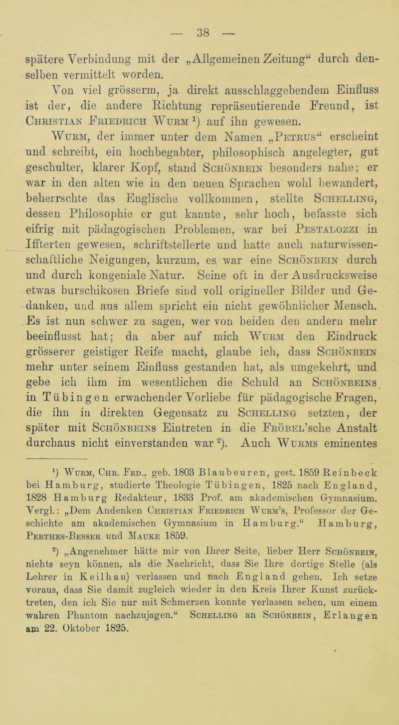 spätere Verbindung mit der „Allgemeinen Zeitung“ durch den- selben vermittelt worden. Von viel grösserm, ja direkt ausschlaggebendem Einfluss ist der, die andere Richtung repräsentierende Freund, ist Christian Friedrich Wurm1) auf ihn gewesen. Wurm, der immer unter dem Namen „Petrus“ erscheint und schreibt, ein hochbegabter, philosophisch angelegter, gut geschulter, klarer Kopf, stand Schönbein besonders nahe; er war in den alten wie in den neuen Sprachen wohl bewandert, beherrschte das Englische vollkommen, stellte Schelling, dessen Philosophie er gut kannte, sehr hoch, befasste sich eifrig mit pädagogischen Problemen, war bei Pestalozzi in Iffterten gewesen, schriftstellerte und hatte auch naturwissen- schaftliche Neigungen, kurzum, es war eine Schönbein durch und durch kongeniale Natur. Seine oft in der Ausdrucksweise etwas burschikosen Briefe sind voll origineller Bilder und Ge- danken, und aus allem spricht ein nicht gewöhnlicher Mensch. Es ist nun schwer zu sagen, wer von beiden den andern mehr beeinflusst hat; da aber auf mich Wurm den Eindruck grösserer geistiger Reife macht, glaube ich, dass Schönbein mehr unter seinem Einfluss gestanden hat, als umgekehrt, und gebe ich ihm im wesentlichen die Schuld an Schönbeins in Tübingen erwachender Vorliebe für pädagogische Fragen, die ihn in direkten Gegensatz zu Schelling setzten, der später mit Schönbeins Eintreten in die FRÖBEL’scke Anstalt durchaus nicht einverstanden war2). Auch Wurms eminentes 1) Wurm, Che. Erd., geb. 1803 Blaubeuren, gest. 1859 Heinbeck bei Hamburg, studierte Theologie Tübingen, 1825 nach England, 1828 Hamburg Redakteur, 1833 Prof, am akademischen Gymnasium. Vergl.: „Dem Andenken Christian Friedrich Wurm’s, Professor der Ge- schichte am akademischen Gymnasium in Hamburg.“ Hamburg, Perthes-Besser und Mauke 1859. a) „Angenehmer hätte mir von Ihrer Seite, lieber Herr Schönbein, nichts seyn können, als die Nachricht, dass Sie Ihre dortige Stelle (als Lehrer in Keil hau) verlassen und nach England gehen. Ich setze voraus, dass Sie damit zugleich wieder in den Kreis Ihrer Kunst zurück- treten, den ich Sie nur mit Schmerzen konnte verlassen sehen, um einem wahren Phantom nachzujagen.“ Schelling an Schönbein, Erlangen am 22. Oktober 1825.