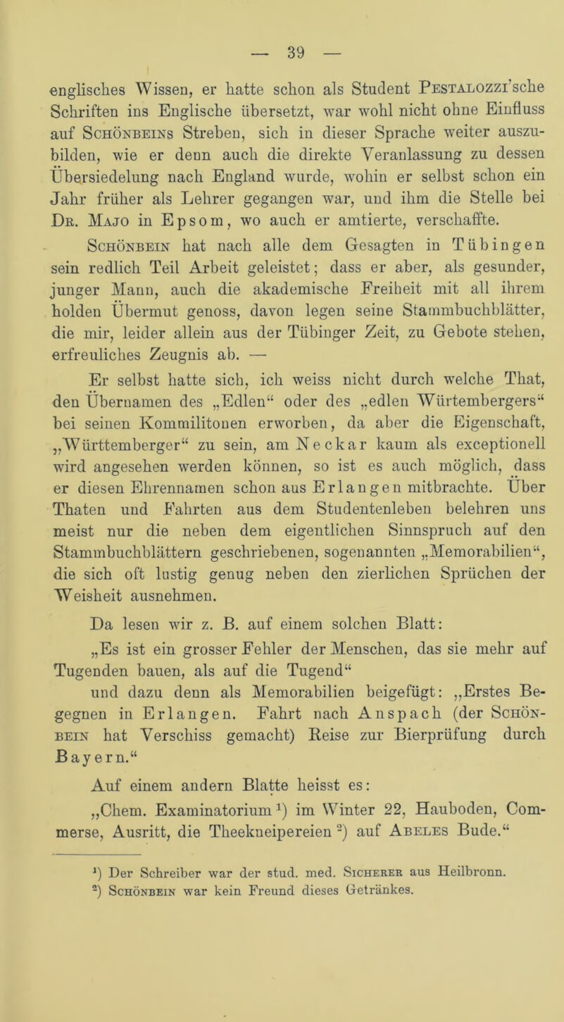 englisches Wissen, er hatte schon als Student Pestalozzi sehe Schriften ins Englische übersetzt, war wohl nicht ohne Einfluss auf Schönbeins Streben, sich in dieser Sprache weiter auszu- bilden, wie er denn auch die direkte Veranlassung zu dessen Übersiedelung nach England wurde, wohin er selbst schon ein Jahr früher als Lehrer gegangen war, und ihm die Stelle bei Dr. Majo in E p s o m, wo auch er amtierte, verschaffte. Schönbein hat nach alle dem Gesagten in Tübingen sein redlich Teil Arbeit geleistet; dass er aber, als gesunder, junger Mann, auch die akademische Freiheit mit all ihrem holden Übermut genoss, davon legen seine Stammbuchblätter, die mir, leider allein aus der Tübinger Zeit, zu Gebote stehen, erfreuliches Zeugnis ab. — Er selbst hatte sich, ich weiss nicht durch welche That, den Übernamen des „Edlen“ oder des „edlen Wtirtembergers“ bei seinen Kommilitonen erworben, da aber die Eigenschaft, „Württemberger“ zu sein, am Neckar kaum als exceptionell wird angesehen werden können, so ist es auch möglich, dass er diesen Ehrennamen schon aus Erlau gen mitbrachte. Über Thaten und Fahrten aus dem Studentenleben belehren uns meist nur die neben dem eigentlichen Sinnspruch auf den Stammbuchblättern geschriebenen, sogenannten „Memorabilien“, die sich oft lustig genug neben den zierlichen Sprüchen der Weisheit ausnehmen. Da lesen wir z. B. auf einem solchen Blatt: „Es ist ein grosser Fehler der Menschen, das sie mehr auf Tugenden bauen, als auf die Tugend“ und dazu denn als Memorabilien beigefügt: „Erstes Be- gegnen in Erlangen. Fahrt nach Anspach (der Schön- bein hat Verschiss gemacht) Beise zur Bierprüfung durch Bayern.“ Auf einem andern Blatte heisst es: „Chem. Examinatorium *) im Winter 22, Hauboden, Com- merse, Ausritt, die Theekneipereien * 2) auf Abeles Bude.“ *) Der Schreiber war der stud. med. Sicherer aus Heilbronn. 2) Schönbein war kein Freund dieses Getränkes.