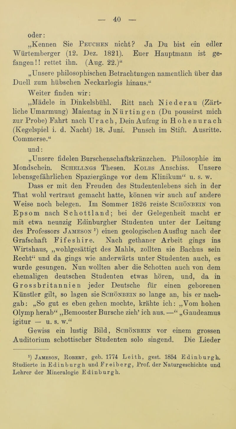 oder: „Kennen Sie Peuchen nicht? Ja Du bist ein edler Würtemberger (12. Dez. 1821). Euer Hauptmann ist ge- fangen !! rettet ihn. (Aug. 22.)“ „Unsere philosophischen Betrachtungen namentlich über das Duell zum hübschen Neckarlogis hinaus.“ Weiter finden wir: „Mädele in Dinkelsbühl. Pitt nach Niederau (Zärt- liche Umarmung) Maientag in Nürtingen (Du poussirst mich zur Probe) Fahrt nach Urach, Dein Aufzug in Hohen urach (Kegelspiel i. d. Nacht) 18. Juni. Punsch im Stift. Ausritte. Commerse.“ und: „Unsere fidelen Burschenschaftskränzchen. Philosophie im Mondschein. Schellngs Thesen. Kolbs Anschiss. Unsere lebensgefährlichen Spaziergänge vor dem Klinikum“ u. s. w. Dass er mit den Freuden des Studentenlebens sich in der That wohl vertraut gemacht hatte, können wir auch auf andere Weise noch belegen. Im Sommer 1826 reiste Schönbein von Epsom nach Schottland; bei der Gelegenheit macht er mit etwa neunzig Edinburgher Studenten unter der Leitung des Professors Jameson 3) einen geologischen Ausflug nach der Grafschaft Fifeshire. Nach gethaner Arbeit gings ins Wirtshaus, „wohlgesättigt des Mahls, zollten sie Bachus sein Recht“ und da gings wie anderwärts unter Studenten auch, es wurde gesungen. Nun wollten aber die Schotten auch von dem ehemaligen deutschen Studenten etwas hören, und, da in Grossbritannien jeder Deutsche für einen geborenen Künstler gilt, so lagen sie Schönbein so lange an, bis er nach- gab: „So gut es eben gehen mochte, krähte ich: „Vom hohen Olymp herab“ „Bemooster Bursche zieh’ ich aus. —“ „Gaudeamus igitur — u. s. w.“ Gewiss ein lustig Bild, Schönbein vor einem grossen Auditorium schottischer Studenten solo singend. Die Lieder fl Jameson, Robert, geb. 1774 Leith, gest. 1854 Edinburgh. Studierte in Edinburgh und Er eiberg, Prof, der Naturgeschichte und Lehrer der Mineralogie Edinburgh.