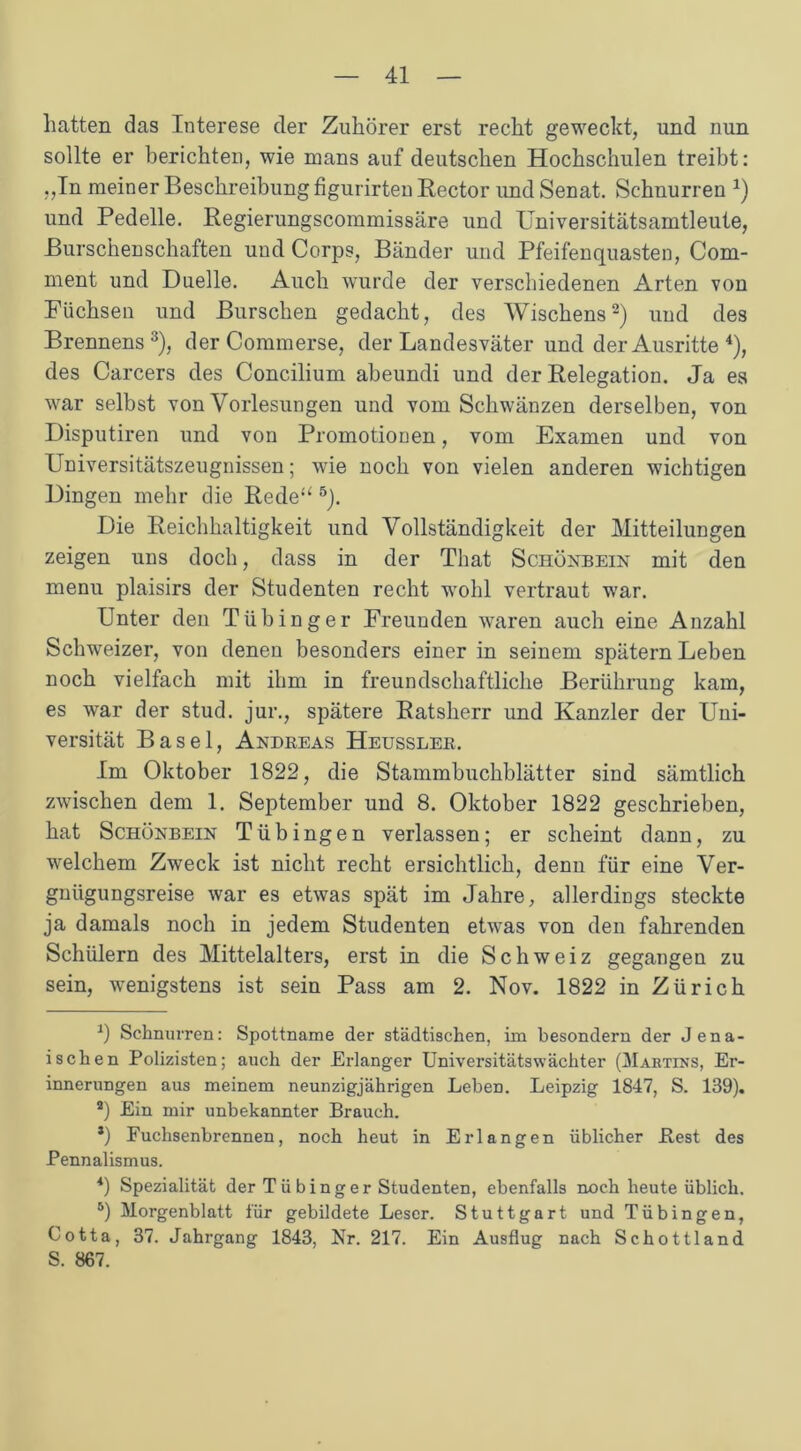 hatten das Interese der Zuhörer erst recht geweckt, und nun sollte er berichten, wie mans auf deutschen Hochschulen treibt: ,,In meiner Beschreibung figurirten Rector und Senat. Schnurren *) und Pedelle. Regierungscommissäre und Universitätsamtleute, Burschenschaften und Corps, Bänder und Pfeifenquasten, Com- ment und Duelle. Auch wurde der verschiedenen Arten von Füchsen und Burschen gedacht, des Wischern2) und des Brennens3), der Commerse, der Landesväter und der Ausritte 4), des Carcers des Concilium abeundi und der Relegation. Ja es war selbst von Vorlesungen und vom Schwänzen derselben, von Disputiren und von Promotionen, vom Examen und von Universitätszeugnissen; wie noch von vielen anderen wichtigen Dingen mehr die Rede“ 5). Die Reichhaltigkeit und Vollständigkeit der Mitteilungen zeigen uns doch, dass in der That Schönbein mit den menu plaisirs der Studenten recht wohl vertraut war. Unter deu Tübinger Freunden waren auch eine Anzahl Schweizer, von denen besonders einer in seinem spätem Leben noch vielfach mit ihm in freundschaftliche Berührung kam, es war der stud. jur., spätere Ratsherr und Kanzler der Uni- versität Basel, Andreas Heussler. Im Oktober 1822, die Stammbuchblätter sind sämtlich zwischen dem 1. September und 8. Oktober 1822 geschrieben, hat Schönbein Tübingen verlassen; er scheint dann, zu welchem Zweck ist nicht recht ersichtlich, denn für eine Ver- gnügungsreise war es etwas spät im Jahre, allerdings steckte ja damals noch in jedem Studenten etwas von den fahrenden Schülern des Mittelalters, erst in die Schweiz gegangen zu sein, wenigstens ist sein Pass am 2. Nov. 1822 in Zürich -1) Schnurren: Spottname der städtischen, im besondern der Jena- isehen Polizisten; auch der Erlanger Universitätswächter (Martins, Er- innerungen aus meinem neunzigjährigen Leben. Leipzig 1847, S. 139). a) Ein mir unbekannter Brauch. *) Fuchsenbrennen, noch heut in Erlangen üblicher Best des Pennalismus. 4) Spezialität der Tii hing er Studenten, ebenfalls noch heute üblich. 5) Morgenblatt für gebildete Leser. Stuttgart und Tübingen, Cotta, 37. Jahrgang 1843, Nr. 217. Ein Ausflug nach Schottland S. 867.