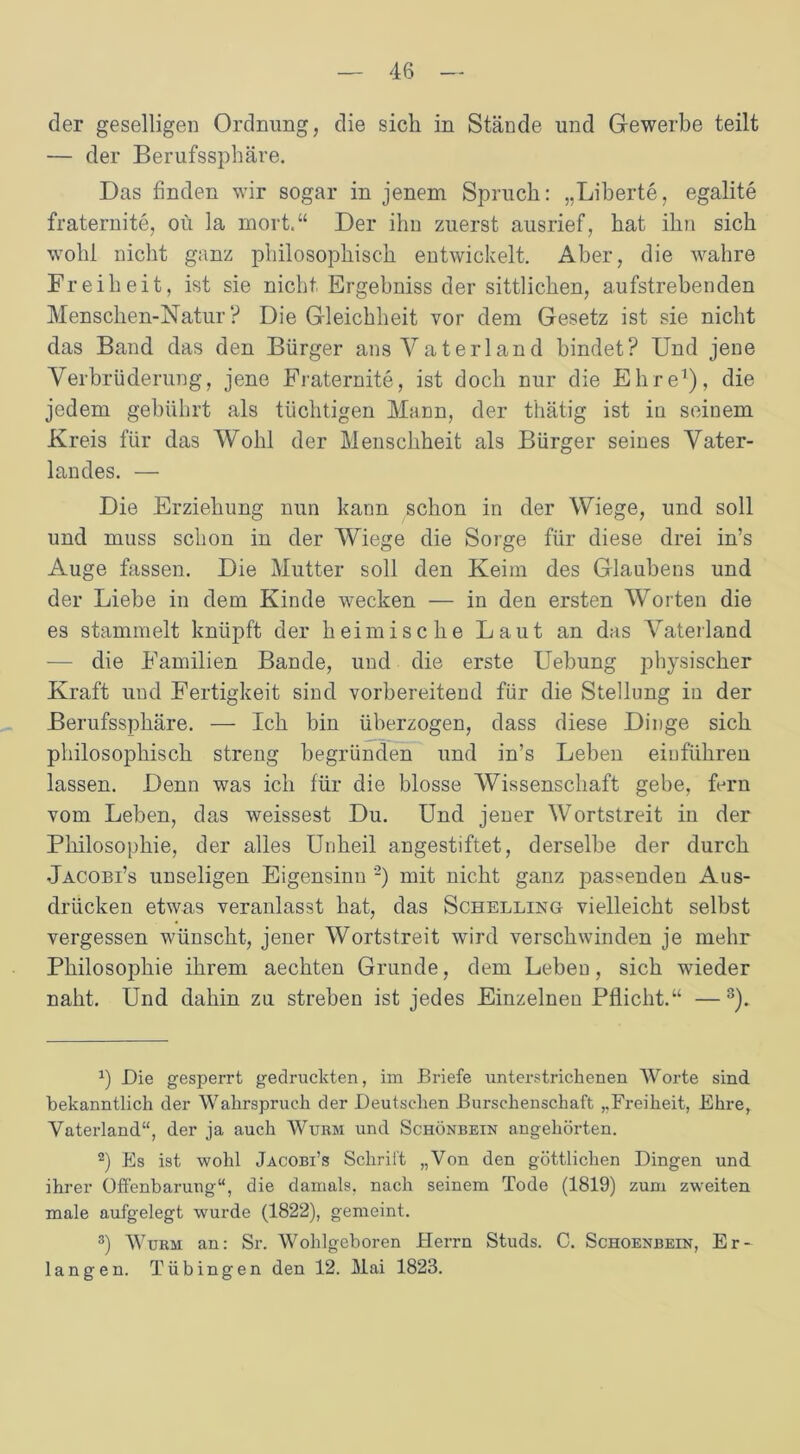 der geselligen Ordnung, die sich in Stände und Gewerbe teilt — der Berufssphäre. Das finden wir sogar in jenem Spruch: „Liherte, egalite fraternite, 011 la mort.“ Der ihn zuerst ausrief, hat ihn sich wohl nicht ganz philosophisch entwickelt. Aber, die wahre Freiheit, ist sie nicht Ergebniss der sittlichen, aufstrebenden Mensclien-Natur ? Die Gleichheit vor dem Gesetz ist sie nicht das Band das den Bürger ans Vaterland bindet? Und jene Verbrüderung, jene Fraternite, ist doch nur die Ehre1), die jedem gebührt als tüchtigen Mann, der thätig ist in seinem Kreis für das Wohl der Menschheit als Bürger seines Vater- landes. — Die Erziehung nun kann schon in der Wiege, und soll und muss schon in der Wiege die Sorge für diese drei in’s Auge fassen. Die Mutter soll den Keim des Glaubens und der Liebe in dem Kinde wecken — in den ersten Worten die es stammelt knüpft der heimische Laut an das Vaterland — die Familien Bande, und die erste Uebung physischer Kraft und Fertigkeit sind vorbereitend für die Stellung in der Berufssphäre. — Ich bin überzogen, dass diese Dinge sich philosophisch streng begründen und in’s Leben eiuführen lassen. Denn was ich für die blosse Wissenschaft gebe, fern vom Leben, das weissest Du. Und jener Wortstreit in der Philosophie, der alles Unheil angestiftet, derselbe der durch Jacobi’s unseligen Eigensinn 2) mit nicht ganz j^as^enden Aus- drücken etwas veranlasst hat, das Schelling vielleicht selbst vergessen wünscht, jener Wortstreit wird verschwinden je mehr Philosophie ihrem aechten Grunde, dem Leben, sich wieder naht. Und dahin za streben ist jedes Einzelnen Pflicht.“ —3). x) Die gesperrt gedruckten, im Briefe unterstrichenen Worte sind bekanntlich der Wahrspruch der Deutschen Burschenschaft „Freiheit, Ehre, Vaterland“, der ja auch Wurm und Schönbein angehörten. 2) Es ist wohl Jacobi’s Schritt „Von den göttlichen Dingen und ihrer Offenbarung“, die damals, nach seinem Tode (1819) zum zweiten male aufgelegt wurde (1822), gemeint. 3) Wurm an: Sr. Wohlgeboren Herrn Studs. C. Schoenbein, Er- langen. Tübingen den 12. Mai 1823.