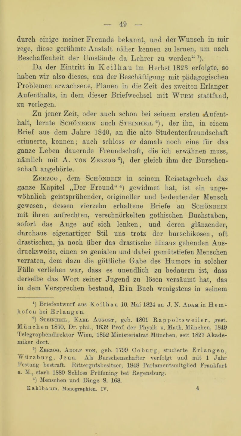 durch einige meiner Freunde bekannt, und der Wunsch in mir rege, diese gerühmte Anstalt näher kennen zu lernen, um nach Beschaffenheit der Umstände da Lehrer zu werden“ 1). Da der Eintritt in Keilhau im Herbst 1823 erfolgte, so haben wir also dieses, aus der Beschäftigung mit pädagogischen Problemen erwachsene, Planen in die Zeit des zweiten Erlanger Aufenthalts, in dem dieser Briefwechsel mit Wurm stattfand, zu verlegen. Zu jener Zeit, oder auch schon bei seinem ersten Aufent- halt, lernte Schönbein auch Steinheil 2), der ihn, in einem Brief aus dem Jahre 1840, an die alte Studentenfreundschaft erinnerte, kennen; auch schloss er damals noch eine für das ganze Leben dauernde Freundschaft, die ich erwähnen muss, nämlich mit A. von Zerzog3), der gleich ihm der Burschen- schaft angehörte. Zerzog, dem Schönbein in seinem Reisetagebuch das ganze Kapitel ,,Der Freund-4 4) gewidmet hat, ist ein unge- wöhnlich geistsprühender, origineller und bedeutender Mensch gewesen, dessen vierzehn erhaltene Briefe an Schönbein mit ihren aufrechten, verschnörkelten gothischen Buchstaben, sofort das Auge auf sich lenken, und deren glänzender, durchaus eigenartiger Stil uns trotz der burschikosen, oft drastischen, ja noch über das drastische hinaus gehenden Aus- drucksweise, einen so genialen und dabei gemütstiefen Menschen verraten, dem dazu die göttliche Gabe des Humors in solcher Fülle verliehen war, dass es unendlich zu bedauern ist, dass derselbe das Wort seiner Jugend zu lösen versäumt hat, das in dem Versprechen bestand, Ein Buch wenigstens in seinem 9 Briefentwurf aus Keilhau 10. Mai 1824 an J. N. Adam in Hem- hofen bei Erlangen. 2) Steinheil, Karl August, geh. 1801 Rappoltsweiler, gest. München 1870. Dr. phil., 1832 Prof, der Physik u. Math. München, 1849 Telegraphendirektor Wien, 1852 Ministerialrat München, seit 1827 Akade- miker dort. 3) Zerzog, Adolf von, geb. 1799 Coburg, studierte Erlangen, Würzburg, Jena. Als Burschenschafter verfolgt und mit 1 Jahr Festung bestraft. Rittergutsbesitzer, 1848 Parlamentsmitglied Frankfurt a. M., starb 1880 Schloss Prüfening bei Regensburg. *) Menschen und Dinge S. 168. Kahlbaum, Monographien. IV. 4