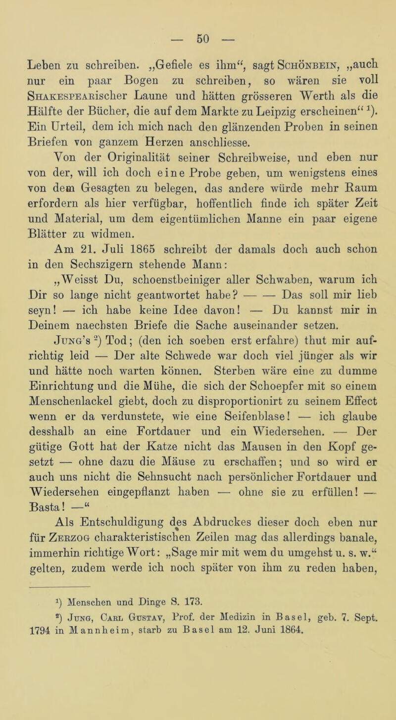 Leben zu schreiben. „Gefiele es ihm“, sagt Schönbein, „auch nur ein paar Bogen zu schreiben, so wären sie voll SHAKESPEARischer Laune und hätten grösseren Werth als die Hälfte der Bücher, die auf dem Markte zu Leipzig erscheinen“ 1). Ein Urteil, dem ich mich nach den glänzenden Proben in seinen Briefen von ganzem Herzen anschliesse. Von der Originalität seiner Schreibweise, und eben nur von der, will ich doch eine Probe geben, um wenigstens eines von dem Gesagten zu belegen, das andere würde mehr Raum erfordern als hier verfügbar, hoffentlich finde ich später Zeit und Material, um dem eigentümlichen Manne ein paar eigene Blätter zu widmen. Am 21. Juli 1865 schreibt der damals doch auch schon in den Sechszigern stehende Mann: „Weisst Du, schoenstbeiniger aller Schwaben, warum ich Dir so lange nicht geantwortet habe? Das soll mir lieb seyn! — ich habe keine Idee davon! — Du kannst mir in Deinem naechsten Briefe die Sache auseinander setzen. Jung’s 2) Tod; (den ich soeben erst erfahre) thut mir auf- richtig leid — Der alte Schwede war doch viel jünger als wir und hätte noch warten können. Sterben wäre eine zu dumme Einrichtung und die Mühe, die sich der Schoepfer mit so einem Menschenlackel giebt, doch zu disproportionirt zu seinem Effect wenn er da verdunstete, wie eine Seifenblase! — ich glaube desshalb an eine Fortdauer und ein Wiedersehen. — Der gütige Gott hat der Katze nicht das Mausen in den Kopf ge- setzt — ohne dazu die Mäuse zu erschaffen; und so wird er auch uns nicht die Sehnsucht nach persönlicher Fortdauer und Wiedersehen eingepflanzt haben — ohne sie zu erfüllen! — Basta! —“ Als Entschuldigung des Abdruckes dieser doch eben nur für Zerzog charakteristischen Zeilen mag das allerdings banale, immerhin richtige Wort: „Sage mir mit wem du umgehst u. s. w.“ gelten, zudem werde ich noch später von ihm zu reden haben, p Menschen und Dinge S. 173. 2) Jung, Carl Gustav, Prof, der Medizin in Basel, geb. 7. Sept. 1794 in Mannheim, starb zu Basel am 12. Juni 1864.
