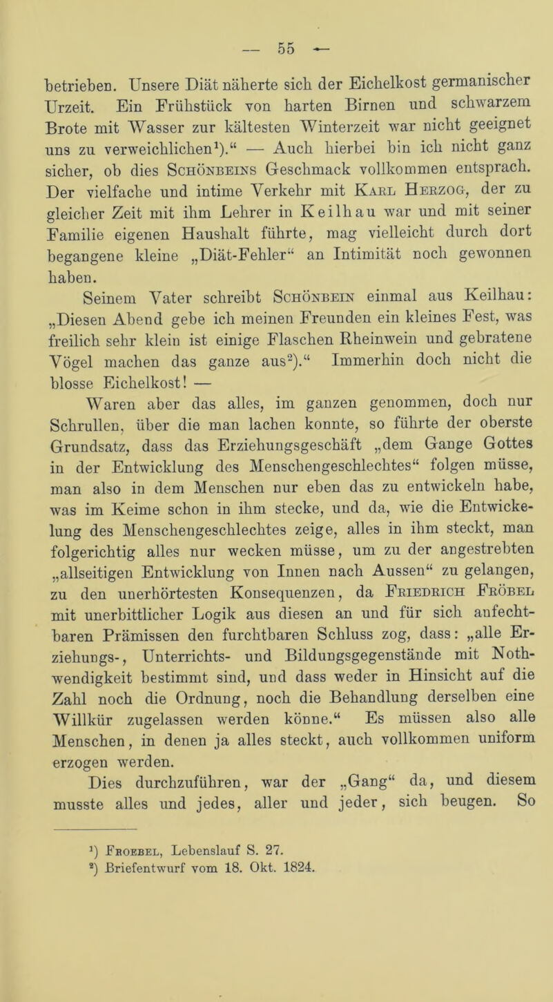 betrieben. Unsere Diät näherte sich der Eichelkost germanischer Urzeit. Ein Frühstück von harten Birnen und schwarzem Brote mit Wasser zur kältesten Winterzeit war nicht geeignet uns zu verweichlichen1).“ — Auch hierbei bin ich nicht ganz sicher, ob dies Schönbeins Geschmack vollkommen entsprach. Der vielfache und intime Verkehr mit Karl Herzog, der zu gleicher Zeit mit ihm Lehrer in Keilhau war und mit seiner Familie eigenen Haushalt führte, mag vielleicht durch dort begangene kleine „Diät-Fehler“ an Intimität noch gewonnen haben. Seinem Vater schreibt Schönbein einmal aus Keilhau: „Diesen Abend gebe ich meinen Freunden ein kleines Fest, was freilich sehr klein ist einige Flaschen Rheinwein und gebratene Vögel machen das ganze aus2).“ Immerhin doch nicht die blosse Eichelkost! — Waren aber das alles, im ganzen genommen, doch nur Schrullen, über die man lachen konnte, so führte der oberste Grundsatz, dass das Erziehungsgeschäft „dem Gange Gottes in der Entwicklung des Menschengeschlechtes“ folgen müsse, man also in dem Menschen nur eben das zu entwickeln habe, was im Keime schon in ihm stecke, und da, wie die Entwicke- lung des Menschengeschlechtes zeige, alles in ihm steckt, man folgerichtig alles nur wecken müsse, um zu der angestrebten „allseitigen Entwicklung von Innen nach Aussen“ zu gelangen, zu den unerhörtesten Konsequenzen, da Friedrich Fröbel mit unerbittlicher Logik aus diesen an und für sich aufecht- baren Prämissen den furchtbaren Schluss zog, dass: „alle Er- ziehungs-, Unterrichts- und Bildungsgegenstände mit Noth- wendigkeit bestimmt sind, und dass weder in Hinsicht auf die Zahl noch die Ordnung, noch die Behandlung derselben eine Willkür zugelassen werden könne.“ Es müssen also alle Menschen, in denen ja alles steckt, auch vollkommen uniform erzogen werden. Dies durchzuführen, war der „Gang“ da, und diesem musste alles und jedes, aller und jeder, sich beugen. So J) Fkoebel, Lebenslauf S. 27. ®) Briefentwurf vom 18. Okt. 1824.