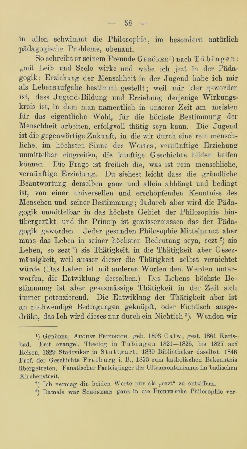 in allen schwimmt die Philosophie, im besondern natürlich pädagogische Probleme, obenauf. So schreibt er seinem Freunde Gfrörer1) nach Tübingen: „mit Leib und Seele wirke und webe ich jezt in der Päda- gogik ; Erziehung der Menschheit in der Jugend habe ich mir als Lebensaufgabe bestimmt gestellt; weil mir klar geworden ist, dass Jugend-Bildung und Erziehung derjenige Wirkungs- kreis ist, in dem man namentlich in unserer Zeit am meisten für das eigentliche Wohl, für die höchste Bestimmung der Menschheit arbeiten, erfolgvoll thätig seyn kann. Die Jugend ist die gegenwärtige Zukunft, in die wir durch eine rein mensch- liche, im höchsten Sinne des Wortes, vernünftige Erziehung unmittelbar eingreifen, die künftige Geschichte bilden helfen können. Die Frage ist freilich die, was ist rein menschliche, vernünftige Erziehung. Du siebest leicht dass die gründliche Beantwortung derselben ganz und allein abhängt und bedingt ist, von einer universellen und erschöpfenden Kenntniss des Menschen und seiner Bestimmung; dadurch aber wird die Päda- gogik unmittelbar in das höchste Gebiet der Philosophie hiu- übergerükt, und ihr Princip ist gewissermassen das der Päda- gogik geworden. Jeder gesunden Philosophie Mittelpunct aber muss das Leben in seiner höchsten Bedeutung seyn, sezt 2) sie Leben, so sezt2) sie Thätigkeit, in die Thätigkeit aber Gesez- mässigkeit, weil ausser dieser die Thätigkeit selbst vernichtet würde (Das Leben ist mit anderen Worten dem Werden unter- worfen, die Entwiklung desselben.) Des Lebens höchste Be- stimmung ist aber gesezmässige Thätigkeit in der Zeit sich immer potenzierend. Die Entwiklung der Thätigkeit aber ist an nothwendige Bedingungen geknüpft, oder Fichtisch ausge- drükt, das Ich wird dieses nur durch ein Nichtich 3). Wenden wir J) Gfrörer, August Friedrich, geh. 1803 Calw, gest. 1861 Karls- bad. Erst evangel. Tbeolog in Tübingen 1821—1825, bis 1827 auf Reisen, 1829 Stadtvikar in Stuttgart, 1830 Bibliothekar daselbst, 1846 Prof, der Geschichte Frei bürg i. B., 1853 zum katholischen Bekenntnis übergetreten. Fanatischer Parteigänger des Ultramontanismus im badischen Kirchenstreit. 2) Ich vermag die beiden Worte nur als ,.sezt“ zu entziffern. 3) Damals war Schönbein ganz in die FiCHTE’sche Philosophie ver-