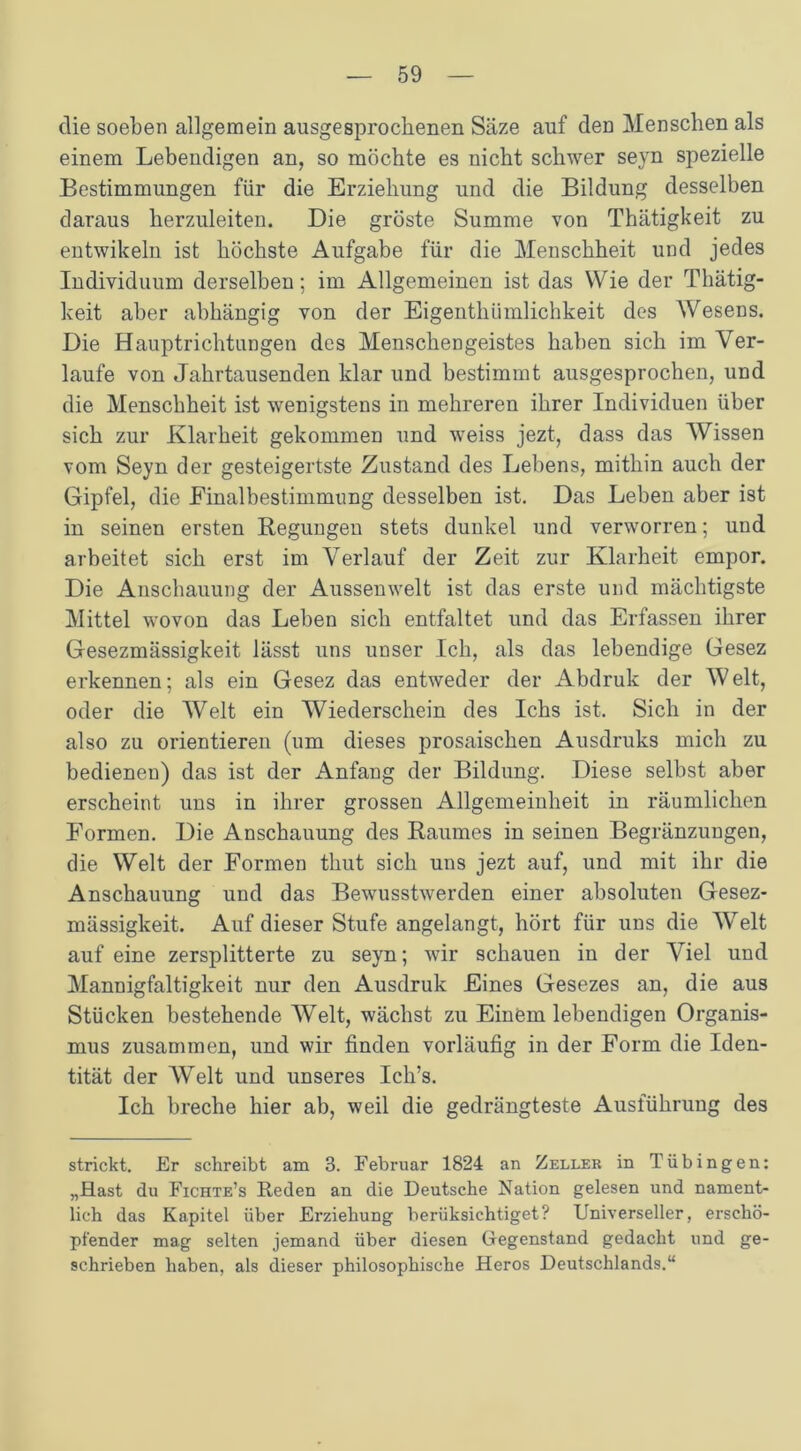 clie soeben allgemein ausgesprochenen Säze auf den Menschen als einem Lebendigen an, so möchte es nicht schwer seyn spezielle Bestimmungen für die Erziehung und die Bildung desselben daraus herzuleiten. Die gröste Summe von Thätigkeit zu entwikeln ist höchste Aufgabe für die Menschheit und jedes Individuum derselben; im Allgemeinen ist das Wie der Thätig- keit aber abhängig von der Eigenthümlichkeit des Weseüs. Die Hauptrichtungen des Menschengeistes haben sich im Ver- laufe von Jahrtausenden klar und bestimmt ausgesprochen, und die Menschheit ist wenigstens in mehreren ihrer Individuen über sich zur Klarheit gekommen und weiss jezt, dass das Wissen vom Seyn der gesteigertste Zustand des Lebens, mithin auch der Gipfel, die Einalbestimmung desselben ist. Das Leben aber ist in seinen ersten Regungen stets dunkel und verworren; und arbeitet sich erst im Verlauf der Zeit zur Klarheit empor. Die Anschauung der Aussenwelt ist das erste und mächtigste Mittel wovon das Leben sich entfaltet und das Erfassen ihrer Gesezmässigkeit lässt uns unser Ich, als das lebendige Gesez erkennen; als ein Gesez das entweder der Abdruk der Welt, oder die Welt ein Wiederschein des Ichs ist. Sich in der also zu orientieren (um dieses prosaischen Ausdruks mich zu bedienen) das ist der Anfang der Bildung. Diese selbst aber erscheint uns in ihrer grossen Allgemeinheit in räumlichen Formen. Die Anschauung des Raumes in seinen Begränzungen, die Welt der Formen thut sich uns jezt auf, und mit ihr die Anschauung und das Bewusstwerden einer absoluten Gesez- mässigkeit. Auf dieser Stufe angelangt, hört für uns die Weit auf eine zersplitterte zu seyn; wir schauen in der Viel und Mannigfaltigkeit nur den Ausdruk Eines Gesezes an, die aus Stücken bestehende Welt, wächst zu Einem lebendigen Organis- mus zusammen, und wir finden vorläufig in der Form die Iden- tität der Welt und unseres Ich’s. Ich breche hier ab, weil die gedrängteste Ausführung des strickt. Er schreibt am 3. Februar 1824 an Zeller in Tübingen: „Hast du Fichte’s Reden an die Deutsche Nation gelesen und nament- lich das Kapitel über Erziehung berüksichtiget? Universeller, erschö- pfender mag selten jemand über diesen Gegenstand gedacht und ge- schrieben haben, als dieser philosophische Heros Deutschlands.“