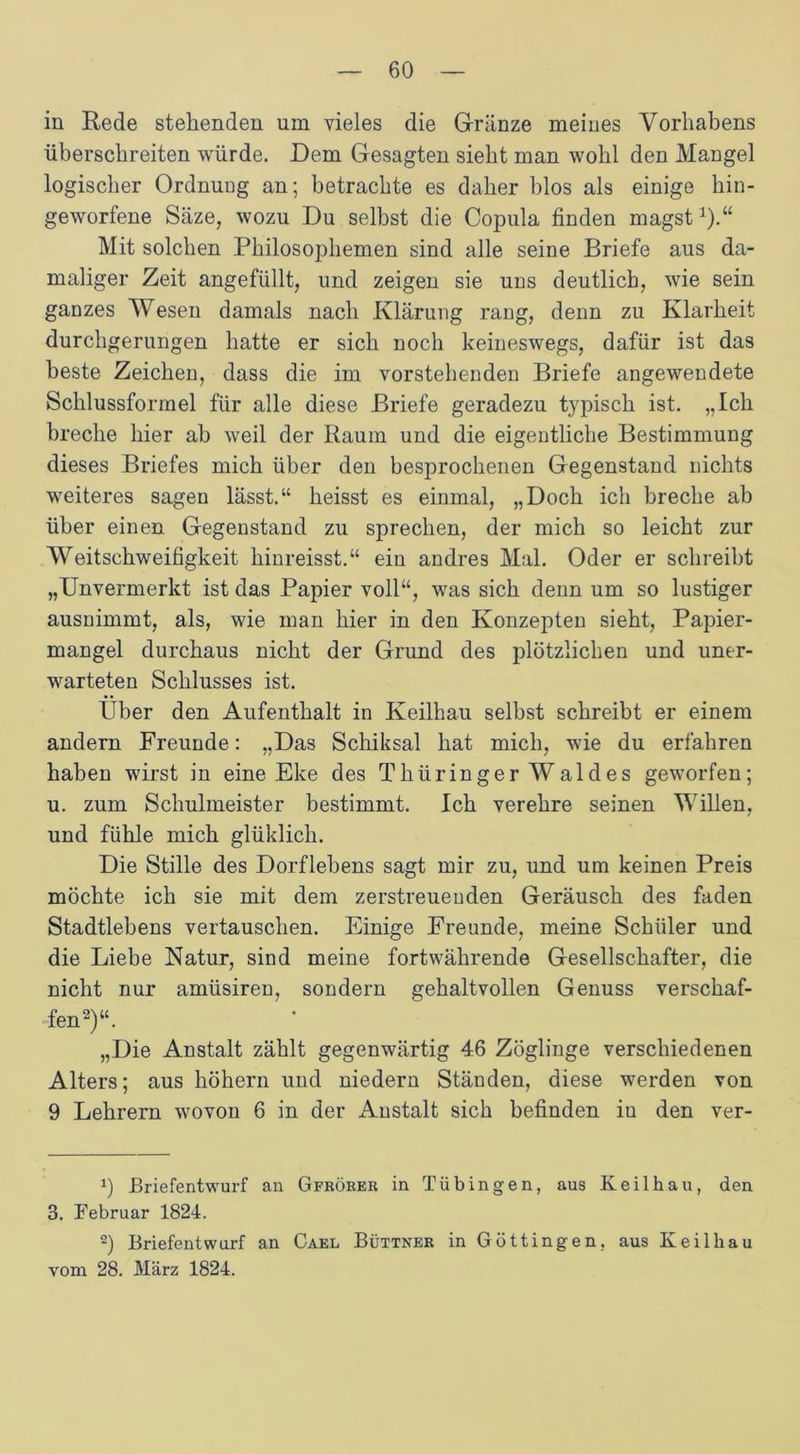 in Rede stehenden um vieles die Grunze meines Vorhabens überschreiten würde. Dem Gesagten sieht man wohl den Mangel logischer Ordnung an; betrachte es daher blos als einige hin- geworfene Säze; wozu Du selbst die Copula finden magst1).“ Mit solchen Philosophemen sind alle seine Briefe aus da- maliger Zeit angefüllt, und zeigen sie uns deutlich, wie sein ganzes Wesen damals nach Klärung rang, denn zu Klarheit durchgerungen hatte er sich noch keineswegs, dafür ist das beste Zeichen, dass die im vorstehenden Briefe angewendete Schlussformel für alle diese Briefe geradezu typisch ist. „Ich breche hier ab weil der Raum und die eigentliche Bestimmung dieses Briefes mich über den besprochenen Gegenstand nichts weiteres sagen lässt.“ heisst es einmal, „Doch ich breche ab über einen Gegenstand zu sprechen, der mich so leicht zur Weitschweifigkeit hinreisst.“ ein andres Mal. Oder er schreibt „Unvermerkt ist das Papier voll“, was sich denn um so lustiger ausnimmt, als, wie man hier in den Konzepten sieht, Papier- mangel durchaus nicht der Grund des plötzlichen und uner- warteten Schlusses ist. Über den Aufenthalt in Keilhau selbst schreibt er einem andern Freunde: „Das Schiksal hat mich, wie du erfahren haben wirst in eine Eke des Thüringer Waldes geworfen; u. zum Schulmeister bestimmt. Ich verehre seinen Willen, und fühle mich glüklich. Die Stille des Dorflebens sagt mir zu, und um keinen Preis möchte ich sie mit dem zerstreuenden Geräusch des faden Stadtlebens vertauschen. Einige Freunde, meine Schüler und die Liebe Natur, sind meine fortwährende Gesellschafter, die nicht nur amüsiren, sondern gehaltvollen Genuss verschaf- fen2)“. „Die Anstalt zählt gegenwärtig 46 Zöglinge verschiedenen Alters; aus höhern und niedern Ständen, diese werden von 9 Lehrern wovon 6 in der Anstalt sich befinden iu den ver- *) JBriefentwurf an Gfrörer in Tübingen, aus Keilhau, den 3. Februar 1824. 2) Briefentwurf an Cael Büttner in Göttingen. aus Keil hau vom 28. März 1824.