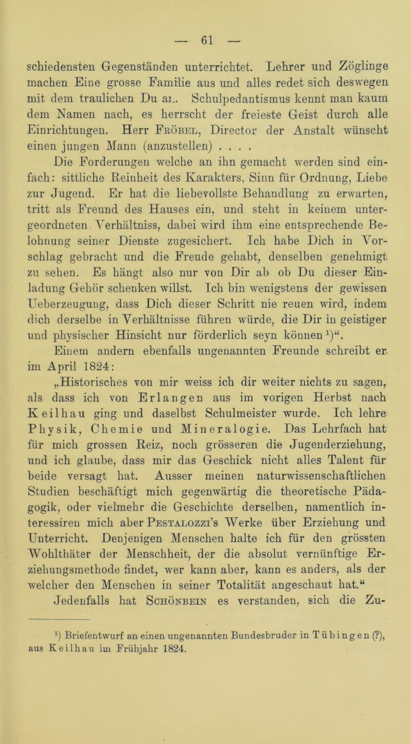 schiedensten Gegenständen unterrichtet. Lehrer und Zöglinge machen Eine grosse Familie aus und alles redet sich deswegen mit dem traulichen Du an. Schulpedantismus kennt man kaum dem Namen nach, es herrscht der freieste Geist durch alle Einrichtungen. Herr Fuöbel, Director der Anstalt wünscht einen jungen Mann (anzustellen) .... Die Forderungen welche an ihn gemacht werden sind ein- fach: sittliche Reinheit des Karakters, Sinn für Ordnung, Liebe zur Jugend. Er hat die liebevollste Behandlung zu erwarten, tritt als Freund des Hauses ein, und steht in keinem unter- geordneten Yerhältniss, dabei wird ihm eine entsprechende Be- lohnung seiner Dienste zugesichert. Ich habe Dich in Vor- schlag gebracht und die Freude gehabt, denselben genehmigt zu sehen. Es hängt also nur von Dir ab ob Du dieser Ein- ladung Gehör schenken willst. Ich bin wenigstens der gewissen Ueberzeuguug, dass Dich dieser Schritt nie reuen wird, indem dich derselbe in Verhältnisse führen würde, die Dir in geistiger und physischer Hinsicht nur förderlich seyn können1)“. Einem andern ebenfalls ungenannten Freunde schreibt er im April 1824: ,.Historisches von mir weiss ich dir weiter nichts zu sagen, als dass ich von Erlangen aus im vorigen Herbst nach Keil hau ging und daselbst Schulmeister wurde. Ich lehre Physik, Chemie und Mineralogie. Das Lehrfach hat für mich grossen Reiz, noch grösseren die Jugenderziehung, und ich glaube, dass mir das Geschick nicht alles Talent für beide versagt hat. Ausser meinen naturwissenschaftlichen Studien beschäftigt mich gegenwärtig die theoretische Päda- gogik, oder vielmehr die Geschichte derselben, namentlich in- teressiren mich aber Pestaeozzi’s Werke über Erziehung und Unterricht. Denjenigen Menschen halte ich für den grössten Wohlthäter der Menschheit, der die absolut vernünftige Er- ziehungsmethode findet, wer kann aber, kann es anders, als der welcher den Menschen in seiner Totalität angeschaut hat.“ Jedenfalls hat Schönbein es verstanden, sich die Zu- *) Briefentwurf an einen ungenannten Bundesbruder in T ü b i n g e n (?), aus Keilhau im Frühjahr 1824.