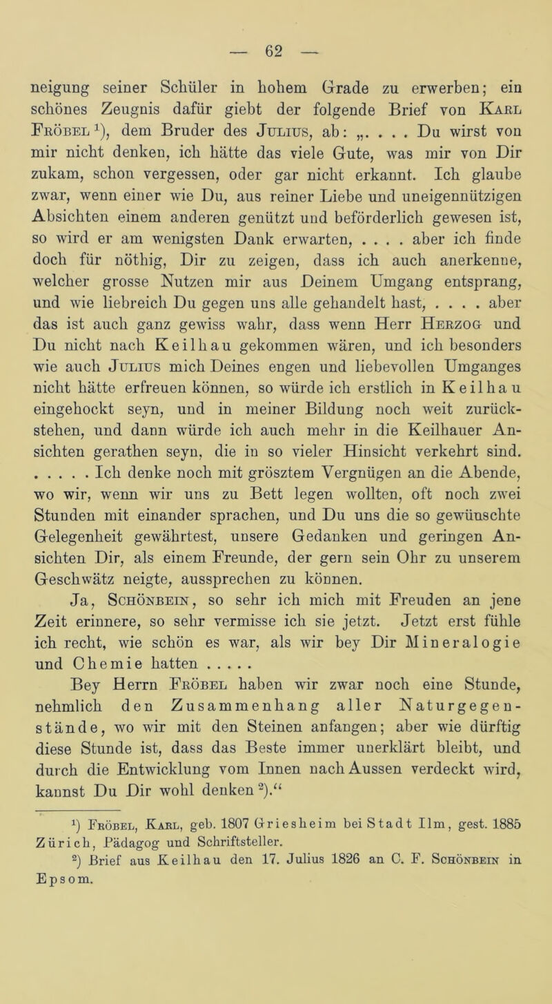 neigung seiner Schüler in hohem Grade zu erwerben; ein schönes Zeugnis dafür giebt der folgende Brief von Karl Fröbel1), dem Bruder des Julius, ab: . Du wirst von mir nicht denken, ich hätte das viele Gute, was mir von Dir zukam, schon vergessen, oder gar nicht erkannt. Ich glaube zwar, wenn einer wie Du, aus reiner Liebe und uneigennützigen Absichten einem anderen genützt und beförderlich gewesen ist, so wird er am wenigsten Dank erwarten, .... aber ich finde doch für nöthig, Dir zu zeigen, dass ich auch anerkenne, welcher grosse Nutzen mir aus Deinem Umgang entsprang, und wie liebreich Du gegen uns alle gehandelt hast, .... aber das ist auch ganz gewiss wahr, dass wenn Herr Herzog- und Du nicht nach Keilhau gekommen wären, und ich besonders wie auch Julius mich Deines engen und liebevollen Umganges nicht hätte erfreuen können, so würde ich erstlich in Keil hau eingehockt seyn, und in meiner Bildung noch weit zurück- stehen, und dann würde ich auch mehr in die Keilhauer An- sichten gerathen seyn, die in so vieler Hinsicht verkehrt sind. Ich denke noch mit grösztem Vergnügen an die Abende, wo wir, wenn wir uns zu Bett legen wollten, oft noch zwei Stunden mit einander sprachen, und Du uns die so gewünschte Gelegenheit gewährtest, unsere Gedanken und geringen An- sichten Dir, als einem Freunde, der gern sein Ohr zu unserem Geschwätz neigte, aussprechen zu können. Ja, Schönbein, so sehr ich mich mit Freuden an jene Zeit erinnere, so sehr vermisse ich sie jetzt. Jetzt erst fühle ich recht, wie schön es war, als wir bey Dir Mineralogie und Chemie hatten Bey Herrn Fröbel haben wir zwar noch eine Stunde, nehmlich den Zusammenhang aller Naturgegen- stände, wo wir mit den Steinen anfangen; aber wie dürftig diese Stunde ist, dass das Beste immer unerklärt bleibt, und durch die Entwicklung vom Innen nach Aussen verdeckt wird, kannst Du Dir wohl denken2).“ *) Fröbel, Karl, geb. 1807 Gtriesheim bei Stadt Ilm, gest. 1885 Zürich, Pädagog und Schriftsteller. 2) Brief aus Keilhau den 17. Julius 1826 an C. F. Schönbein in Epsom.