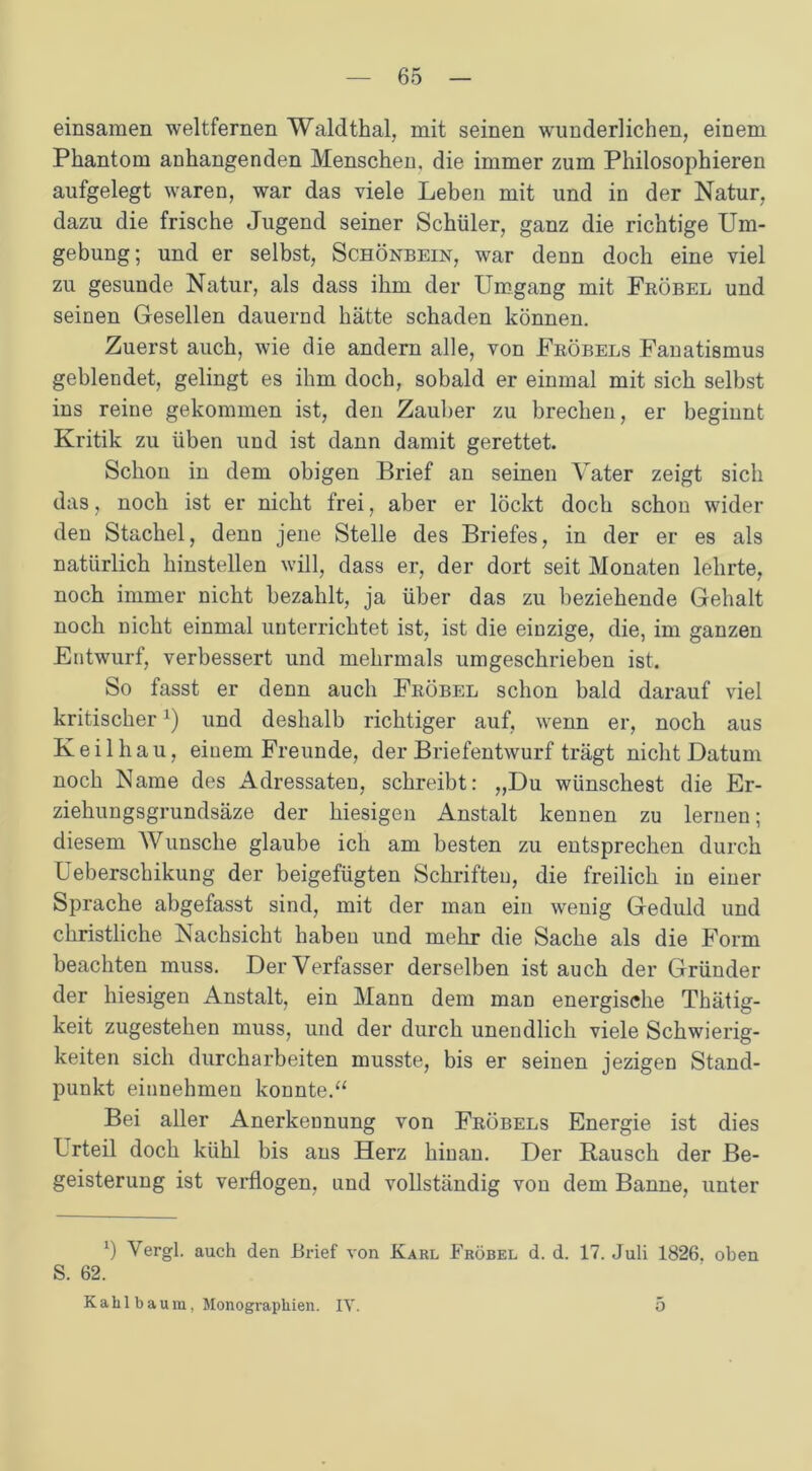 einsamen weltfernen Waldthal, mit seinen wunderlichen, einem Phantom anhangenden Menschen, die immer zum Philosophieren aufgelegt waren, war das viele Leben mit und in der Natur, dazu die frische Jugend seiner Schüler, ganz die richtige Um- gebung; und er selbst, Schönbein, war denn doch eine viel zu gesunde Natur, als dass ihm der Umgang mit Fröbel und seinen Gesellen dauernd hätte schaden können. Zuerst auch, wie die andern alle, von Fröbels Fanatismus geblendet, gelingt es ihm doch, sobald er einmal mit sich selbst ins reine gekommen ist, den Zauber zu brechen, er beginnt Kritik zu üben und ist dann damit gerettet. Schon in dem obigen Brief an seinen Vater zeigt sich das, noch ist er nicht frei, aber er lockt doch schon wider den Stachel, denn jene Stelle des Briefes, in der er es als natürlich hinstellen will, dass er, der dort seit Monaten lehrte, noch immer nicht bezahlt, ja über das zu beziehende Gehalt noch nicht einmal unterrichtet ist, ist die einzige, die, im ganzen Entwurf, verbessert und mehrmals umgeschrieben ist. So fasst er denn auch Fröbel schon bald darauf viel kritischerx) und deshalb richtiger auf, wenn er, noch aus Keil hau, einem Freunde, der Briefentwurf trägt nicht Datum noch Name des Adressaten, schreibt: „Du wünschest die Er- ziehungsgrundsäze der hiesigen Anstalt kennen zu lernen; diesem Wunsche glaube ich am besten zu entsprechen durch Ueberschikung der beigefügten Schriften, die freilich in einer Sprache abgefasst sind, mit der man ein wenig Geduld und christliche Nachsicht haben und mehr die Sache als die Form beachten muss. Der Verfasser derselben ist auch der Gründer der hiesigen Anstalt, ein Mann dem man energische Thätig- keit zugestehen muss, und der durch unendlich viele Schwierig- keiten sich durcharbeiten musste, bis er seinen jezigen Stand- punkt einnehmen konnte.“ Bei aller Anerkennung von Fröbels Energie ist dies Urteil doch kühl bis ans Herz hinan. Der Kausch der Be- geisterung ist verflogen, und vollständig von dem Banne, unter b Vergl. auch den Brief von Karl Fröbel d. d. 17. Juli 1826. oben S. 62. Kahlbau in, Monographien. IV. o