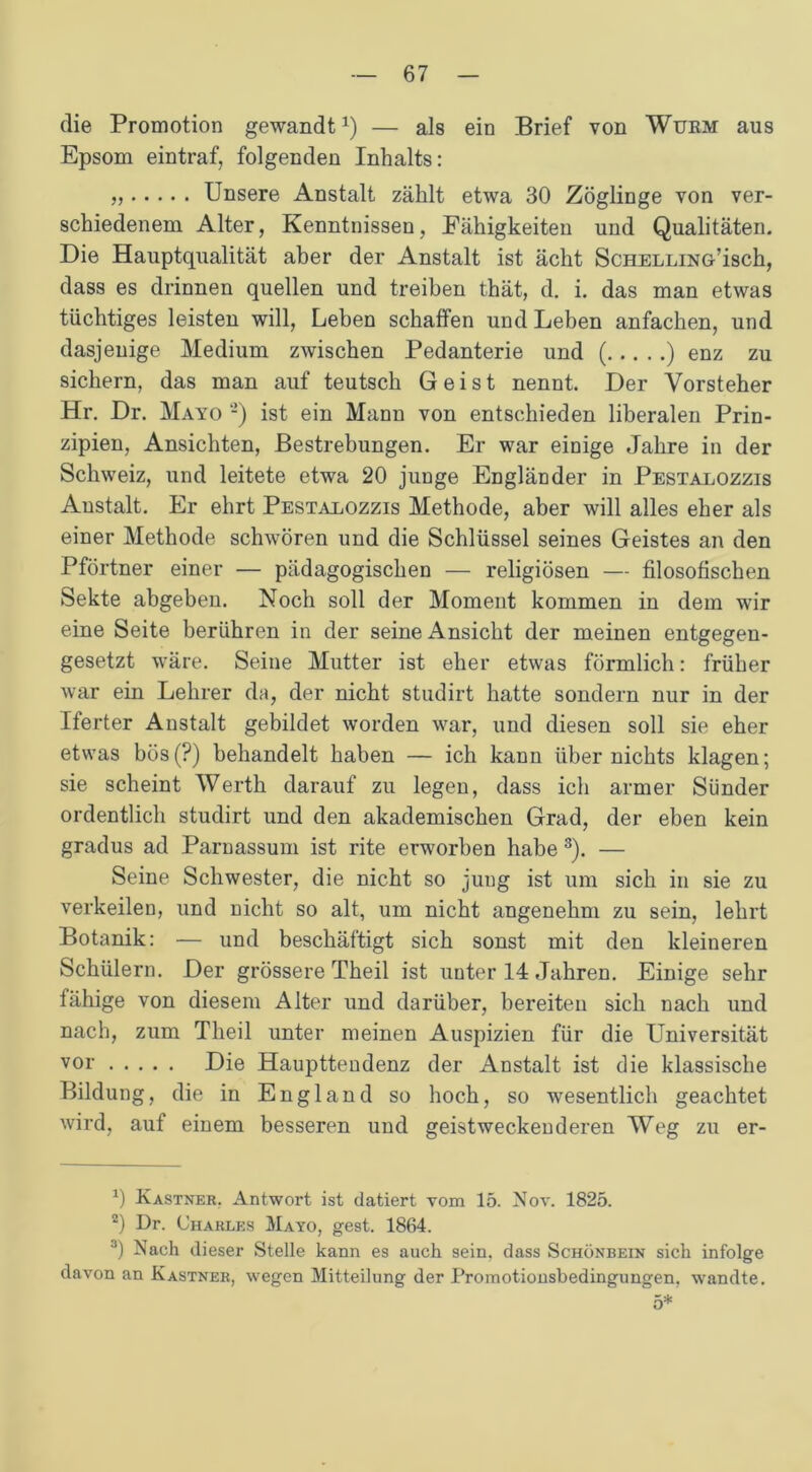 die Promotion gewandt1 2) — als ein Brief von Wurm aus Epsom eintraf, folgenden Inhalts: „ Unsere Anstalt zählt etwa 30 Zöglinge von ver- schiedenem Alter, Kenntnissen, Fähigkeiten und Qualitäten. Die Hauptqualität aber der Anstalt ist ächt ScHELLiNö’isch, dass es drinnen quellen und treiben thät, d. i. das man etwas tüchtiges leisten will, Leben schaffen und Leben anfachen, und dasjenige Medium zwischen Pedanterie und ( ) enz zu sichern, das man auf teutsch Geist nennt. Der Vorsteher Hr. Dr. Mayo -) ist ein Mann von entschieden liberalen Prin- zipien, Ansichten, Bestrebungen. Er war einige Jahre in der Schweiz, und leitete etwa 20 junge Engländer in Pestalozzis Anstalt. Er ehrt Pestalozzis Methode, aber will alles eher als einer Methode schwören und die Schlüssel seines Geistes an den Pförtner einer — pädagogischen — religiösen — filosofischen Sekte abgeben. Noch soll der Moment kommen in dem wir eine Seite berühren in der seine Ansicht der meinen entgegen- gesetzt wäre. Seine Mutter ist eher etwas förmlich: früher war ein Lehrer da, der nicht studirt hatte sondern nur in der Iferter Anstalt gebildet worden war, und diesen soll sie eher etwas bös (?) behandelt haben — ich kann über nichts klagen; sie scheint Werth darauf zu legen, dass ich armer Sünder ordentlich studirt und den akademischen Grad, der eben kein gradus ad Parnassum ist rite erworben habe 3). — Seine Schwester, die nicht so jung ist um sich in sie zu verkeilen, und nicht so alt, um nicht angenehm zu sein, lehrt Botanik: •— und beschäftigt sich sonst mit den kleineren Schülern. Der grössere Theil ist unter 14 Jahren. Einige sehr fähige von diesem Alter und darüber, bereiten sich nach und nach, zum Theil unter meinen Auspizien für die Universität vor Die Haupttendenz der Anstalt ist die klassische Bildung, die in England so hoch, so wesentlich geachtet wird, auf einem besseren und geistwecken deren Weg zu er- 0 Kästner. Antwort ist datiert vom 15. Nov. 1825. 2) Dr. Charles Mayo, gest. 1864. 3) Nach dieser Stelle kann es auch sein, dass Schönbein sich infolge davon an Kästner, wegen Mitteilung der Promotionsbedingungen, wandte. 5*