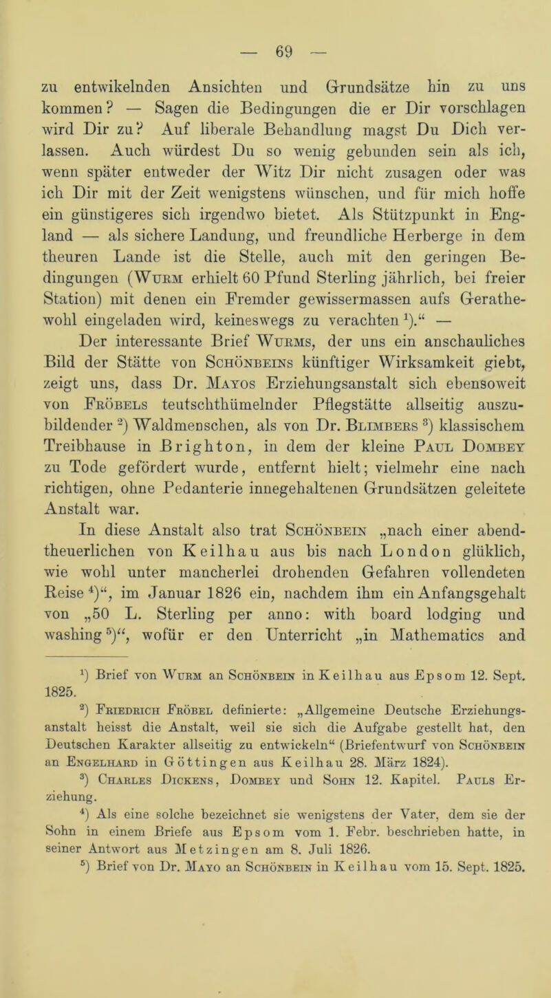 zu entwikelnden Ansichten und Grundsätze hin zu uns kommen ? — Sagen die Bedingungen die er Dir vorschlagen wird Dir zu? Auf liberale Behandlung magst Du Dich ver- lassen. Auch würdest Du so wenig gebunden sein als ich, wenn später entweder der Witz Dir nicht Zusagen oder was ich Dir mit der Zeit wenigstens wünschen, und für mich hoife ein günstigeres sich irgendwo bietet. Als Stützpunkt in Eng- land — als sichere Landung, und freundliche Herberge in dem theuren Lande ist die Stelle, auch mit den geringen Be- dingungen (Wurm erhielt 60 Pfund Sterling jährlich, bei freier Station) mit denen ein Fremder gewissermassen aufs Gerathe- wohl eingeladen wird, keineswegs zu verachten *).“ — Der interessante Brief Wurms, der uns ein anschauliches Bild der Stätte von Schönbeins künftiger Wirksamkeit giebt, zeigt uns, dass Dr. Mayos Erziehungsanstalt sich ebensoweit von Fröbels teutschthümelnder Pflegstätte allseitig auszu- bildeuder * 2) Waldmenschen, als von Dr. Blevibers 3) klassischem Treibhause in Brighton, in dem der kleine Paul Dombey zu Tode gefördert wurde, entfernt hielt; vielmehr eine nach richtigen, ohne Pedanterie innegehaltenen Grundsätzen geleitete Anstalt war. In diese Anstalt also trat Schönbein „nach einer abend- theuerlichen von Keilhau aus bis nach London gliiklich, wie wohl unter mancherlei drohenden Gefahren vollendeten Beise 4)w, im Januar 1826 ein, nachdem ihm ein Anfangsgehalt von „50 L. Sterling per anno: with board lodging und washing5)“, wofür er den Unterricht „in Mathematics and x) Brief von Wurm an Schönbein in Keilhau aus Epsom 12. Sept. 1825. 2) Friedrich Fröbel definierte: „Allgemeine Deutsche Erziehungs- anstalt heisst die Anstalt, weil sie sich die Aufgabe gestellt hat, den Deutschen Karakter allseitig zu entwickeln“ (Briefentwurf von Schönbein an Engelhard in Göttingen aus Keilhau 28. März 1824). 3) Charles Dickens, Dombey und Sohn 12. Kapitel. Pauls Er- ziehung. 4) Als eine solche bezeichnet sie wenigstens der Vater, dem sie der Sohn in einem Briefe aus Epsom vom 1. Febr. beschrieben hatte, in seiner Antwort aus Metzingen am 8. Juli 1826. s) Brief von Dr. Mayo an Schönbein in Keilhau vom 15. Sept. 1825.