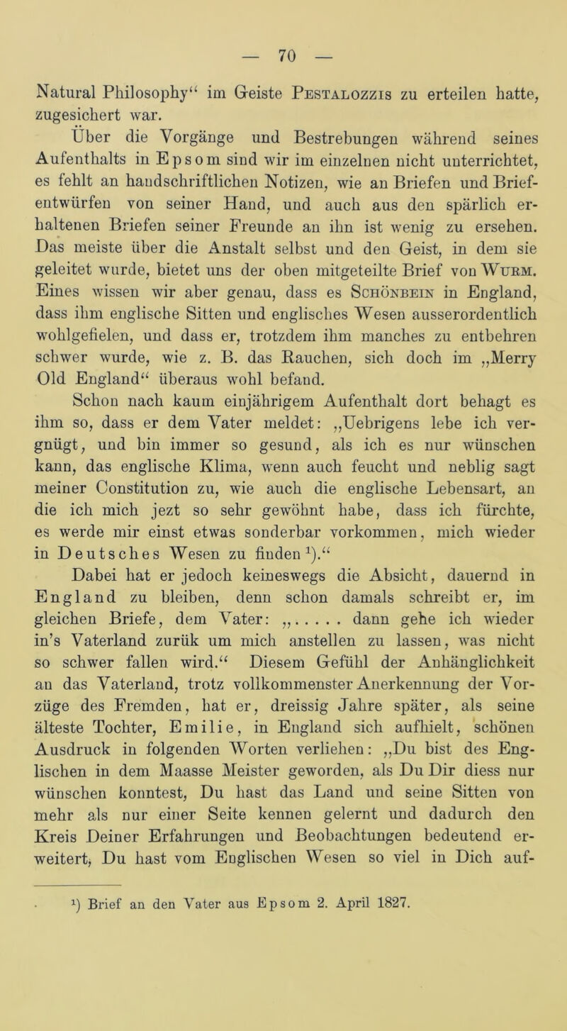 Natural Philosoph)'“ im Geiste Pestalozzis zu erteilen hatte, zugesichert war. Über die Vorgänge und Bestrebungen während seines Aufenthalts in Epsom sind wir im einzelnen nicht unterrichtet, es fehlt an handschriftlichen Notizen, wie an Briefen und Brief- entwürfen von seiner Hand, und auch aus den spärlich er- haltenen Briefen seiner Freunde an ihn ist wenig zu ersehen. Das meiste über die Anstalt selbst und den Geist, in dem sie geleitet wurde, bietet uns der oben mitgeteilte Brief von Wurm. Eines wissen wir aber genau, dass es Schönbein in England, dass ihm englische Sitten und englisches Wesen ausserordentlich wohlgefielen, und dass er, trotzdem ihm manches zu entbehren schwer wurde, wie z. B. das Rauchen, sich doch im „Merry Old England“ überaus wohl befand. Schon nach kaum einjährigem Aufenthalt dort behagt es ihm so, dass er dem Vater meldet: ,,Uebrigens lebe ich ver- gnügt, und bin immer so gesund, als ich es nur wünschen kann, das englische Klima, wenn auch feucht und neblig sagt meiner Constitution zu, wie auch die englische Lebensart, an die ich mich jezt so sehr gewöhnt habe, dass ich fürchte, es werde mir einst etwas sonderbar Vorkommen, mich wieder in Deutsches Wesen zu finden1).“ Dabei hat er jedoch keineswegs die Absicht, dauernd in England zu bleiben, denn schon damals schreibt er, im gleichen Briefe, dem Vater: ,, dann gehe ich wieder in’s Vaterland zurük um mich anstellen zu lassen, was nicht so schwer fallen wird.“ Diesem Gefühl der Anhänglichkeit au das Vaterland, trotz vollkommenster Anerkennung der Vor- züge des Fremden, hat er, dreissig Jahre später, als seine älteste Tochter, Emilie, in England sich aufhielt, schönen Ausdruck in folgenden Worten verliehen: „Du bist des Eng- lischen in dem Maasse Meister geworden, als Du Dir diess nur wünschen konntest, Du hast das Land und seine Sitten von mehr als nur einer Seite kennen gelernt und dadurch den Kreis Deiner Erfahrungen und Beobachtungen bedeutend er- weitert, Du hast vom Englischen Wesen so viel in Dich auf- x) Brief an den Vater aus Epsom 2. April 1827.