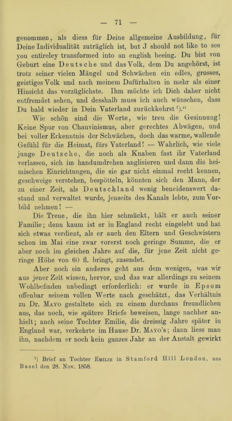 genommen, als diess für Deine allgemeine Ausbildung, für Deine Individualität zuträglich ist, but J should not like to see you entireley transformed into an english beeing. Du bist von Geburt eine Deutsche und das Volk, dem Du angehörst, ist trotz seiner vielen Mängel und Schwächen ein edles, grosses, geistiges Volk und nach meinem Dafürhalten in mehr als einer Hiusicht das vorzüglichste. Ihm möchte ich Dich daher nicht entfremdet sehen, und desshalb muss ich auch wünschen, dass Du bald wieder in Dein Vaterland zurückkehrst *).“ Wie schön sind die Worte, wie treu die Gesinnung! Keine Spur von Chauvinismus, aber gerechtes Abwägen, und bei voller Erkenntnis der Schwächen, doch das warme, wallende Gefühl für die Heimat, fürs Vaterland! —Wahrlich, wie viele junge Deutsche, die noch als Knaben fast ihr Vaterland verlassen, sich im handumdrehen anglisieren und dann die hei- mischen Einrichtungen, die sie gar nicht einmal recht kennen, geschweige verstehen, bespötteln, könnten sich den Mann, der zu einer Zeit, als Deutschland wenig beneidenswert da- stand und verwaltet wurde, jenseits des Kanals lebte, zum Vor- bild nehmen! — Die Treue, die ihn hier schmückt, hält er auch seiner Familie; denn kaum ist er in England recht eingelebt und hat sich etwas verdient, als er auch den Eltern und Geschwistern schon im Mai eine zwar vorerst noch geringe Summe, die er aber noch im gleichen Jahre auf die, für jene Zeit nicht ge- ringe Höhe von 60 fl. bringt, zusendet. Aber noch ein anderes geht aus dem wenigen, was wir aus jener Zeit wissen, hervor, und das war allerdings zu seinem Wohlbefinden unbedingt erforderlich: er wurde in Epsom offenbar seinem vollen Werte nach geschätzt, das Verhältnis zu Dr. Mayo gestaltete sich zu einem durchaus freundlichen aus, das noch, wie spätere Briefe beweisen, lange nachher an- hielt; auch seine Tochter Emilie, die dreissig Jahre später in England war, verkehrte im Hause Dr. Mayo’s ; daun liess man ihn, nachdem er noch kein ganzes Jahr an der Anstalt gewirkt 0 Brief an Tochter Emilie in Stamford Hill London, aus Basel den 28. Nov. 1858.