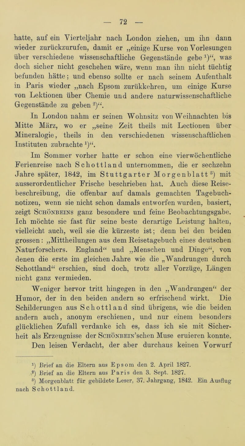 hatte, auf ein Vierteljahr nach London ziehen, um ihn dann wieder zurückzurufen, damit er „einige Kurse von Vorlesungen über verschiedene wissenschaftliche Gegenstände gebe1)“, was doch sicher nicht geschehen wäre, wenn man ihn nicht tüchtig befunden hätte; und ebenso sollte er nach seinem Aufenthalt in Paris wieder „nach Epsom zurükkehren, um einige Kurse von Lektionen über Chemie und andere naturwissenschaftliche Gegenstände zu geben 2)“. In London nahm er seinen Wohnsitz von Weihnachten bis Mitte März, wo er „seine Zeit theils mit Lectionen über Mineralogie, theils in den verschiedenen wissenschaftlichen Instituten zubrachte 1)“. Im Sommer vorher hatte er schon eine vierwöchentliche Ferienreise nach Schottland unternommen, die er sechzehn Jahre später, 1842, im Stuttgarter Morgenblatt3) mit ausserordentlicher Frische beschrieben hat. Auch diese Reise- beschreibuug, die offenbar auf damals gemachten Tagebuch- notizeu, wenn sie nicht schon damals entworfen wurden, basiert, zeigt Schönbeins ganz besondere und feine Beobachtungsgabe. Ich möchte sie fast für seine beste derartige Leistung halten, vielleicht auch, weil sie die kürzeste ist; denn bei den beiden grossen: „Mittheilungen aus dem Reisetagebuch eines deutschen Naturforschers. England“ und „Menschen und Dinge“', von denen die erste im gleichen Jahre wie die „Wandrungen durch Schottland“ erschien, sind doch, trotz aller Vorzüge, Längen nicht ganz vermieden. Weniger hervor tritt hingegen in den „Wandrungen“ der Humor, der in den beiden andern so erfrischend wirkt. Die Schilderungen aus Schottland sind übrigens, wie die beiden andern auch, anonym erschienen, und nur einem besonders glücklichen Zufall verdanke ich es, dass ich sie mit Sicher- heit als Erzeugnisse der ScHÖNBEiN’schen Muse eruieren konnte. Den leisen Verdacht, der aber durchaus keinen Vorwurf a) Brief an die Eltern aus Epsom den 2. April 1827. 2) Brief an die Eltern aus Paris den 3. Sept. 1827. 3) Morgenblatt für gebildete Leser. 37. Jahrgang, 1842. Ein Ausflug nach Schottland.