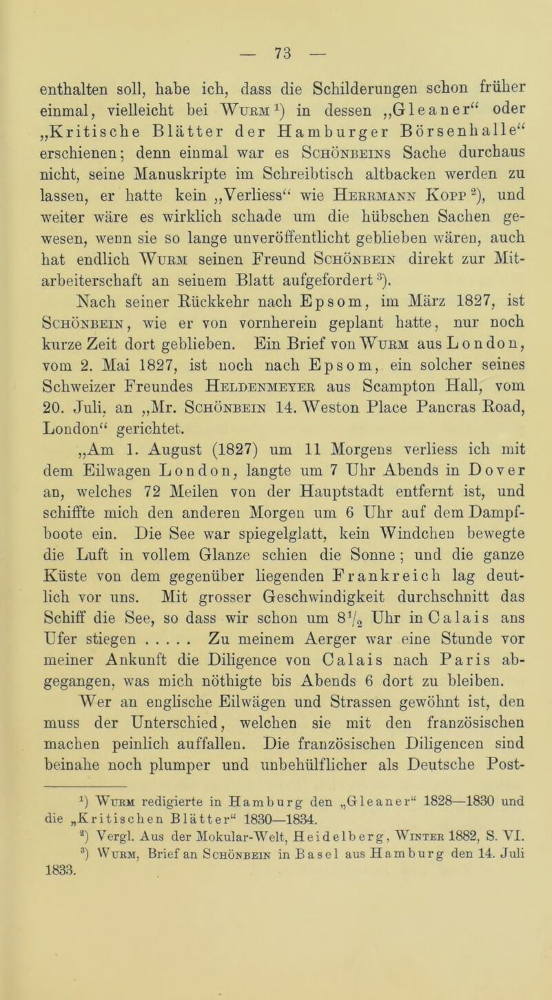 enthalten soll, habe ich, dass die Schilderungen schon früher einmal, vielleicht bei Wüem1) in dessen „Gl e an er“ oder „Kritische Blätter der Hamburger Börsenhalle' erschienen; denn einmal war es Schönbeins Sache durchaus nicht, seine Manuskripte im Schreibtisch altbacken werden zu lassen, er hatte kein „Verliess“ wie Herrmann Kopp 2), und weiter wäre es wirklich schade um die hübschen Sachen ge- wesen, wenn sie so lange unveröffentlicht geblieben wären, auch hat endlich Wurm seinen Freund Schönbein direkt zur Mit- arbeiterschaft an seiuem Blatt aufgefordert3). Nach seiner Rückkehr nach Epsom, im März 1827, ist Schönbein, wie er von vornherein geplant hatte, nur noch kurze Zeit dort geblieben. Ein Brief von Wurm aus London, vom 2. Mai 1827, ist noch nach Epsom, ein solcher seines Schweizer Freundes Heldenmeyer aus Scampton Hall, vom 20. Juli, an „Mr. Schönbein 14. Weston Place Pancras Boad, London“ gerichtet. „Am 1. August (1827) um 11 Morgens verliess ich mit dem Eilwagen London, langte um 7 Uhr Ahends in Dover an, welches 72 Meilen von der Hauptstadt entfernt ist, und schiffte mich den anderen Morgen um 6 Uhr auf dem Dampf- boote ein. Die See war spiegelglatt, kein Windcheu bewegte die Luft in vollem Glanze schien die Sonne; und die ganze Küste von dem gegenüber liegenden Frankreich lag deut- lich vor uns. Mit grosser Geschwindigkeit durchschnitt das Schiff die See, so dass wir schon um 872 Uhr in Calais ans Ufer stiegen Zu meinem Aerger war eine Stunde vor meiner Ankunft die Diligence von Calais nach Paris ab- gegangen, was mich nöthigte bis Abends 6 dort zu bleiben. Wer an englische Eilwägen und Strassen gewöhnt ist, den muss der Unterschied, welchen sie mit den französischen machen peinlich auffallen. Die französischen Diligencen sind beinahe noch plumper und unbehülflicher als Deutsche Post- 0 Würm redigierte in Hamburg den „Gleaner“ 1828—1830 und die „Kritischen Blätter“ 1830—1834. 2) Vergl. Aus der Mokular-Welt, Heidelberg, Winter 1882, S. VI. 3) Wurm, Brief an Schönbein in Basel aus Hamburg den 14. Juli 1833.