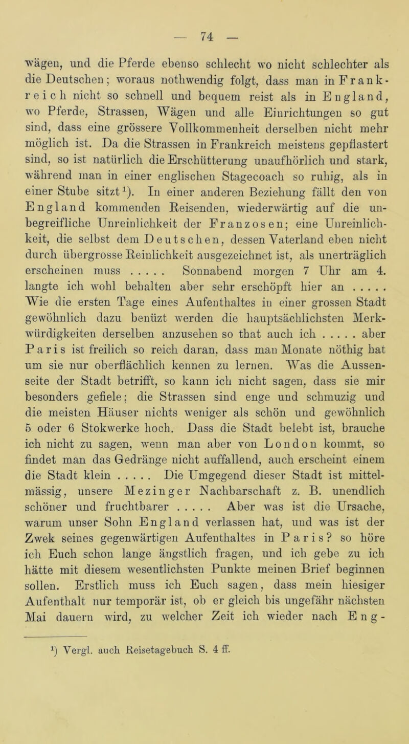 wägen, und die Pferde ebenso schlecht wo nicht schlechter als die Deutschen; woraus nothwendig folgt, dass man inFrank- reich nicht so schnell und bequem reist als in England, wo Pferde, Strassen, Wägen und alle Einrichtungen so gut sind, dass eine grössere Vollkommenheit derselben nicht mehr möglich ist. Da die Strassen in Frankreich meistens gepflastert sind, so ist natürlich die Erschütterung unaufhörlich und stark, während man in einer englischen Stagecoach so ruhig, als in einer Stube sitzt1). In einer anderen Beziehung fällt den von England kommenden Reisenden, wiederwärtig auf die un- begreifliche Unreinlichkeit der Franzosen; eine Unreinlich- keit, die selbst dem Deutschen, dessen Vaterland eben nicht durch übergrosse Reinlichkeit ausgezeichnet ist, als unerträglich erscheinen muss Sonnabend morgen 7 Uhr am 4. langte ich wohl behalten aber sehr erschöpft hier an Wie die ersten Tage eines Aufenthaltes iu einer grossen Stadt gewöhnlich dazu benüzt werden die hauptsächlichsten Merk- würdigkeiten derselben anzusehen so that auch ich aber Paris ist freilich so reich daran, dass man Monate nöthig hat um sie nur oberflächlich kennen zu lernen. AVas die Aussen- seite der Stadt betrifft, so kann ich nicht sagen, dass sie mir besonders gefiele; die Strassen sind enge und schmuzig und die meisten Häuser nichts weniger als schön und gewöhnlich 5 oder 6 Stokwerke hoch. Dass die Stadt belebt ist, brauche ich nicht zu sagen, wenn man aber von London kommt, so findet man das Gedränge nicht auffallend, auch erscheint einem die Stadt klein Die Umgegend dieser Stadt ist mittel- mässig, unsere Mezinger Nachbarschaft z. B. unendlich schöner und fruchtbarer Aber was ist die Ursache, warum unser Sohn England verlassen hat, und was ist der Zwek seines gegenwärtigen Aufenthaltes in Paris? so höre ich Euch schon lange ängstlich fragen, und ich gebe zu ich hätte mit diesem wesentlichsten Punkte meinen Brief beginnen sollen. Erstlich muss ich Euch sagen, dass mein hiesiger Aufenthalt nur temporär ist, ob er gleich bis ungefähr nächsten Mai dauern wird, zu welcher Zeit ich wieder nach Eng- *) Vergl. auch Reisetagebuch S. 4 ff.
