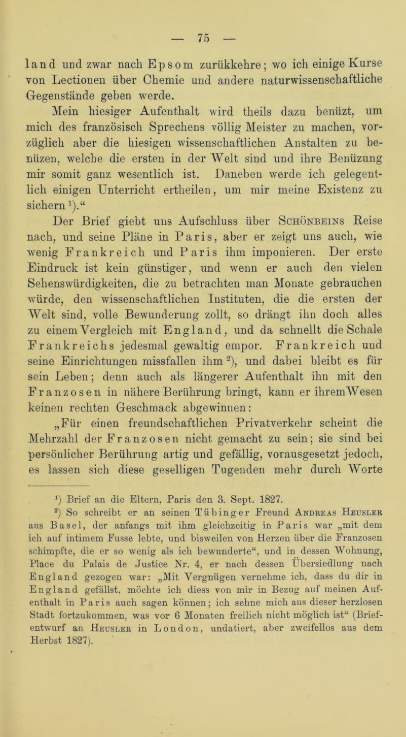 land und zwar nach Epsom zurükkehre; wo ich einige Kurse von Lectionen über Chemie und andere naturwissenschaftliche Gegenstände gehen werde. Mein hiesiger Aufenthalt wird theils dazu benüzt, um mich des französisch Sprechens völlig Meister zu machen, vor- züglich aber die hiesigen wissenschaftlichen Anstalten zu be- nüzen, welche die ersten in der Welt sind und ihre Benüzung mir somit ganz wesentlich ist. Daneben werde ich gelegent- lich einigen Unterricht ertlieilen, um mir meine Existenz zu sichern]).“ Der Brief giebt uus Aufschluss über Schönbeins Reise nach, und seine Pläne in Paris, aber er zeigt uns auch, wie wenig Frankreich und Paris ihm imponieren. Der erste Eindruck ist kein günstiger, und wenn er auch den vielen Sehenswürdigkeiten, die zu betrachten man Monate gebrauchen würde, den wissenschaftlichen Instituten, die die ersten der Welt sind, volle Bewunderung zollt, so drängt ihn doch alles zu einem Vergleich mit England, und da schnellt die Schale Frankreichs jedesmal gewaltig empor. Frankreich uud seine Einrichtungen missfallen ihm * 2), und dabei bleibt es für sein Leben; denn auch als längerer Aufenthalt ihn mit den Franzosen in nähere Berührung bringt, kann er ihrem Wesen keinen rechten Geschmack abgewinnen: „Für einen freundschaftlichen Privatverkehr scheint die Mehrzahl der Franzosen nicht gemacht zu sein; sie sind bei persönlicher Berührung artig und gefällig, vorausgesetzt jedoch, es lassen sich diese geselligen Tugenden mehr durch Worte *) Brief an die Eltern. Paris den 3. Sept. 1827. 2) So schreibt er an seinen Tübinger Freund Andreas Heusler aus Basel, der anfangs mit ihm gleichzeitig in Paris war „mit dem ich auf intimem Fusse lebte, und bisweilen von Herzen über die Franzosen schimpfte, die er so wenig als ich bewunderte“, und in dessen Wohnung, Place du Palais de Justice Nr. 4, er nach dessen Übersiedlung nach England gezogen war: „Mit Vergnügen vernehme ich, dass du dir in England gefällst, möchte ich diess von mir in Bezug auf meinen Auf- enthalt in Paris auch sagen können; ich sehne mich aus dieser herzlosen Stadt fortzukommen, was vor 6 Monaten freilich nicht möglich ist“ (Brief- entwurf an Heusler in London, undatiert, aber zweifellos aus dem Herbst 1827).