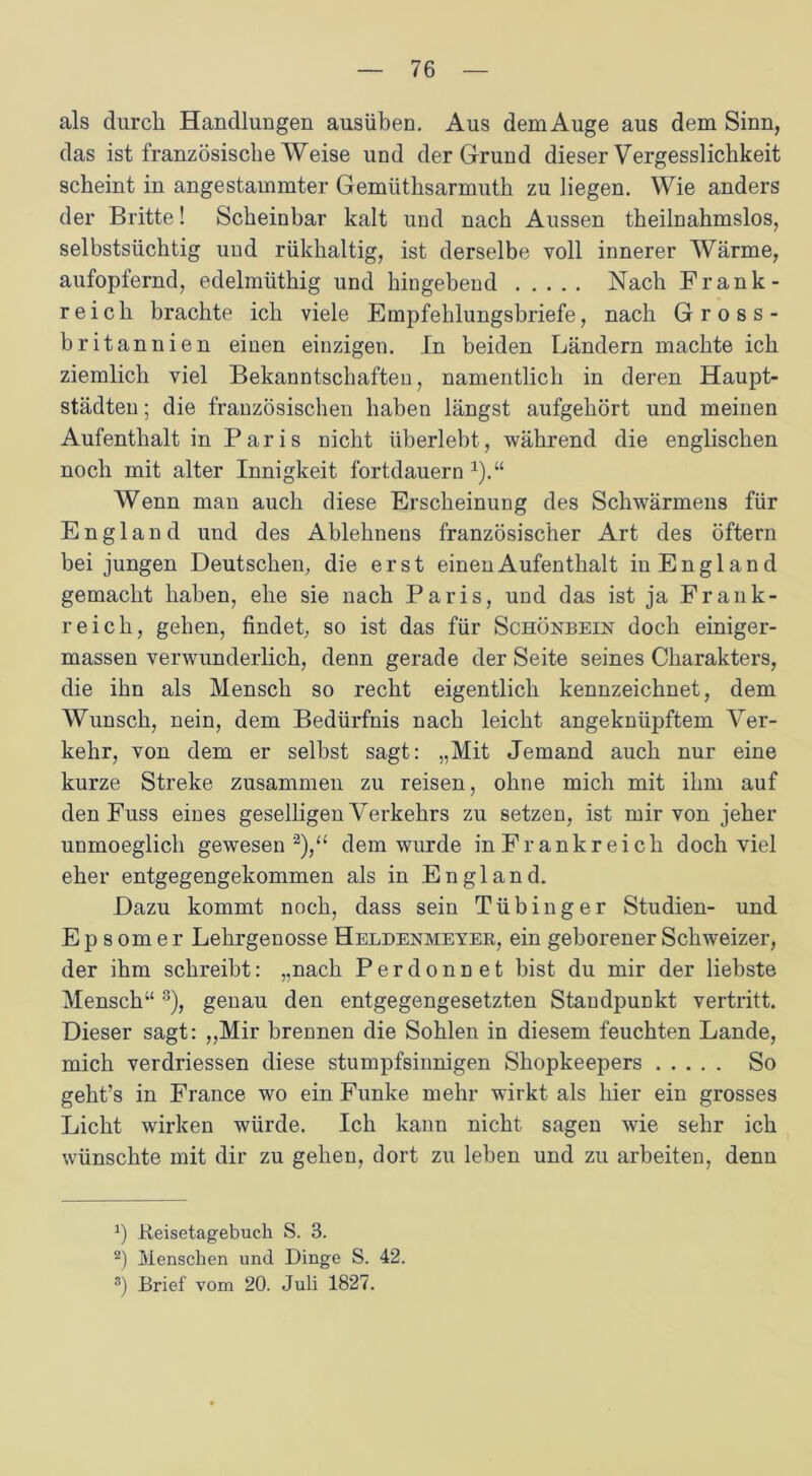 als durch Handlungen ausüben. Aus dem Auge aus dem Sinn, das ist französische Weise und der Grund dieser Vergesslichkeit scheint in angestammter Gemlithsarmuth zu liegen. Wie anders der Britte! Scheinbar kalt und nach Aussen theilnahmslos, selbstsüchtig und rükhaltig, ist derselbe voll innerer Wärme, aufopfernd, edelmüthig und hingebend Nach Frank- reich brachte ich viele Empfehlungsbriefe, nach Gross- britannien einen einzigen. In beiden Ländern machte ich ziemlich viel Bekanntschaften, namentlich in deren Haupt- städten ; die französischen haben längst aufgehört und meinen Aufenthalt in Paris nicht überlebt, während die englischen noch mit alter Innigkeit fortdauern 1).“ Wenn man auch diese Erscheinung des Schwärmens für England und des Ablehnens französischer Art des öftern bei jungen Deutschen, die erst einen Aufenthalt in England gemacht haben, ehe sie nach Paris, und das ist ja Frank- reich, gehen, findet, so ist das für Schönbein doch einiger- massen verwunderlich, denn gerade der Seite seines Charakters, die ihn als Mensch so recht eigentlich kennzeichnet, dem Wunsch, nein, dem Bedürfnis nach leicht angeknüpftem Ver- kehr, von dem er selbst sagt: „Mit Jemand auch nur eine kurze Streke zusammen zu reisen, ohne mich mit ihm auf den Fuss eines geselligen Verkehrs zu setzen, ist mir von jeher unmoeglich gewesen 2),“ dem wurde in Frankreich doch viel eher entgegengekommen als in England. Dazu kommt noch, dass sein Tübinger Studien- und E p s om e r Lehrgenosse Heldenmeyer, ein geborener Schweizer, der ihm schreibt: „nach Perdonnet bist du mir der liebste Mensch“ 3), genau den entgegengesetzten Standpunkt vertritt. Dieser sagt: „Mir brennen die Sohlen in diesem feuchten Lande, mich verdriessen diese stumpfsinnigen Shopkeepers So geht’s in France wo ein Funke mehr wirkt als hier ein grosses Licht wirken würde. Ich kann nicht sagen wie sehr ich wünschte mit dir zu gehen, dort zu leben und zu arbeiten, denn *) Beisetagebuch S. 3. 2) Menschen und Dinge S. 42. 3) Brief vom 20. Juli 1827.