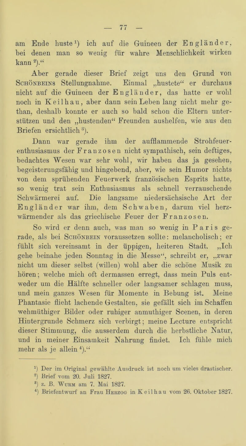 am Ende huste1) ich auf die Guineen der Engländer, bei denen man so wenig für wahre Menschlichkeit wirken kann 2 *).“ Aber gerade dieser Brief zeigt uns den Grund von Schönbeins Stellungnahme, Einmal „hustete“ er durchaus nicht auf die Guineen der Engländer, das hatte er wohl noch in Keilhau, aber dann sein Leben lang nicht mehr ge- than, deshalb konnte er auch so bald schon die Eltern unter- stützen und den „hustenden“ Freunden aushelfen, wie aus den Briefen ersichtlich:5). Dann war gerade ihm der aufflammende Strohfeuer- enthusiasmus der Franzosen nicht sympathisch, sein deftiges, bedachtes Wesen war sehr wohl, wir haben das ja gesehen, begeisteruugsfähig und hingebend, aber, wie sein Humor nichts von dem sprühenden Feuerwerk französischen Esprits hatte, so wenig trat sein Enthusiasmus als schnell verrauschende Schwärmerei auf. Die langsame niedersächsische Art der Engländer war ihm, dem Schwaben, darum viel herz- wärmender als das griechische Feuer der Franzosen. So wird er denn auch, was man so wenig in Paris ge- rade, als bei Schönbein voraussetzen sollte: melancholisch; er fühlt sich vereinsamt in der üppigen, heiteren Stadt. „Ich gehe beinahe jeden Sonntag in die Messe“, schreibt er, „zwar nicht um dieser selbst (willen) wohl aber die schöne Musik zu hören; welche mich oft dermassen erregt, dass mein Puls ent- weder um die Hälfte schneller oder langsamer schlagen muss, und mein ganzes Wesen für Momente in Bebung ist. Meine Phantasie flieht lachende Gestalten, sie gefällt sich im Schaffen wehmiithiger Bilder oder ruhiger anmuthiger Scenen, in deren Hintergründe Schmerz sich verbirgt; meine Lecture entspricht dieser Stimmung, die ausserdem durch die herbstliche Natur, und in meiuer Einsamkeit Nahrung findet. Ich fühle mich mehr als je allein4).“ *) Der im Original gewählte Ausdruck ist noch um vieles drastischer. 2) Brief vom 20. Juli 1827. 8) z. B. Würm am 7. Mai 1827. 4) Briefentwurf an Frau Herzog in Keil hau vom 26. Oktober 1827.