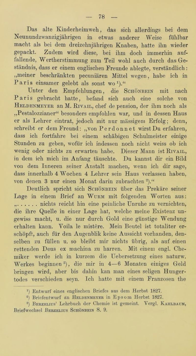Das alte Kinderheimweh, das sich allerdings bei dem Neunundzwanzigjährigen in etwas anderer Weise fühlbar macht als bei dem dreizehnjährigen Knaben, hatte ihn wieder gepackt. Zudem wird diese, bei ihm doch immerhin auf- fallende, Wertherstimmung zum Teil wohl auch durch das Ge- ständnis, dass er einem englischen Freunde ablegte, verständlich : ,,meiner beschränkten pecuniären Mittel wegen, habe ich in Paris einsamer gelebt als sonst wo1).“ Unter den Empfehlungen, die Schönbein mit nach Paris gebracht hatte, befand sich auch eine solche von Heldenmeyer an M. JRivail, chef de pension, der ihm noch als ,,Pestalozzianer“ besonders empfohlen war, und in dessen Haus er als Lehrer eintrat, jedoch mit nur mässigem Erfolg; denn, schreibt er dem Freund: „von Perdonnet wirst Du erfahren, dass ich fortfahre bei einem schäbigen Schulmeister einige Stunden zu geben, wofür ich indessen noch nicht weiss ob ich wenig oder nichts zu erwarten habe. Dieser Mann ist Rivail, in dem ich mich im Anfang täuschte. Du kannst dir ein Bild von dem Inneren seiner Anstalt machen, wenn ich dir sage, dass innerhalb 4 Wochen 4 Lehrer sein Haus verlassen haben, von denen 3 nur einen Monat darin zubrachten 2).“ Deutlich spricht sich Schönbein über das Prekäre seiner Lage in einem Brief an Wurm mit folgenden Worten aus: ,, nichts reicht hin eine peinliche Unruhe zu vernichten, die ihre Quelle in einer Lage hat, welche meine Existenz un- gewiss macht, u. die nur durch Gold eine günstige Wendung erhalten kann. Voila le mistere. Mein Beutel ist totaliter er- schöpft, auch für den Augenblik keine Aussicht vorhanden, den- selben zu füllen u. so bleibt mir nichts übrig, als auf einen rettenden Deus ex machina zu harren. Mit einem engl. Che- miker werde ich in kurzem die Uebersetzung eines naturw. Werkes beginnen3), die mir in 4—6 Monaten einiges Geld bringen wird, aber bis dahin kan man eines seligen Hunger- todes verschieden seyn. Ich hatte mit einem Franzosen the J) Entwurf eines englischen Briefes aus dem Herbst 1827. a) Briefentwurf än Heldenmeyer in Epsom Herbst 1827. 3) Berzelius’ Lehrbuch der Chemie ist gemeint. Vergl. Kahlbaum, Briefwechsel Berzelius Schönbein S. 9.