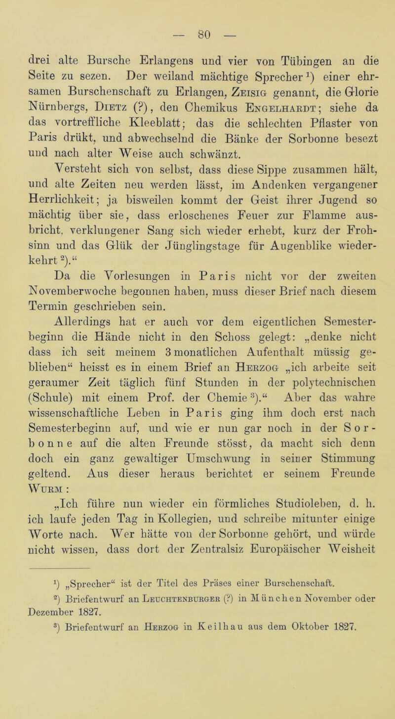 drei alte Bursche Erlangens und vier von Tübingen an die Seite zu sezen. Der weiland mächtige Sprecher*) einer ehr- samen Burschenschaft zu Erlangen, Zeisig- genannt, die Glorie Nürnbergs, Dietz (?), den Chemikus Engelhardt; siehe da das vortreffliche Kleeblatt; das die schlechten Pflaster von Paris drükt, und abwechselnd die Bänke der Sorbonne besezt und nach alter Weise auch schwänzt. Versteht sich von selbst, dass diese Sippe zusammen hält, und alte Zeiten neu werden lässt, im Andenken vergangener Herrlichkeit; ja bisweilen kommt der Geist ihrer Jugend so mächtig über sie, dass erloschenes Feuer zur Flamme aus- bricht, verklungener Sang sich wieder erhebt, kurz der Froh- sinn und das Glük der Jünglingstage für Augenblike wieder- kehrt * 2).“ Da die Vorlesungen in Paris nicht vor der zweiten Novemberwoche begonnen haben, muss dieser Brief nach diesem Termin geschrieben sein. Allerdings hat er auch vor dem eigentlichen Semester- beginn die Hände nicht in den Schoss gelegt: „denke nicht dass ich seit meinem 3 monatlichen Aufenthalt müssig ge- blieben“ heisst es in einem Brief an Herzog „ich arbeite seit geraumer Zeit täglich fünf Stunden in der polytechnischen (Schule) mit einem Prof, der Chemie3).“ Aber das wahre wissenschaftliche Leben in Paris ging ihm doch erst nach Semesterbeginn auf, und wie er nun gar noch in der Sor- bonne auf die alten Freunde stösst, da macht sich denn doch ein ganz gewaltiger Umschwung in seiner Stimmung geltend. Aus dieser heraus berichtet er seinem Freunde Wurm : „Ich führe nun wieder ein förmliches Studioleben, d. h. ich laufe jeden Tag in Kollegien, und schreibe mitunter einige Worte nach. Wer hätte vou der Sorbonne gehört, und würde nicht wissen, dass dort der Zentralsiz Europäischer Weisheit x) „Sprecher“ ist der Titel des Präses einer Burschenschaft. 2) Briefentwurf an Leuchtenburger (?) in München November oder Dezember 1827.