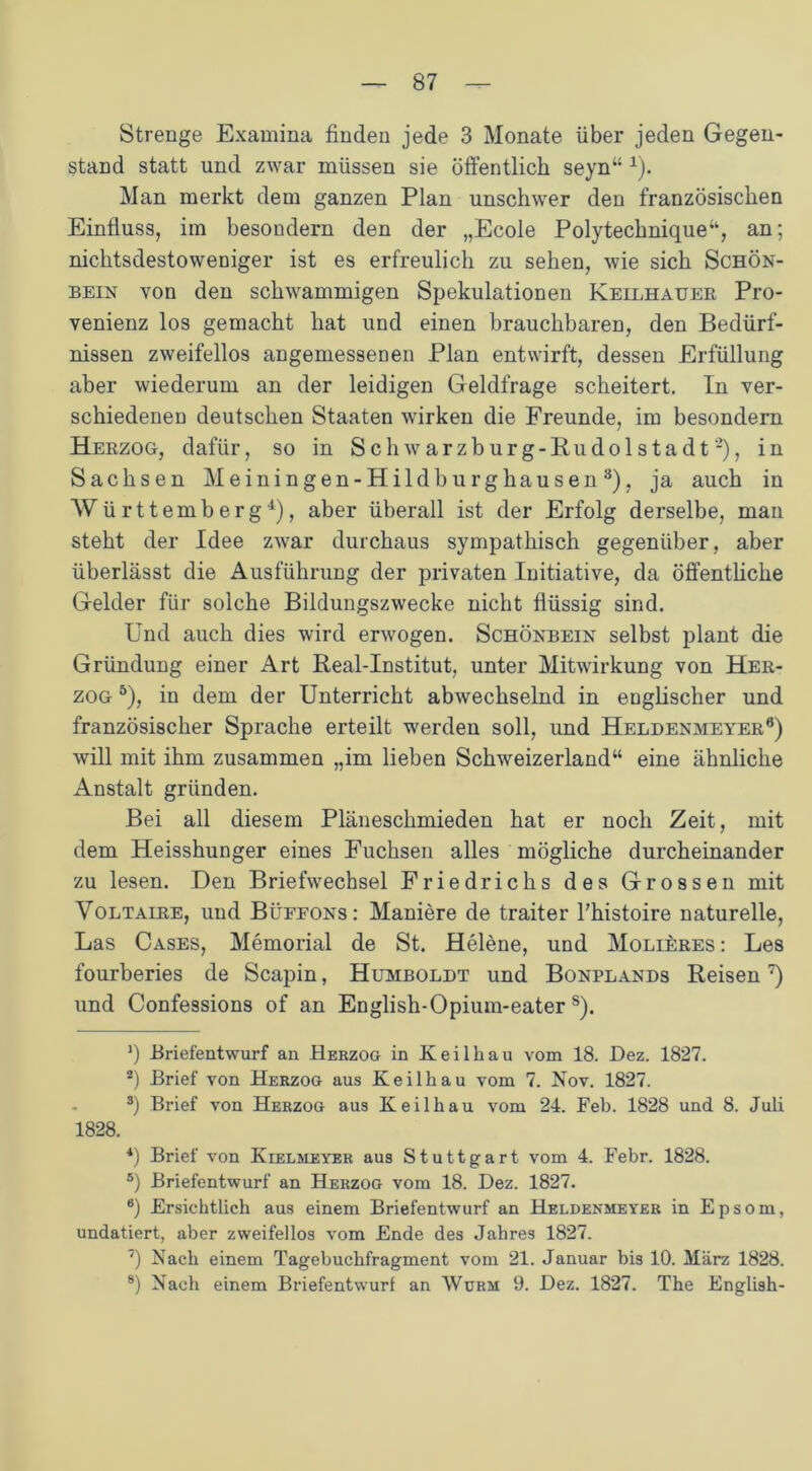 Strenge Examina finden jede 3 Monate über jeden Gegen- stand statt und zwar müssen sie öffentlich seyn“ 1). Man merkt dem ganzen Plan unschwer den französischen Einfluss, im besondern den der „Ecole Polytechnique“, an; nichtsdestoweDiger ist es erfreulich zu sehen, wie sich Schön- bein von den schwammigen Spekulationen Keilhauer Pro- venienz los gemacht hat und einen brauchbaren, den Bedürf- nissen zweifellos angemessenen Plan entwirft, dessen Erfüllung aber wiederum an der leidigen Geldfrage scheitert. In ver- schiedenen deutschen Staaten wirken die Freunde, im besondern Herzog, dafür, so in Schwarzburg-Rudolstadt2), in Sachsen Meiningen-Hildburghausen3), ja auch in Württemberg4), aber überall ist der Erfolg derselbe, man steht der Idee zwar durchaus sympathisch gegenüber, aber überlässt die Ausführung der privaten Initiative, da öffentliche Gelder für solche Bildungszwecke nicht flüssig sind. Und auch dies wird erwogen. Schönbein selbst plant die Gründung einer Art Real-Institut, unter Mitwirkung von Her- zog 5), in dem der Unterricht abwechselnd in englischer und französischer Sprache erteilt werden soll, und Heldenmeyer6) will mit ihm zusammen „im lieben Schweizerland“ eine ähnliche Anstalt gründen. Bei all diesem Pläneschmieden hat er noch Zeit, mit dem Heisshunger eines Fuchsen alles mögliche durcheinander zu lesen. Den Briefwechsel Friedrichs des Grossen mit Voltaire, und Büffons: Maniere de traiter l’histoire naturelle, Las Cases, Memorial de St. Helene, und Molieres : Les fourberies de Scapin, Humboldt und Bonplands Reisen7 8) und Confessions of an English-Opium-eater s). *) -Briefentwurf an Herzog in Keil hau vom 18. Dez. 1827. 2) Brief von Herzog aus Keilhau vom 7. Nov. 1827. 3) Brief von Herzog aus Keil hau vom 24. Feh. 1828 und 8. Juli 1828. 4) Brief von Kielmeyer aus Stuttgart vom 4. Febr. 1828. 5) Briefentwurf an Herzog vom 18. Dez. 1827. 6) Ersichtlich aus einem Briefentwurf an Heldenmeyer in Epsom, undatiert, aber zweifellos vom Ende des Jahres 1827. 7) Nach einem Tagebuchfragment vom 21. Januar bis 10. März 1828. 8) Nach einem Briefentwurf an Würm 9. Dez. 1827. The English-