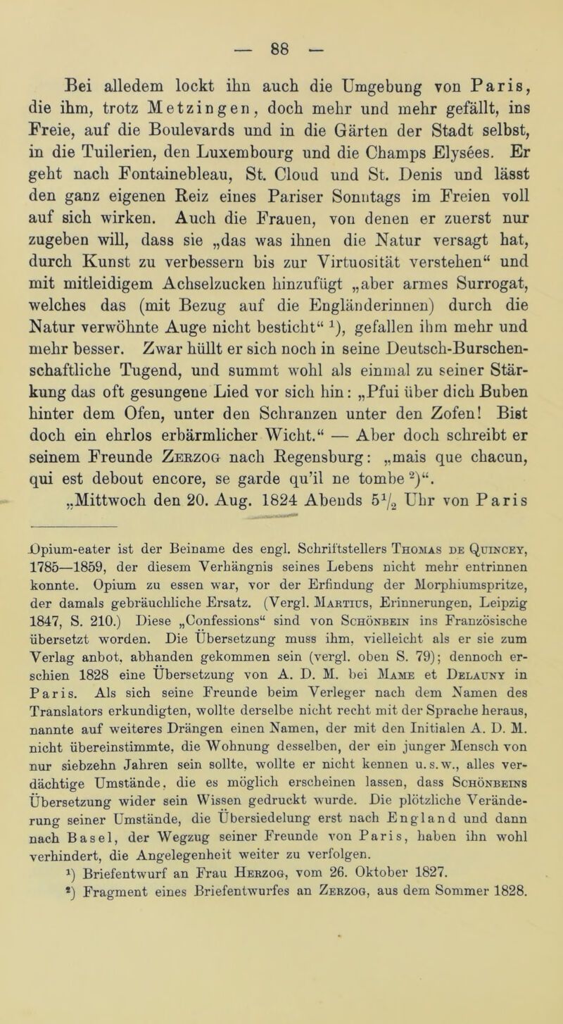 Bei alledem lockt ihn auch die Umgebung von Paris, die ihm, trotz Metzingen, doch mehr und mehr gefällt, ins Freie, auf die Boulevards und in die Gärten der Stadt selbst, in die Tuilerien, den Luxembourg und die Champs Elysees. Er geht nach Fontainebleau, St. Cloud und St. Denis und lässt den ganz eigenen Reiz eines Pariser Sonntags im Freien voll auf sich wirken. Auch die Frauen, von denen er zuerst nur zugeben will, dass sie „das was ihnen die Natur versagt hat, durch Kunst zu verbessern bis zur Virtuosität verstehen“ und mit mitleidigem Achselzucken hinzufügt „aber armes Surrogat, welches das (mit Bezug auf die Engländerinnen) durch die Natur verwöhnte Auge nicht besticht“ a), gefallen ihm mehr und mehr besser. Zwar hüllt er sich noch in seine Deutsch-Burschen- schaftliche Tugend, und summt wohl als einmal zu seiner Stär- kung das oft gesungene Lied vor sich hin: „Pfui über dich Buben hinter dem Ofen, unter den Schranzen unter den Zofen! Bist doch ein ehrlos erbärmlicher Wicht.“ — Aber doch schreibt er seinem Freunde Zerzog nach Regensburg: „mais que chacun, qui est debout encore, se garde qu’il ne tombe 2)“. „Mittwoch den 20. Aug. 1824 Abends Uhr von Paris JOpium-eater ist der Beiname des engl. Schriftstellers Thomas de Quincey, 1785—1859, der diesem Verhängnis seines Lebens nicht mehr entrinnen konnte. Opium zu essen war, vor der Erfindung der Morphiumspritze, der damals gebräuchliche Ersatz. (Vergl. Martitts, Erinnerungen, Leipzig 1847, S. 210.) Diese „Confessions“ sind von Schönbein ins Französische übersetzt worden. Die Übersetzung muss ihm, vielleicht als er sie zum Verlag anbot, abhanden gekommen sein (vergl. oben S. 79); dennoch er- schien 1828 eine Übersetzung von A. D. M. bei Mame et Delauny in Paris. Als sich seine Freunde beim Verleger nach dem Namen des Translators erkundigten, wollte derselbe nicht recht mit der Sprache heraus, nannte auf weiteres Drängen einen Namen, der mit den Initialen A. D. M. nicht übereinstimmte, die Wohnung desselben, der ein junger Mensch von nur siebzehn Jahren sein sollte, wollte er nicht kennen u. s.w., alles ver- dächtige Umstände, die es möglich erscheinen lassen, dass Schönbeins Übersetzung wider sein Wissen gedruckt wurde. Die plötzliche Verände- rung seiner Umstände, die Übersiedelung erst nach England und dann nach Basel, der Wegzug seiner Freunde von Paris, haben ihn wohl verhindert, die Angelegenheit weiter zu verfolgen. 1) Briefentwurf an Frau Herzog, vom 26. Oktober 1827. 2) Fragment eines Briefentwurfes an Zerzog, aus dem Sommer 1828.