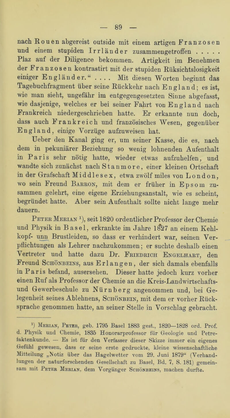 nach Rouen abgereist outside mit einem artigen Franzosen und einem stupiden Irrländer zusammengetroffen Plaz auf der Diligence bekommen. Artigkeit im Benehmen der Franzosen kontrastirt mit der stupiden Rüksichtslosigkeit einiger Engländer.“ .... Mit diesen Worten beginnt das Tagebuchfragment über seine Rückkehr nach England; es ist, wie man sieht, ungefähr im entgegengesetzten Sinne abgefasst, wie dasjenige, welches er bei seiner Fahrt von England nach Frankreich niedergeschrieben hatte. Er erkannte nun doch, dass auch Frankreich und französisches Wesen, gegenüber England, einige Vorzüge aufzuweisen hat. Ueber den Kanal ging er, um seiner Kasse, die es, nach dem in pekuniärer Beziehung so wenig lohnenden Aufenthalt in Paris sehr nötig hatte, wieder etwas aufzuhelfen, und wandte sich zunächst nach Stanmore, einer kleinen Ortschaft in der Grafschaft Middlesex, etwa zwölf miles von London, wo sein Freund Barron, mit dem er früher in Epsorn zu- sammen gelehrt, eine eigene Erziehungsanstalt, wie es scheint, begründet hatte. Aber sein Aufenthalt sollte nicht lange mehr dauern. Peter Merian 1), seit 1820 ordentlicher Professor der Chemie und Physik in Basel, erkrankte im Jahre 1^27 an einem Kehl- kopf- unn Brustleiden, so dass er verhindert war, seinen Ver- pflichtungen als Lehrer nachzukommen; er suchte deshalb einen Vertreter und hatte dazu Dr. Friedrich Engelhart, den Freund Schönbeins, aus Erlangen, der sich damals ebenfalls in Paris befand, ausersehen. Dieser hatte jedoch kurz vorher einen Ruf als Professor der Chemie an die Kreis-Landwirtschafts- und Gewerbeschule zu Nürnberg angenommen und, bei Ge- legenheit seines Ablehnens, Schönbein, mit dem er vorher Rück- sprache genommen hatte, an seiner Stelle in Vorschlag gebracht. *) Merian, Peter, geh. 1795 Basel 1883 gest., 1820—1828 ord. Prof, d. Physik und Chemie, 1835 Honorarprofessor für Geologie und Petre- iaktenkunde. — Es ist für den Verfasser dieser Skizze immer ein eigenes Gefühl gewesen, dass er seine erste gedruckte, kleine wissenschaftliche Mitteilung „Notiz über das Hagelwetter vom 29. Juni 1879“ (Verhand- lungen der naturforschenden Gesellschaft zu Basel, Bd. 7, S. 181) gemein- sam mit Peter Merian. dem Vorgänger Schönbeins, machen durfte.