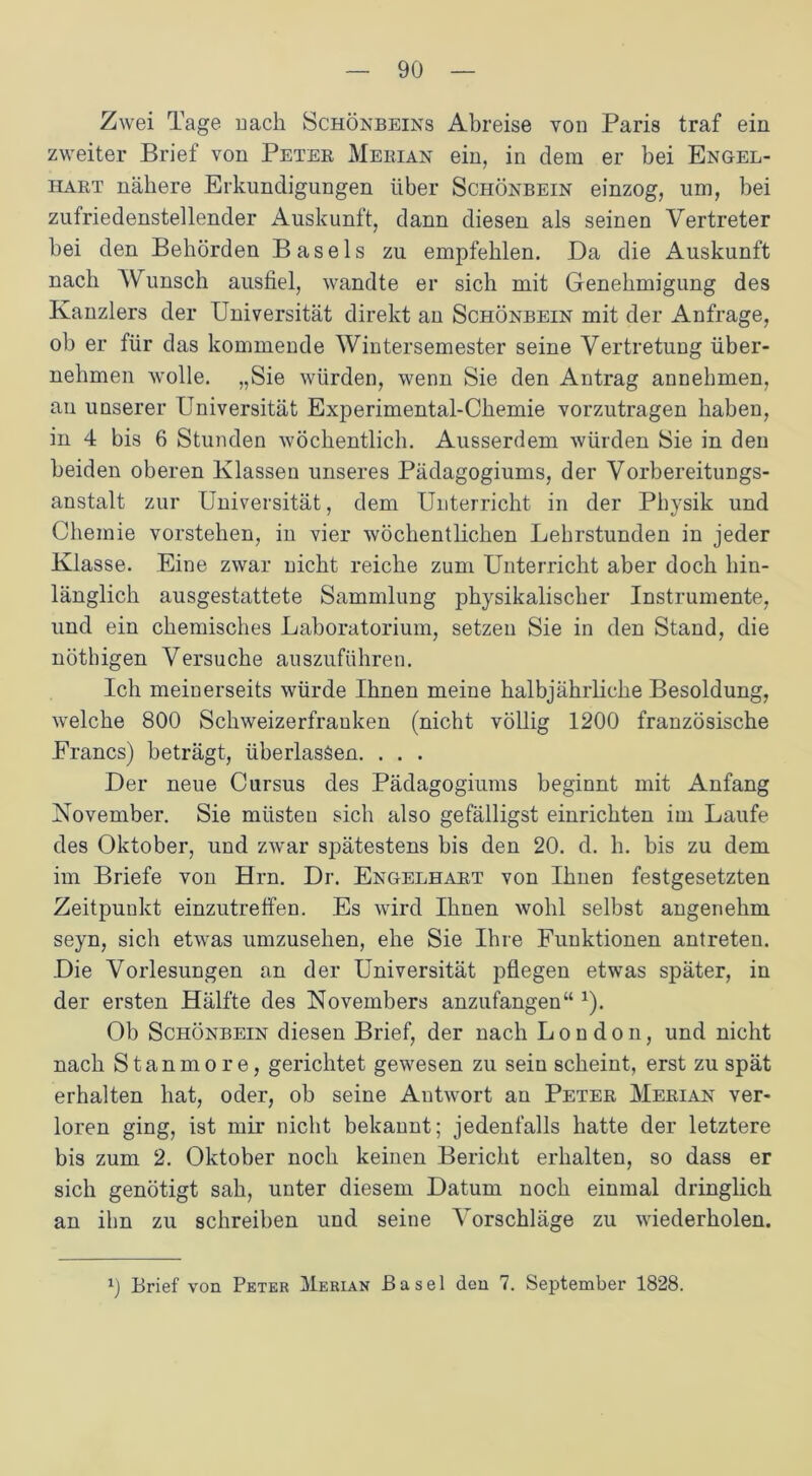 Zwei Tage nach Schönbeins Abreise von Paris traf ein zweiter Brief von Peter Merian ein, in dem er bei Engel- hart nähere Erkundigungen über Schönbein einzog, um, bei zufriedenstellender Auskunft, dann diesen als seinen Vertreter bei den Behörden Basels zu empfehlen. Da die Auskunft nach Wunsch ausfiel, wandte er sich mit Genehmigung des Kanzlers der Universität direkt an Schönbein mit der Anfrage, ob er für das kommende Wintersemester seine Vertretung über- nehmen wolle. „Sie würden, wenn Sie den Antrag annehmen, au unserer Universität Experimental-Chemie vorzutragen haben, in 4 bis 6 Stunden wöchentlich. Ausserdem würden Sie in den beiden oberen Klassen unseres Pädagogiums, der Vorbereitungs- anstalt zur Universität, dem Unterricht in der Physik und Chemie vorstehen, in vier wöchentlichen Lehrstunden in jeder Klasse. Eine zwar nicht reiche zum Unterricht aber doch hin- länglich ausgestattete Sammlung physikalischer Instrumente, und ein chemisches Laboratorium, setzen Sie in den Stand, die nöthigen Versuche auszuführen. Ich meinerseits würde Ihnen meine halbjährliche Besoldung, welche 800 Schweizerfranken (nicht völlig 1200 französische Francs) beträgt, überlassen. . . . Der neue Cursus des Pädagogiums beginnt mit Anfang November. Sie mästen sich also gefälligst einrichten im Laufe des Oktober, und zwar sjrätestens bis den 20. d. h. bis zu dem im Briefe von Hrn. Dr. Engelhart von Ihnen festgesetzten Zeitpunkt einzutreffen. Es wird Ihnen wohl selbst angenehm seyn, sich etwas umzusehen, ehe Sie Ihre Funktionen antreten. Die Vorlesungen an der Universität pflegen etwas später, in der ersten Hälfte des Novembers anzufangen“ 1). Ob Schönbein diesen Brief, der nach London, und nicht nach Stanmore, gerichtet gewesen zu sein scheint, erst zu spät erhalten hat, oder, ob seine Antwort an Peter Merian ver- loren ging, ist mir nicht bekannt; jedenfalls hatte der letztere bis zum 2. Oktober noch keinen Bericht erhalten, so dass er sich genötigt sah, unter diesem Datum noch einmal dringlich an ihn zu schreiben und seine Vorschläge zu wiederholen. x) Brief von Peter Merian Basel den 7. September 1828.