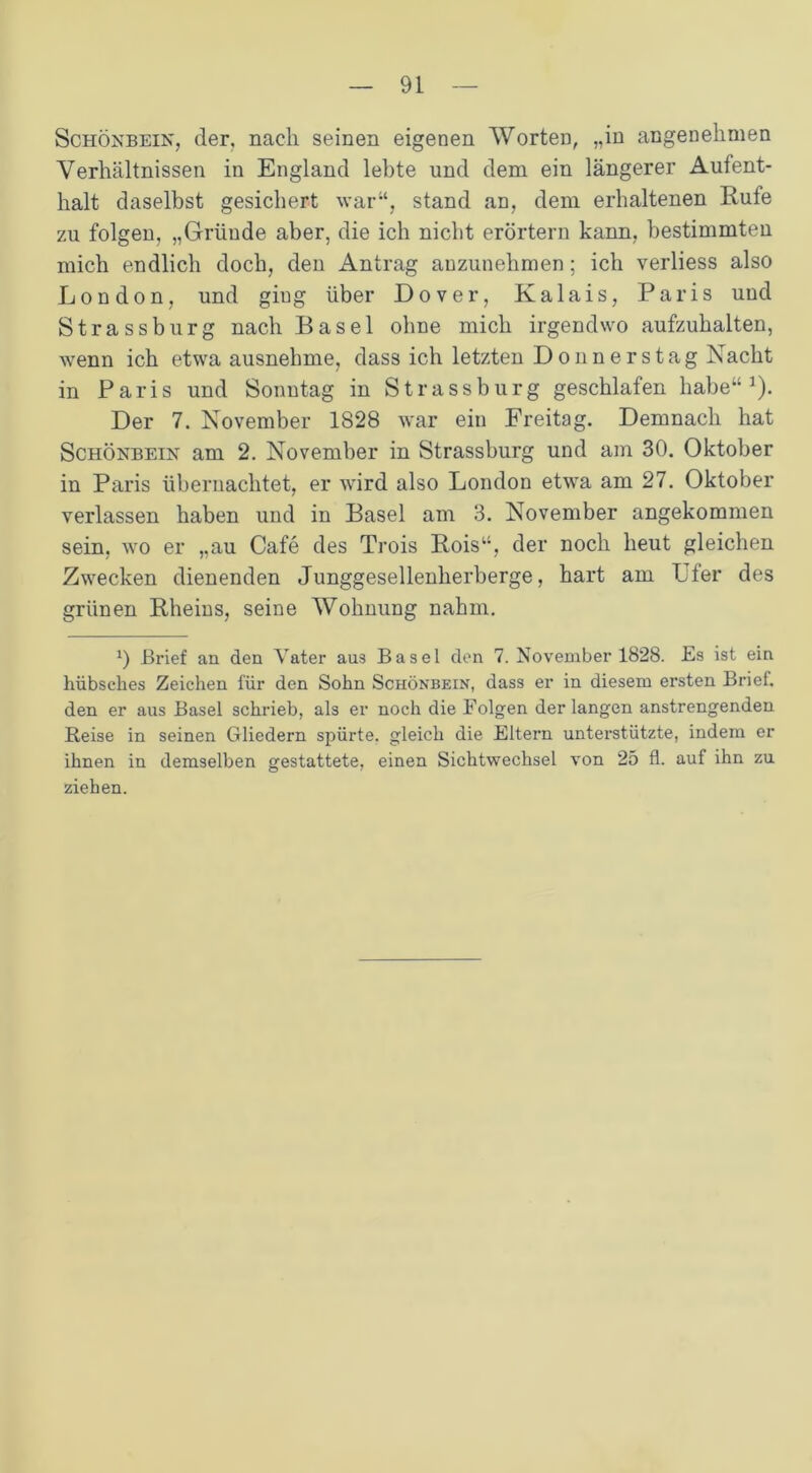 Schönbein, der, nach seinen eigenen Wörter), „in angenehmen Verhältnissen in England lehte und dem ein längerer Aufent- halt daselbst gesichert war“, stand an, dem erhaltenen Eufe zu folgen, „Gründe aber, die ich nicht erörtern kann, bestimmten mich endlich doch, den Antrag auzunelimen; ich verliess also London, und giug über Dover, Kalais, Paris und Strassburg nach Basel ohne mich irgendwo aufzuhalten, wenn ich etwa ausnehme, dass ich letzten Donnerstag Nacht in Paris und Sonntag in Strassburg geschlafen habe“1). Der 7. November 1828 war ein Freitag. Demnach hat Schönbein am 2. November in Strassburg und am 30. Oktober in Paris übernachtet, er wird also London etwa am 27. Oktober verlassen haben und in Basel am 3. November angekommen sein, wo er „au Cafe des Trois Rois“, der noch heut gleichen Zwecken dienenden Junggesellenherberge, hart am Uter des grünen Rheins, seine Wohnung nahm. a) Brief an den Yater aus Basel den 7. November 1828. Es ist ein hübsches Zeichen für den Sohn Schönbein, dass er in diesem ersten Brief, den er aus Basel schrieb, als er noch die Folgen der langen anstrengenden Reise in seinen Gliedern spürte, gleich die Eltern unterstützte, indem er ihnen in demselben gestattete, einen Sichtwechsel von 25 fl. auf ihn zu ziehen.
