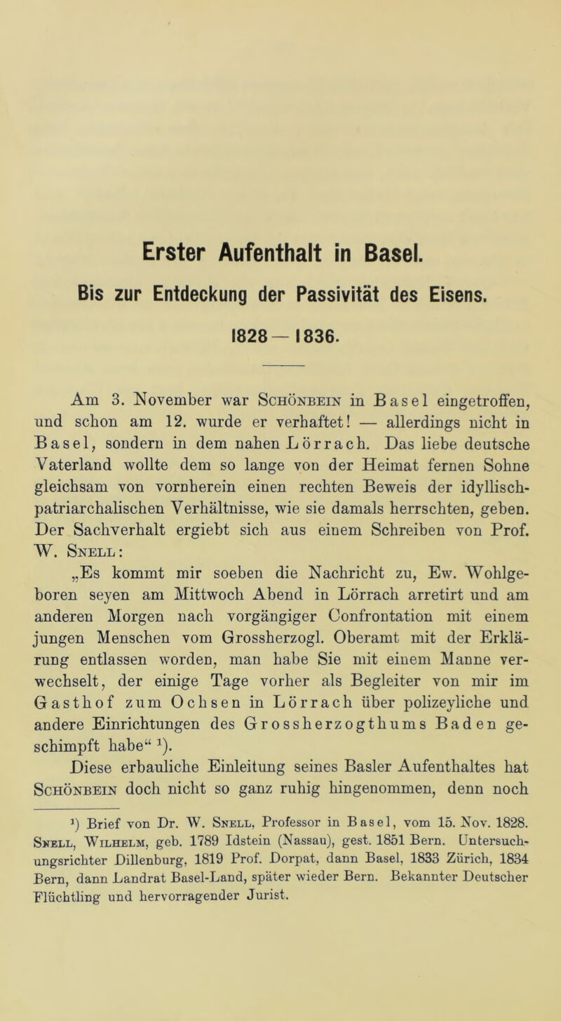 Bis zur Entdeckung der Passivität des Eisens. 1828—1836. Am 3. November war Schönbein in Basel eingetroffen, und schon am 12. wurde er verhaftet! — allerdings nicht in Basel, sondern in dem nahen Lörrach. Das liebe deutsche Vaterland wollte dem so lange von der Heimat fernen Sohne gleichsam von vornherein einen rechten Beweis der idyllisch- patriarchalischen Verhältnisse, wie sie damals herrschten, geben. Der Sachverhalt ergiebt sich aus einem Schreiben von Prof. V. Snell: „Es kommt mir soeben die Nachricht zu, Ew. Wohlge- boren seyen am Mittwoch Abend in Lörrach arretirt und am anderen Morgen nach vorgängiger Confrontation mit einem jungen Menschen vom Grossherzogi. Oberamt mit der Erklä- rung entlassen worden, man habe Sie mit einem Manne ver- wechselt, der einige Tage vorher als Begleiter von mir im Gasthof zum Ochsen in Lörrach über polizeyliche und andere Einrichtungen des Grossherzogthums Baden ge- schimpft habe“ 1). Diese erbauliche Einleitung seines Basler Aufenthaltes hat Schönbein doch nicht so ganz ruhig hingenommen, denn noch 3) Brief von Dr. W. Snell, Professor in Basel, vom 15. Nov. 1828. Snell, Wilhelm, geh. 1789 Idstein (Nassau), gest. 1851 Bern. Untersuch- ungsrichter Dillenburg, 1819 Prof. Dorpat, dann Basel, 1833 Zürich, 1834 Bern, dann Landrat Basel-Land, später wieder Bern. Bekannter Deutscher Flüchtling und hervorragender Jurist.