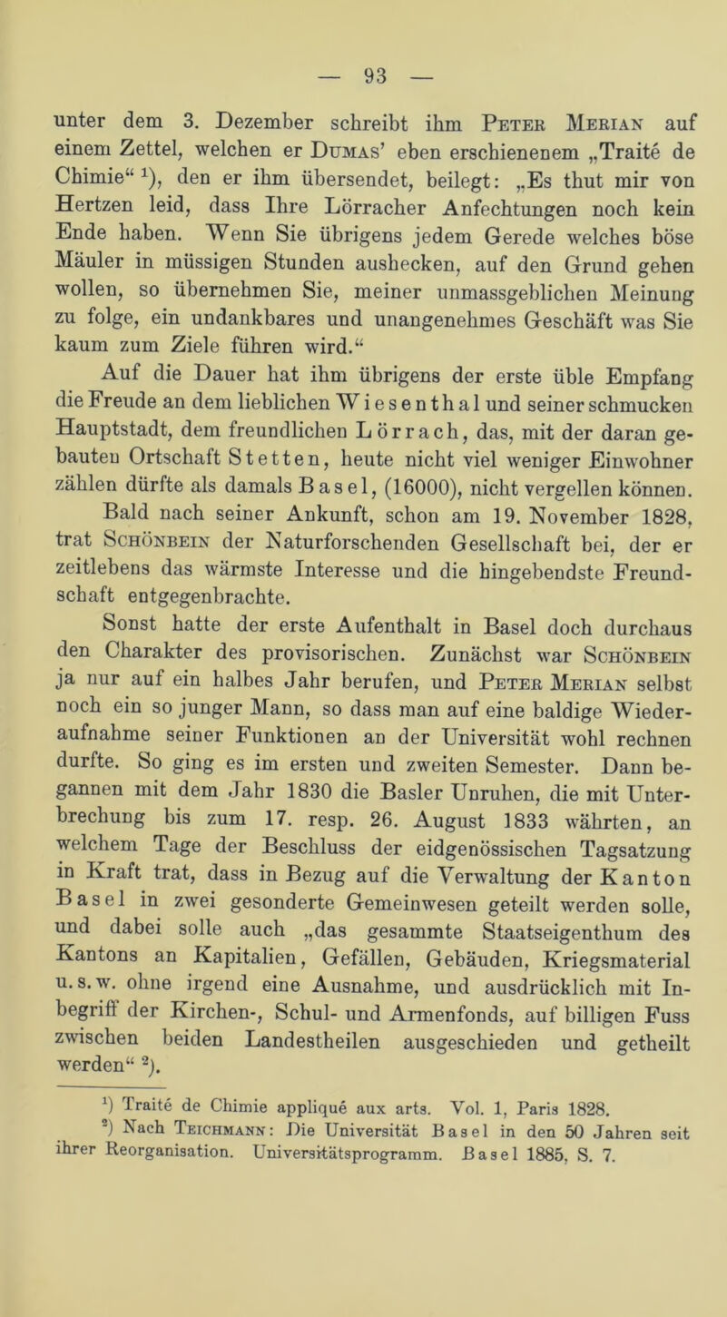 unter dem 3. Dezember schreibt ihm Peter Merian auf einem Zettel, welchen er Dumas’ eben erschienenem „Traite de Chimie“ 1), den er ihm übersendet, beilegt: „Es thut mir von Hertzen leid, dass Ihre Lörracher Anfechtungen noch kein Ende haben. Wenn Sie übrigens jedem Gerede welches böse Mäuler in müssigen Stunden aushecken, auf den Grund gehen wollen, so übernehmen Sie, meiner immassgeblichen Meinung zu folge, ein undankbares und unangenehmes Geschäft was Sie kaum zum Ziele führen wird.“ Auf die Dauer hat ihm übrigens der erste üble Empfang die Freude an dem lieblichen Wiesenthal und seiner schmucken Hauptstadt, dem freundlichen Lörrach, das, mit der daran ge- bauten Ortschaft Stetten, heute nicht viel weniger Einwohner zählen dürfte als damals Basel, (16000), nicht vergeben können. Bald nach seiner Ankunft, schon am 19. November 1828, trat Schönbein der Naturforschenden Gesellschaft bei. der er zeitlebens das wärmste Interesse und die hingehendste Freund- schaft entgegenbrachte. Sonst hatte der erste Aufenthalt in Basel doch durchaus den Charakter des provisorischen. Zunächst war Schönbein ja nur aut ein halbes Jahr berufen, und Peter Merian selbst noch ein so junger Mann, so dass man auf eine baldige Wieder- aufnahme seiner Funktionen an der Universität wohl rechnen durfte. So ging es im ersten und zweiten Semester. Dann be- gannen mit dem Jahr 1830 die Basler Unruhen, die mit Unter- brechung bis zum 17. resp. 26. August 1833 währten, an welchem Tage der Beschluss der eidgenössischen Tagsatzung in Kraft trat, dass in Bezug auf die Verwaltung der Kanton Basel in zwei gesonderte Gemeinwesen geteilt werden solle, und dabei solle auch „das gesammte Staatseigenthum des Kantons an Kapitalien, Gefällen, Gebäuden, Kriegsmaterial u. s. w. ohne irgend eine Ausnahme, und ausdrücklich mit In- begriff der Kirchen-, Schul- und Armenfonds, auf billigen Fuss zwischen beiden Landestheilen ausgeschieden und getheilt werden“ 2). 0 Traite de Chimie applique aux arts. Yol. 1, Paris 1828. ') Nach Teichmann: Die Universität Basel in den 50 Jahren seit ihrer Reorganisation. Universitätsprogramm. Basel 1885, S. 7.