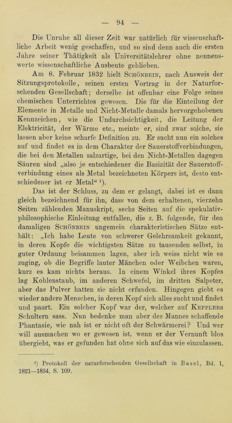 Die Unruhe all dieser Zeit war natürlich für wissenschaft- liche Arbeit wenig geschaffen, und so sind denn auch die ersten Jahre seiner Thätigkeit als Universitätslehrer ohne nennens- werte wissenschaftliche Ausbeute geblieben. Am 8. Februar 1832 hielt Schönbein, nach Ausweis der Sitzungsprotokolle, seinen ersten Vortrag in der Naturfor- schenden Gesellschaft; derselbe ist offenbar eine Folge seines chemischen Unterrichtes gewesen. Die für die Einteilung der Elemente in Metalle und Nicht-Metalle damals hervorgehobenen Kennzeichen, wie die Undurchsichtigkeit, die Leitung der Elektricität, der Wärme etc., meinte er, sind zwar solche, sie lassen aber keine scharfe Definition zu. Er sucht nun ein solches auf und findet es in dem Charakter der Sauerstoffverbindungen, die bei den Metallen salzartige, bei den Nicht-Metallen dagegen Säuren sind „also je entschiedener die Basizität der Sauerstoff- verbindung eines als Metal bezeichneten Körpers ist, desto ent- schiedener ist er Metal“ x). Das ist der Schluss, zu dem er gelangt, dabei ist es dann gleich bezeichnend für ihn, dass von dem erhaltenen, vierzehn Seiten zählenden Manuskript, sechs Seiten auf die spekulativ- philosophische Einleitung entfallen, die z. B. folgende, für den damaligen Schönbein ungemein charakteristischen Sätze ent- hält: „Ich habe Leute von schwerer Gelehrsamkeit gekannt, in deren Kopfe die wichtigsten Sätze zu tausenden selbst, in guter Ordnung beisammen lagen, aber ich weiss nicht wie es zuging, ob die Begriffe lauter Mänchen oder Weibchen waren, kurz es kam nichts heraus. In einem Winkel ihres Kopfes lag Kohlenstaub, im anderen Schwefel, im dritten Salpeter, aber das Pulver hatten sie nicht erfunden. Hingegen giebt es wieder andere Menschen, in deren Kopf sich alles sucht und findet und paart. Ein solcher Kopf war der, welcher auf Kepplebs Schultern sass. Nun bedenke man aber des Mannes schaffende Phantasie, wie nah ist er nicht oft der Schwärmerei? Und wer will ausmachen wo er gewesen ist, wenn er der Vernunft blos übergiebt, was er gefunden hat ohne sich auf das wie einzulassen. *) Protokoll der naturforschenden Gesellschaft in Basel, Bd. 1, 1821—1834, S. 109.