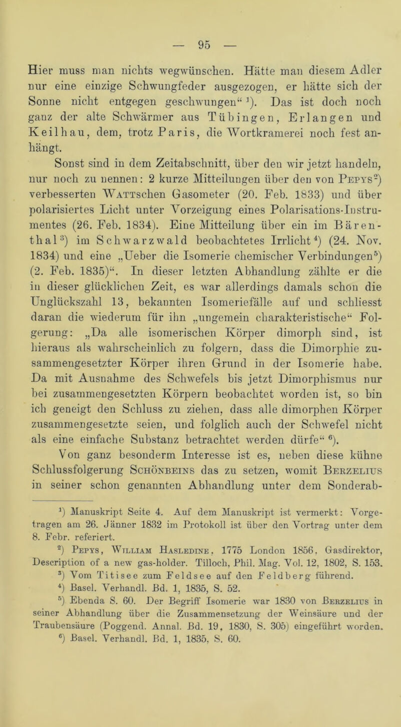 Hier muss man nichts wegwünschen. Hätte man diesem Adler nur eine einzige Schwungfeder ausgezogen, er hätte sich der Sonne nicht entgegen geschwungen“]). Das ist doch noch ganz der alte Schwärmer aus Tübingen, Erlangen und Keil hau, dem, trotz Paris, die Wortkramerei noch fest an- hängt. Sonst sind in dem Zeitabschnitt, über deu wir jetzt handeln, nur noch zu nennen: 2 kurze Mitteilungen über den von Pepys* 2 *) verbesserten WATTschen Gasometer (20. Feb. 1833) und über polarisiertes Licht unter Vorzeigung eines Polarisations-Instru- mentes (26. Feb. 1834). Eine Mitteilung über ein im Bären- thala) im Schwarzwald beobachtetes Irrlicht4) (24. Nov. 1834) und eine „Ueber die Isomerie chemischer Verbindungen5 6) (2. Feb. 1835)“. In dieser letzten Abhandlung zählte er die in dieser glücklichen Zeit, es war allerdings damals schon die ITnglückszahl 13, bekannten Isomeriefälle auf und schliesst daran die wiederum für ihn „ungemein charakteristische“ Fol- gerung: „Da alle isomerischen Körper dimorph sind, ist hieraus als wahrscheinlich zu folgern, dass die Dimorphie zu- sammengesetzter Körper ihren Grund in der Isomerie habe. Da mit Ausnahme des Schwefels bis jetzt Dimorphismus nur bei zusammengesetzten Körpern beobachtet worden ist, so bin ich geneigt den Schluss zu ziehen, dass alle dimorphen Körper zusammengesetzte seien, und folglich auch der Schwefel nicht als eine einfache Substanz betrachtet werden dürfe“ °). Von ganz besonderm Interesse ist es, neben diese kühne Schlussfolgerung Schönbeins das zu setzen, womit Berzelius in seiner schon genannten Abhandlung unter dem Sonderab- *) Manuskript Seite 4. Auf dem Manuskript ist vermerkt: Vorge- tragen am 26. Jänner 1832 im Protokoll ist über den Vortrag unter dem 8. Febr. referiert. 2) Pepys, William Hasledine, 1775 London 1856. Gasdirektor, Description of a new gas-holder. Tilloch, Phil. Mag. Vol. 12, 1802, S. 153. s) Vom Titisee zum Feldsee auf den Feldberg führend. *) Pasel. Verhandl. Bd. 1, 1835, S. 52. 5) Ebenda S. 60. Der Begriff Isomerie war 1830 von Berzelius in seiner Abhandlung über die Zusammensetzung der Weinsäure und der Traubensäure (Poggend. Annal. Bd. 19, 1830, S. 305) eingeführt worden. 6) Basel. Verhandl. Bd. 1, 1835. S. 60.
