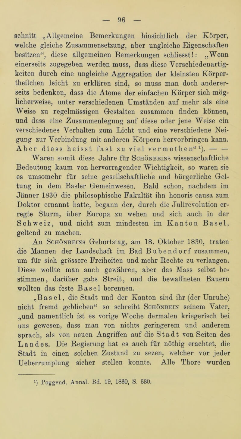schnitt „Allgemeine Bemerkungen hinsichtlich der Körper, welche gleiche Zusammensetzung, aber ungleiche Eigenschaften besitzen“, diese allgemeinen Bemerkungen schliesst!: „Wenn einerseits zugegeben werden muss, dass diese Verschiedenartig- keiten durch eine ungleiche Aggregation der kleinsten Körper- theilchen leicht zu erklären sind, so muss man doch anderer- seits bedenken, dass die Atome der einfachen Körper sich mög- licherweise, unter verschiedenen Umständen auf mehr als eine Weise zu regelmässigen Gestalten zusammen finden können, und dass eine Zusammenlegung auf diese oder jene Weise ein verschiedenes Verhalten zum Licht und eine verschiedene Nei- gung zur Verbindung mit anderen Körpern hervorbringen kann. Aber diess heisst fast zu viel vermuthen“1). — — Waren somit diese Jahre für Schönbeins wissenschaftliche Bedeutung kaum von hervorragender Wichtigkeit, so waren sie es umsomehr für seine gesellschaftliche und bürgerliche Gel- tung in dem Basler Gemeinwesen. Bald schon, nachdem im Jänner 1830 die philosophische Fakultät ihn honoris causa zum Doktor ernannt hatte, begann der, durch die Julirevolution er- regte Sturm, über Europa zu wehen und sich auch in der Schweiz, und nicht zum mindesten im Kanton Basel, geltend zu machen. An Schönbeins Geburtstag, am 18. Oktober 1830, traten die Mannen der Landschaft im Bad Bubend orf zusammen, um für sich grössere Freiheiten und mehr Rechte zu verlangen. Diese wollte man auch gewähren, aber das Mass selbst be- stimmen, darüber gabs Streit, und die bewaffneten Bauern wollten das feste Basel berennen. „Basel, die Stadt und der Kanton sind ihr (der Unruhe) nicht fremd geblieben“ so schreibt Schönbein seinem Vater, „und namentlich ist es vorige Woche dermalen kriegerisch bei uns gewesen, dass man von nichts geringerem und anderem sprach, als von neuen Angriffen auf die Stadt von Seiten des Landes. Die Regierung hat es auch für nöthig erachtet, die Stadt in einen solchen Zustand zu sezen, welcher vor jeder Ueberrumplung sicher stellen konnte. Alle Thore wurden Poggend. Annal. Bd. 19, 1830, S. 330.