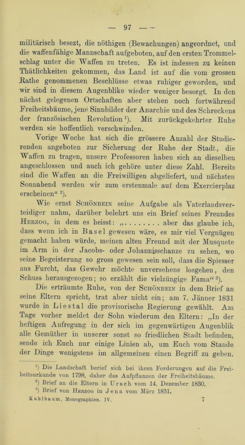 militärisch besezt, die nöthigen (Bewachungen) angeordnet, und die waffenfähige Mannschaft aufgeboten, auf den ersten Trommel- schlag unter die Waffen zu treten. Es ist indessen zu keinen Thätlichkeiten gekommen, das Land ist auf die vom grossen Rathe genommenen Beschlüsse etwas ruhiger geworden, und wir sind in diesem Augenblike wieder weniger besorgt. In den nächst gelegenen Ortschaften aber stehen noch fortwährend Freiheitsbäume, jene Sinnbilder der Anarchie und des Schreckens der französischen Revolution1). Mit zurückgekehrter Ruhe werden sie hoffentlich verschwinden. Vorige Woche hat sich die grössere Anzahl der Studie- renden angeboten zur Sicherung der Ruhe der Stadt, die Waffen zu tragen, unsere Professoren haben sich an dieselben angeschlossen und auch ich gehöre unter diese Zahl. Bereits sind die Waffen an die Freiwilligen abgeliefert, und nächsten Sonnabend werden wir zum erstenmale auf dem Exercierplaz erscheinen“ 2). Wie ernst Schönbein seine Aufgabe als Vaterlandsver- teidiger nahm, darüber belehrt uns ein Brief seines Freundes Herzog, in dem es heisst: „ aber das glaube ich, dass wenn ich in Basel gewesen wäre, es mir viel Vergnügen gemacht haben würde, meinen alten Freund mit der Musquete im Arm in der Jacobs- oder Johannisschanze zu sehen, wo seine Begeisterung so gross gewesen sein soll, dass die Spiesser aus Furcht, das Gewehr möchte unversehens losgehen, den Schuss herausgezogen; so erzählt die vielzüngige Fama“3). Die erträumte Ruhe, von der Schönbein in dem Brief an seine Eltern spricht, trat aber nicht ein; am 7. Jänner 1831 wurde in Liestal die provisorische Regierung gewählt. Am Tage vorher meldet der Sohn wiederum den Eltern: „In der heftigen Aufregung in der sich im gegenwärtigen Augenblik alle Gemüther in unserer sonst so friedlichen Stadt befinden, sende ich Euch nur einige Linien ab, um Euch vom Stande der Dinge wenigstens im allgemeinen einen Begriff zu geben. J) Die Landschaft berief sich bei ihren Forderungen auf die Frei- heitsurkunde von 1798, daher das Aufpflanzen der Freiheitsbäume. “) Brief an die Eltern in Urach vom 14. Dezember 1830. ) Brief von Herzog in Jena vom März 1831. Kahlbaum, Monographien. IV. 7