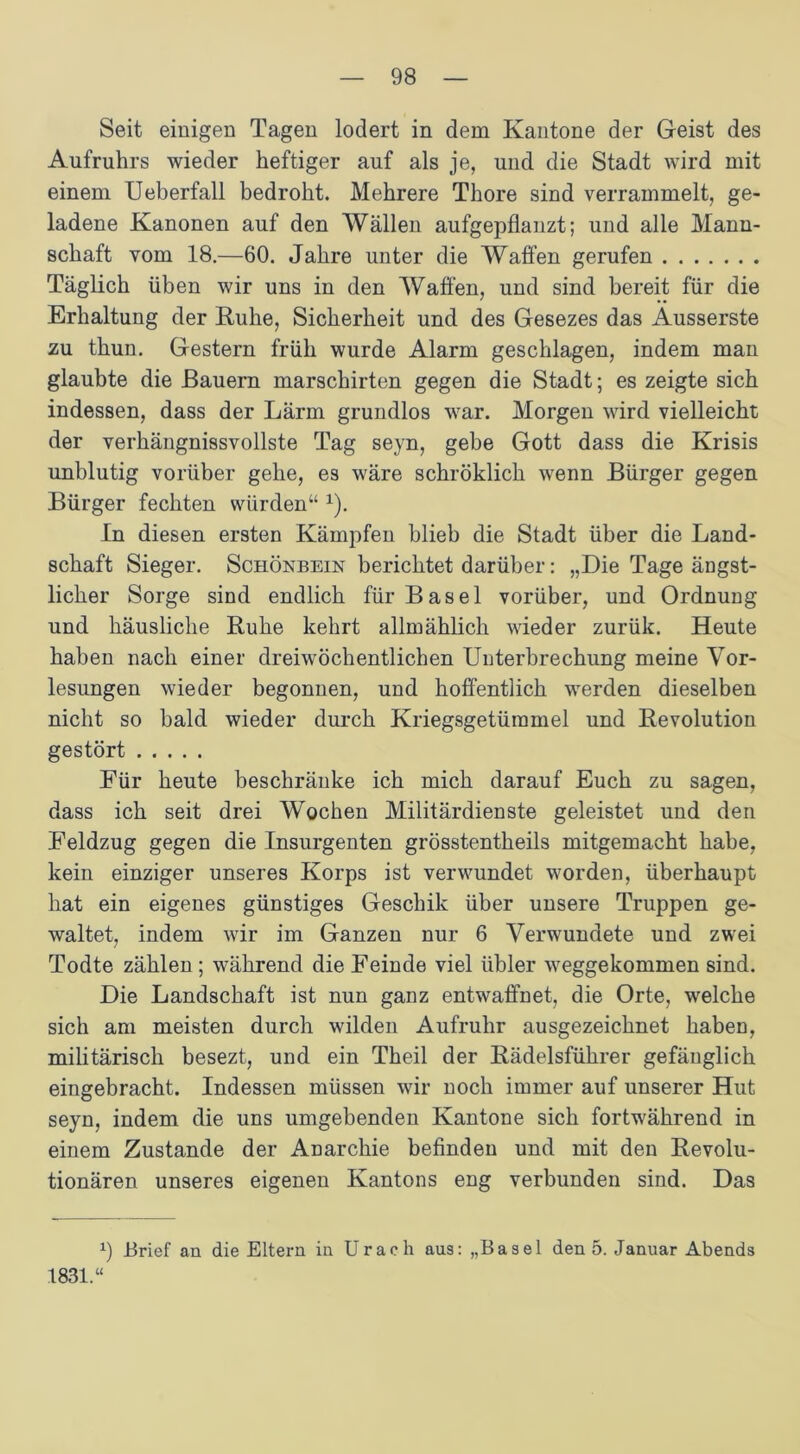 Seit einigen Tagen lodert in dem Kantone der Geist des Aufruhrs wieder heftiger auf als je, und die Stadt wird mit einem Ueberfall bedroht. Mehrere Thore sind verrammelt, ge- ladene Kanonen auf den Wällen aufgepflanzt; und alle Mann- schaft vom 18.—60. Jahre unter die Waffen gerufen Täglich üben wir uns in den Waffen, und sind bereit für die Erhaltung der Ruhe, Sicherheit und des Gesezes das Ausserste zu thun. Gestern früh wurde Alarm geschlagen, indem man glaubte die Bauern marschirten gegen die Stadt; es zeigte sich indessen, dass der Lärm grundlos war. Morgen wird vielleicht der verhängnisvollste Tag seyn, gebe Gott dass die Krisis unblutig vorüber gehe, es wäre schröklich wenn Bürger gegen Bürger fechten würden“ x). In diesen ersten Kämpfen blieb die Stadt über die Land- schaft Sieger. Schönbein berichtet darüber: „Die Tage ängst- licher Sorge sind endlich für Basel vorüber, und Ordnung und häusliche Ruhe kehrt allmählich wieder zurük. Heute haben nach einer dreiwöchentlichen Unterbrechung meine Vor- lesungen wieder begonnen, und hoffentlich werden dieselben nicht so bald wieder durch Kriegsgetüramel und Revolution gestört Für heute beschränke ich mich darauf Euch zu sagen, dass ich seit drei Wochen Militärdienste geleistet und den Feldzug gegen die Insurgenten grösstentheils mitgemacht habe, kein einziger unseres Korps ist verwundet worden, überhaupt hat ein eigenes günstiges Geschik über unsere Truppen ge- waltet, indem wir im Ganzen nur 6 Verwundete und zwei Todte zählen ; während die Feinde viel übler weggekommen sind. Die Landschaft ist nun ganz entwaffnet, die Orte, welche sich am meisten durch wilden Aufruhr ausgezeichnet haben, militärisch besezt, und ein Theil der Rädelsführer gefänglich eingebracht. Indessen müssen wir noch immer auf unserer Hut seyn, indem die uns umgebenden Kantone sich fortwährend in einem Zustande der Anarchie befinden und mit den Revolu- tionären unseres eigenen Kantons eng verbunden sind. Das 9 Brief an die Eltern in Urach aus: „Basel den 5. Januar Abends 1831.“