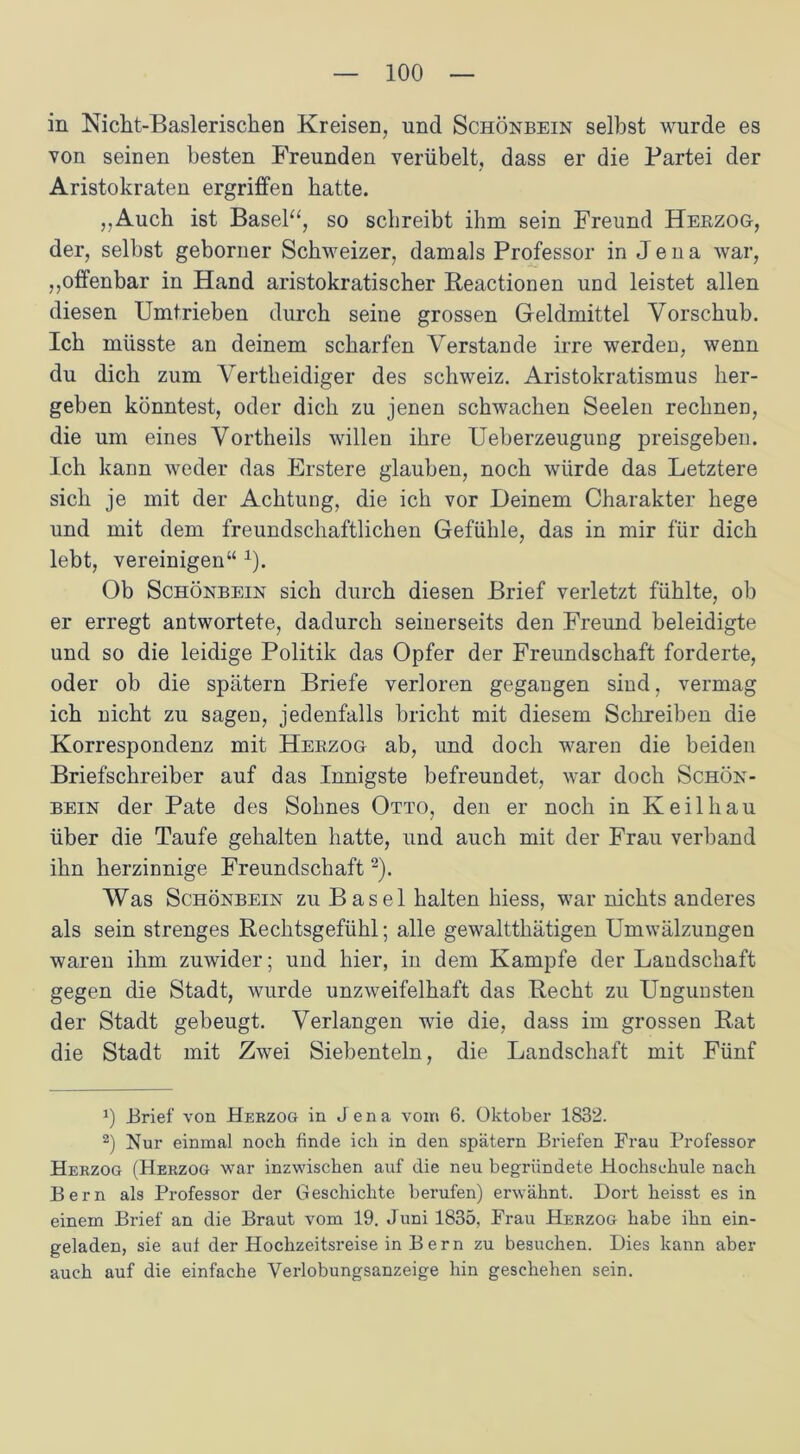 in Nicht-Basleriscken Kreisen, und Schönbein selbst wurde es von seinen besten Freunden verübelt, dass er die Partei der Aristokraten ergriffen batte. „Auch ist Basel“, so schreibt ihm sein Freund Herzog, der, selbst geborner Schweizer, damals Professor in Jena war, „offenbar in Hand aristokratischer Reactionen und leistet allen diesen Umtrieben durch seine grossen Geldmittel Vorschub. Ich müsste an deinem scharfen Verstände irre werden, wenn du dich zum Vertkeidiger des Schweiz. Aristokratismus her- geben könntest, oder dich zu jenen schwachen Seelen rechnen, die um eines Vortheils willen ihre Ueberzeugung preisgeben. Ich kann weder das Erstere glauben, noch würde das Letztere sich je mit der Achtung, die ich vor Deinem Charakter hege und mit dem freundschaftlichen Gefühle, das in mir für dich lebt, vereinigen“ 1). Ob Schönbein sich durch diesen Brief verletzt fühlte, ob er erregt antwortete, dadurch seinerseits den Freund beleidigte und so die leidige Politik das Opfer der Freundschaft forderte, oder ob die spätem Briefe verloren gegangen sind, vermag ich nicht zu sagen, jedenfalls bricht mit diesem Schreiben die Korrespondenz mit Herzog ab, und doch waren die beiden Briefschreiber auf das Innigste befreundet, war doch Schön- bein der Pate des Sohnes Otto, den er noch in Keil hau über die Taufe gehalten hatte, und auch mit der Frau verband ihn herzinnige Freundschaft2). Was Schönbein zu Basel halten hiess, war nichts anderes als sein strenges Rechtsgefühl; alle gewaltthätigen Umwälzungen waren ihm zuwider; und hier, in dem Kampfe der Landschaft gegen die Stadt, wurde unzweifelhaft das Recht zu Ungunsten der Stadt gebeugt. Verlangen wrie die, dass im grossen Rat die Stadt mit Zwei Siebenteln, die Landschaft mit Fünf !) Brief von Hekzog in Jena vom 6. Oktober 1832. 2) Nur einmal noch finde ich in den spätem Briefen Frau Professor Herzog (Herzog war inzwischen auf die neu begründete Hochschule nach Bern als Professor der Geschichte berufen) erwähnt. Dort heisst es in einem Brief an die Braut vom 19. Juni 1835, Frau Herzog habe ihn ein- geladen, sie auf der Hochzeitsreise in Bern zu besuchen. Dies kann aber auch auf die einfache Verlobungsanzeige hin geschehen sein.
