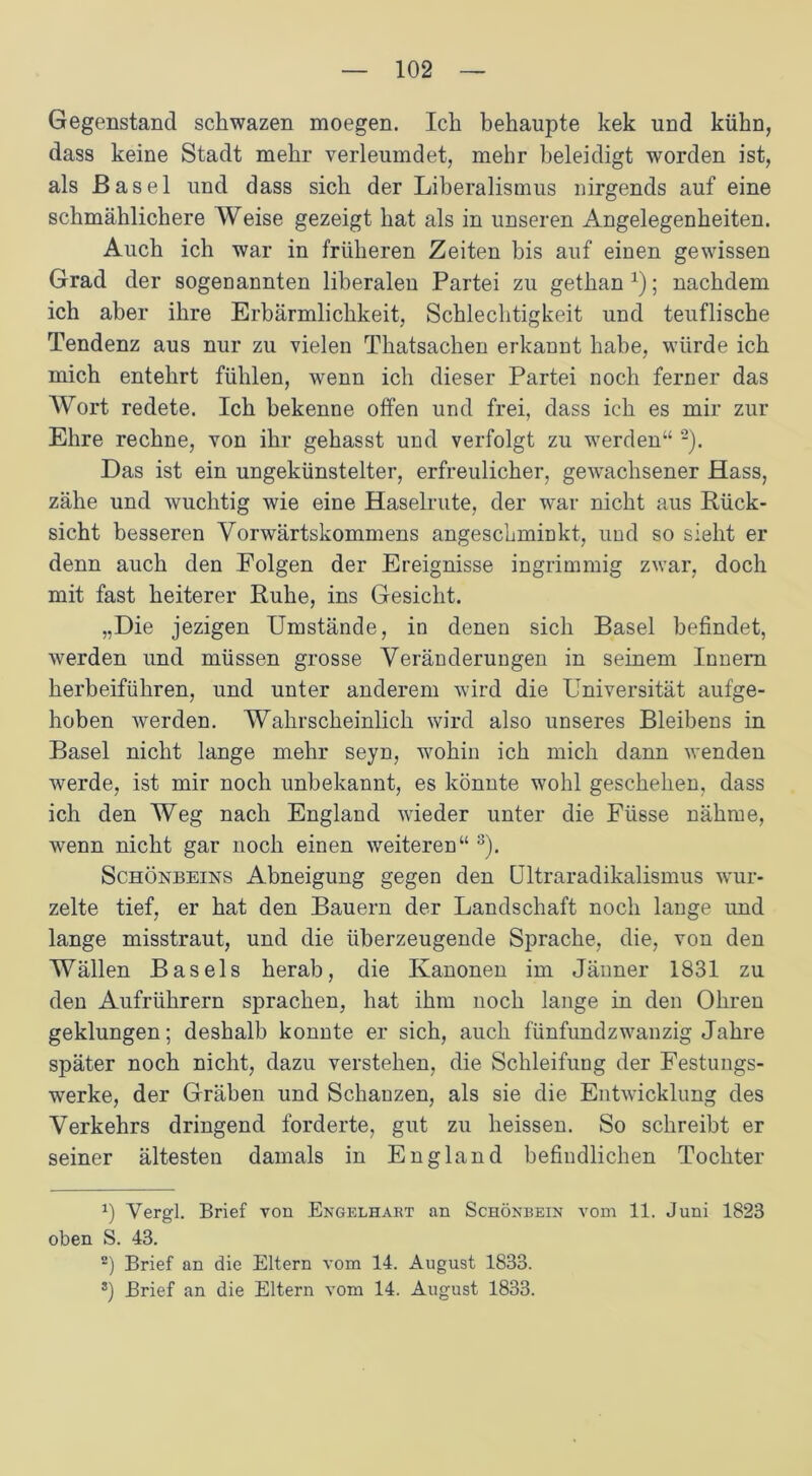 Gegenstand sckwazen moegen. Ich behaupte kek und kühn, dass keine Stadt mehr verleumdet, mehr beleidigt worden ist, als Basel und dass sich der Liberalismus nirgends auf eine schmählichere Weise gezeigt hat als in unseren Angelegenheiten. Auch ich war in früheren Zeiten bis auf einen gewissen Grad der sogenannten liberalen Partei zu gethan x); nachdem ich aber ihre Erbärmlichkeit, Schlechtigkeit und teuflische Tendenz aus nur zu vielen Tkatsaclien erkannt habe, würde ich mich entehrt fühlen, wenn ich dieser Partei noch ferner das Wort redete. Ich bekenne offen und frei, dass ich es mir zur Ehre rechne, von ihr gehasst und verfolgt zu werden“ * 2). Das ist ein ungekünstelter, erfreulicher, gewachsener Hass, zähe und wuchtig wie eine Haselrute, der war nicht aus Rück- sicht besseren Vorwärtskommens angeschminkt, und so sieht er denn auch den Folgen der Ereignisse ingrimmig zwar, doch mit fast heiterer Ruhe, ins Gesicht. „Die jezigen Umstände, in denen sich Basel befindet, werden und müssen grosse Veränderungen in seinem Innern herbeiführen, und unter anderem wird die Universität aufge- hoben werden. Wahrscheinlich wird also unseres Bleibens in Basel nicht lange mehr seyn, wohin ich mich dann wenden werde, ist mir noch unbekannt, es könnte wohl geschehen, dass ich den Weg nach England wieder unter die Füsse nähme, wenn nicht gar noch einen weiteren“ 3). Schönbeins Abneigung gegen den Ultraradikalismus wur- zelte tief, er hat den Bauern der Landschaft noch lange und lange misstraut, und die überzeugende Sprache, die, von den Wällen Basels herab, die Kanonen im Jänner 1831 zu den Aufrührern sprachen, hat ihm noch lange in den Ohren geklungen; deshalb konnte er sich, auch fünfundzwanzig Jahre später noch nicht, dazu verstehen, die Schleifung der Festungs- werke, der Gräben und Schanzen, als sie die Entwicklung des Verkehrs dringend forderte, gut zu heissen. So schreibt er seiner ältesten damals in England befindlichen Tochter x) Vergl. Brief von Engelhart an Schönbein vom 11. Juni 1823 oben S. 43. 2) Brief an die Eltern vom 14. August 1833. 3) Brief an die Eltern vom 14. August 1833.