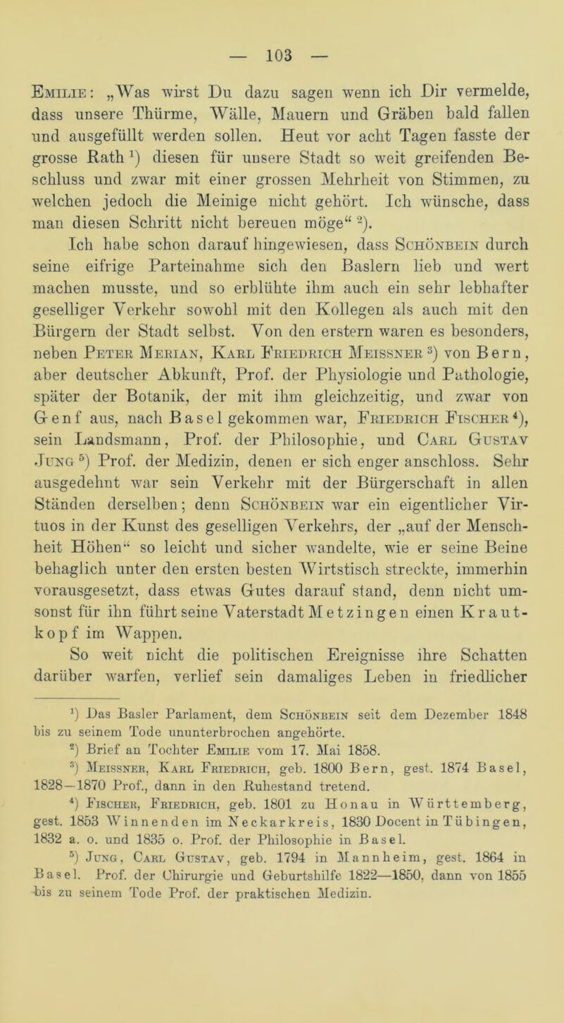 Emilie: „Was wirst Du dazu sagen wenn ich Dir vermelde, dass unsere Thürme, Wälle, Mauern und Gräben bald fallen und ausgefüllt werden sollen. Heut vor acht Tagen fasste der grosse Rath J) diesen für unsere Stadt so weit greifenden Be- schluss und zwar mit einer grossen Mehrheit von Stimmen, zu welchen jedoch die Meinige nicht gehört. Ich w'ünsche, dass man diesen Schritt nicht bereuen möge“ * 2). Ich habe schon darauf hingewiesen, dass Schönbein durch seine eifrige Parteinahme sich den Baslern lieb und wert machen musste, und so erblühte ihm auch ein sehr lebhafter geselliger Verkehr sowohl mit den Kollegen als auch mit den Bürgern der Stadt selbst. Von den erstem waren es besonders, neben Peter Merian, Karl Friedrich Meissner3) von Bern, aber deutscher Abkunft, Prof, der Physiologie und Pathologie, später der Botanik, der mit ihm gleichzeitig, und zwar von Genf aus, nach Basel gekommen war, Friedrich Fischer4), sein Landsmann, Prof, der Philosophie, und Carl Gustav Jung 5) Prof, der Medizin, denen er sich enger anschloss. Sehr ausgedehnt war sein Verkehr mit der Bürgerschaft in allen Ständen derselben; denn Schönbein war ein eigentlicher Vir- tuos in der Kunst des geselligen Verkehrs, der „auf der Mensch- heit Höhen-4 so leicht und sicher wandelte, wie er seine Beine behaglich unter den ersten besten AVirtstisch streckte, immerhin vorausgesetzt, dass etwas Gutes darauf stand, denn nicht um- sonst für ihn führt seine Vaterstadt Metzingen einen Kraut- kopf im Wappen. So weit nicht die politischen Ereignisse ihre Schatten darüber warfen, verlief sein damaliges Leben in friedlicher *) Das Basler Parlament, dem Schönbein seit dem Dezember 1848 bis zu seinem Tode ununterbrochen angehörte. 2) Brief an Tochter Emilie vom 17. Mai 1858. Ä) Meissner, Karl Friedrich, geb. 1800 Bern, gest. 1874 Basel, 1828—1870 Prof., dann in den .Ruhestand tretend. 4) Fischer, Friedrich, geb. 1801 zu Honau in Württemberg, gest. 1853 Winnenden im Neckarkreis, 1830 Docent in Tübingen, 1832 a. o. und 1835 o. Prof, der Philosophie in Basel. 5) Jung, Carl Gustav, geb. 1794 in Mannheim, gest. 1864 in Basel. Prof, der Chirurgie und Geburtshilfe 1822—1850, dann von 1855 bis zu seinem Tode Prof, der praktischen Medizin.