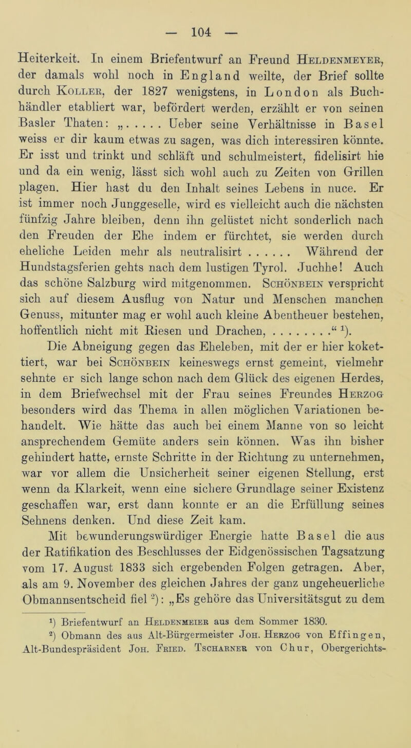 Heiterkeit. In einem Briefentwurf an Freund Heldenmeyer, der damals wohl noch in England weilte, der Brief sollte durch Koller, der 1827 wenigstens, in London als Buch- händler etabliert war, befördert werden, erzählt er von seinen Basler Thaten: „ Leber seine Verhältnisse in Basel weiss er dir kaum etwas zu sagen, was dich interessiren könnte. Er isst und trinkt und schläft und schulmeistert, fidelisirt hie und da ein wenig, lässt sich wohl auch zu Zeiten von Grillen plagen. Hier hast du den Inhalt seines Lebens in nuce. Er ist immer noch Junggeselle, wird es vielleicht auch die nächsten fünfzig Jahre bleiben, denn ihn gelüstet nicht sonderlich nach den Freuden der Ehe indem er fürchtet, sie werden durch eheliche Leiden mehr als neutralisirt Während der Hundstagsferien gehts nach dem lustigen Tyrol. Juchhe! Auch das schöne Salzburg wird mitgenommen. Schönbein verspricht sich auf diesem Ausflug von Natur und Menschen manchen Genuss, mitunter mag er wohl auch kleine Abentheuer bestehen, hoffentlich nicht mit Biesen und Drachen, “ 1). Die Abneigung gegen das Eheleben, mit der er hier koket- tiert, war bei Schönbein keineswegs ernst gemeint, vielmehr sehnte er sich lange schon nach dem Glück des eigenen Herdes, in dem Briefwechsel mit der Frau seines Freundes Herzog besonders wird das Thema in allen möglichen Variationen be- handelt. Wie hätte das auch bei einem Manne von so leicht ansprechendem Gemüte anders sein können. Was ihn bisher gehindert hatte, ernste Schritte in der Richtung zu unternehmen, war vor allem die Unsicherheit seiner eigenen Stellung, erst wenn da Klarkeit, wenn eine sichere Grundlage seiner Existenz geschaffen war, erst dann konnte er an die Erfüllung seines Sehnens denken. Und diese Zeit kam. Mit bewunderungswürdiger Energie hatte Basel die aus der Ratifikation des Beschlusses der Eidgenössischen Tagsatzung vom 17. August 1833 sich ergebenden Folgen getragen. Aber, als am 9. November des gleichen Jahres der ganz ungeheuerliche Obmannsentscheid fiel -): „Es gehöre das Universitätsgut zu dem p Briefentwurf an Heldenmeier aus dem Sommer 1830. 2) Obmann des aus Alt-Bürgermeister Joh. Herzog von Effingen, Alt-Bundespräsident Joh. Fried. Tscharner von Chur, Obergerichts-