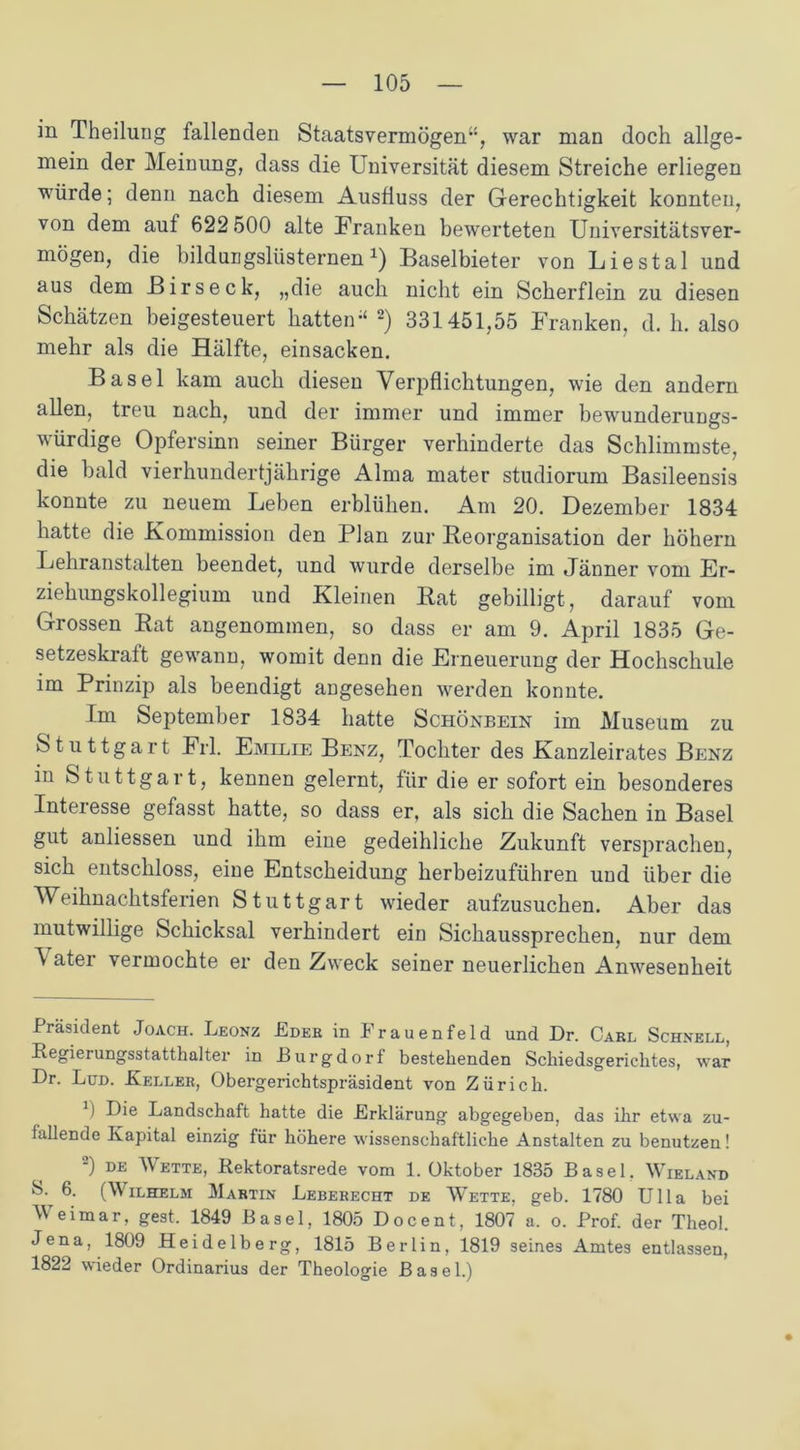 in Theilung fallenden Staatsvermögen“, war man doch allge- mein der Meinung, dass die Universität diesem Streiche erliegen würde; denn nach diesem Ausfluss der Gerechtigkeit konnten, von dem auf 622 500 alte Franken bewerteten Universitätsver- mögen, die bildungslüsternen1) Baselbieter von Liestal und aus dem Birseck, „die auch nicht ein Scherflein zu diesen Schätzen beigesteuert hatten“ 2) 331451,55 Franken, d. h. also mehr als die Hälfte, einsacken. Basel kam auch diesen Verj^flichtungen, wie den andern allen, treu nach, und der immer und immer bewunderungs- würdige Opfersinn seiner Bürger verhinderte das Schlimmste, die bald vierhundertjährige Alma mater studiorum Basileensis konnte zu neuem Leben erblühen. Am 20. Dezember 1834 hatte die Kommission den Plan zur Reorganisation der hohem Lehranstalten beendet, und wurde derselbe im Jänner vom Er- ziehungskollegium und Kleinen Rat gebilligt, darauf vom Grossen Rat angenommen, so dass er am 9. April 1835 Ge- setzeskraft gewann, womit denn die Erneuerung der Hochschule im Prinzip als beendigt angesehen werden konnte. Im September 1834 hatte Schönbein im Museum zu Stuttgart Frl. Emilie Benz, Tochter des Kanzleirates Benz in Stuttgart, kennen gelernt, für die er sofort ein besonderes Interesse gefasst hatte, so dass er, als sich die Sachen in Basel gut anliessen und ihm eine gedeihliche Zukunft versprachen, sich entschloss, eine Entscheidung herbeizuführen und über die Weihnachtsferien Stuttgart wieder aufzusuchen. Aber das mutwillige Schicksal verhindert ein Sichaussprechen, nur dem ^ ater vermochte er den Zweck seiner neuerlichen Anwesenheit Präsident Joach. Leonz Edeb in Frauenfeld und Dr. Cari, Schnell, Regierungsstatthalter in Burgdorf bestehenden Schiedsgerichtes, war Dr. Lud. Keller, Obergerichtspräsident von Zürich. 0 Die Landschaft hatte die Erklärung abgegeben, das ihr etwa zu- lallende Kapital einzig für höhere wissenschaftliche Anstalten zu benutzen! 2) de Wette, Rektoratsrede vom 1. Oktober 1835 Basel. Wieland 8- 6. (Wilhelm Martin Leberecht de Wette, geb. 1780 Ulla bei Weimar, gest. 1849 Basel, 1805 Docent, 1807 a. o. Prof, der Theol. Jena, 1809 Heidelberg, 1815 Berlin, 1819 seines Amtes entlassen, 1822 wieder Ordinarius der Theologie Basel.)