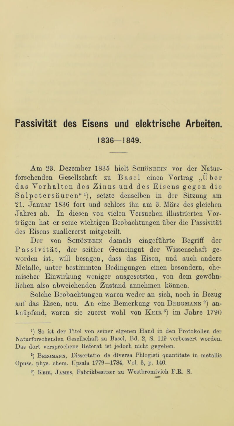 Passivität des Eisens und elektrische Arbeiten. 1836—1849. Am 23. Dezember 1835 hielt Schönbein vor der Natur- forschenden Gesellschaft zu Basel einen Vortrag „Über das Verhalten des Zinns und des Eisens gegen die Salpetersäuren“1), setzte denselben in der Sitzung am 21. Januar 1836 fort und schloss ihn am 3. März des gleichen Jahres ab. In diesen von vielen Versuchen illustrierten Vor- trägen hat er seine wichtigen Beobachtungen über die Passivität des Eisens zuallererst mitgeteilt. Der von Schönbein damals eingeführte Begriff der Passivität, der seither Gemeingut der Wissenschaft ge- worden ist, will besagen, dass das Eisen, und auch andere Metalle, unter bestimmten Bedingungen einen besondern, che- mischer Einwirkung weniger ausgesetzten, von dem gewöhn- lichen also abweichenden Zustand annehmen können. Solche Beobachtungen waren weder an sich, noch in Bezug auf das Eisen, neu. An eine Bemerkung von Bergmann 2) an- knüpfend, waren sie zuerst wohl von Keir3) im Jahre 1790 9 So ist der Titel von seiner eigenen Hand in den Protokollen der Naturforschenden Gesellschaft zu Basel, Bd. 2, S. 119 verbessert worden. Das dort versprochene Referat ist jedoch nicht gegeben. 2) Bergmann, Dissertatio de diversa Phlogisti quantitate in metallis Opusc. phys. chem. Upsala 1779—1784, Vol. 3, p. 140.