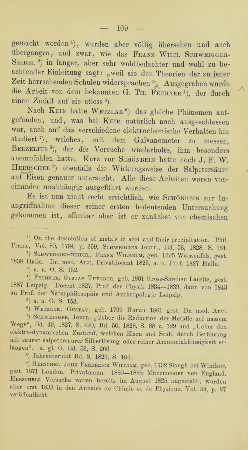 gemacht worden1), wurden aber völlig übersehen und auch übergangen, und zwar, wie das Franz Wilh. Schweigger- Seidel -) in langer, aber sehr wohlbedachter und wohl zu be- achtender Einleitung sagt: „weil sie den Theorien der zu jener Zeit herrschenden Schulen widersprachen 8L Ausgegraben wurde die Arbeit von dem bekannten G. Th. Fechner4), der durch einen Zufall auf sie stiess 5). Nach Keir hatte Wetzlar6) das gleiche Phänomen auf- gefunden, und, was bei Keir natürlich noch ausgeschlossen war, auch auf das verschiedene elektrochemische Verhalten hin studiert'), welches, mit dem Galvanometer zu messen, Berzelius s), der die Versuche wiederholte, ihm besonders anempfohlen hatte. Kurz vor Schönbein hatte noch J. F. W. Herrschel '•’) ebenfalls die Wirkungsweise der Salpetersäure auf Eisen genauer untersucht. Alle diese Arbeiten waren von- einander unabhängig ausgeführt worden. Es ist nun nicht recht ersichtlich, wie Schönbein zur In- angriffnahme dieser seiner ersten bedeutenden Untersuchung gekommen ist, offenbar aber ist er zunächst von chemischen 0 On the dissolution of metals in acid and their precipitation. Phil. Trans., Vol. 80, 1794, p. 359, Schweigger Journ., Bd. 53, 1828, S. 151. 2) Schweigger-Seidel, Franz Wilhelm, geb. 1795 AVeissenfels, gest. 1838 Halle. Dr. med. Arzt, Privatdocent 1826, a. o. Prof. 1827 Halle. 3) a. a. 0. S. 152. 4) Fechner, Gustav Theodor, geb. 1801 Gross-Särehen Lausitz, gest. 1887 Leipzig. Docent 1827, Prof, der Physik 1834—1839, dann von 1843 an Prof, der Naturphilosophie und Anthropologie Leipzig. 5) a. a. 0. S. 153. ü) Metzlar, Gustav, geb. 1799 Hanau 1861 gest. Dr. med. Arzt. ) Schmeigger, Journ. „Ueber die Reduction der Metalle auf nassem ege , Ld. 49, 1827, S. 470, Bd. 50, 1828, S. 88 u. 129 und „Ueber den elektro-dynamischen Zustand, welchen Eisen und Stahl durch Berührung mit saurer salpetersaurer Silberlösung oder reiner Ammoniakflüssigkeit er- langen“. a. gl. O. Bd. 56, S. 206. 8) Jahresbericht Bd. 8, 1829, S. 104. ■') Herschel, John Frederick William, geb. 1792 Slough bei Windsor, gest. 1871 London. Privatmann. 1850—1855 Miinzmeister von England. Herschels Versuche waren bereits im August 1825 angestellt, wurden aber erst 1833 in den Annales de Chiraie et de Physique, Vol. 54, p. 87 veröffentlicht.