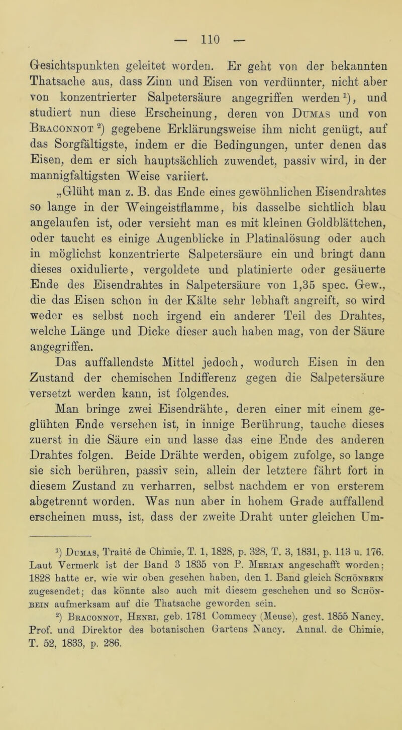 Gesichtspunkten geleitet worden. Er geht von der bekannten Thatsache aus, dass Zinn und Eisen von verdünnter, nicht aber von konzentrierter Salpetersäure angegriffen werdenx), und studiert nun diese Erscheinung, deren von Dumas und von Braconnot * 2) gegebene Erklärungsweise ihm nicht genügt, auf das Sorgfältigste, indem er die Bedingungen, unter denen das Eisen, dem er sich hauptsächlich zuwendet, passiv wird, in der mannigfaltigsten Weise variiert. „Glüht man z. B. das Ende eines gewöhnlichen Eisendrahtes so lange in der Weingeistfiamme, bis dasselbe sichtlich blau angelaufen ist, oder versieht man es mit kleinen Goldblättchen, oder taucht es einige Augenblicke in Platinalösung oder auch in möglichst konzentrierte Salpetersäure ein und bringt dann dieses oxidulierte, vergoldete und platinierte oder gesäuerte Ende des Eisendrahtes in Salpetersäure von 1,35 spec. Gew., die das Eisen schon in der Kälte sehr lebhaft angreift, so wird weder es selbst noch irgend ein anderer Teil des Drahtes, welche Länge und Dicke dieser auch haben mag, von der Säure angegriffen. Das auffallendste Mittel jedoch, wodurch Eisen in den Zustand der chemischen Indifferenz gegen die Salpetersäure versetzt werden kann, ist folgendes. Man bringe zwei Eisendrähte, deren einer mit einem ge- glühten Ende versehen ist, in innige Berührung, tauche dieses zuerst in die Säure ein und lasse das eine Ende des anderen Drahtes folgen. Beide Drähte werden, obigem zufolge, so lange sie sich berühren, passiv sein, allein der letztere fährt fort in diesem Zustand zu verharren, selbst nachdem er von ersterem abgetrennt worden. Was nun aber in hohem Grade auffallend erscheinen muss, ist, dass der zweite Draht unter gleichen Um- J) Dumas, Traite de Chimie, T. 1, 1828, p. 328, T. 3, 1831, p. 113 u. 176. Laut Vermerk ist der Band 3 1835 von P. Merian angeschafft worden; 1828 hatte er. wie wir oben gesehen haben, den 1. Band gleich Schönbein zugesendet: das könnte also auch mit diesem geschehen und so Schön- bein aufmerksam auf die Thatsache geworden sein. 2) Braconnot, Henri, geh. 1781 Commecy (Mause), gest. 1855 Nancy. Prof, und Direktor des botanischen Gartens Nancy. Annal. de Chimie, T. 52, 1833, p. 286.