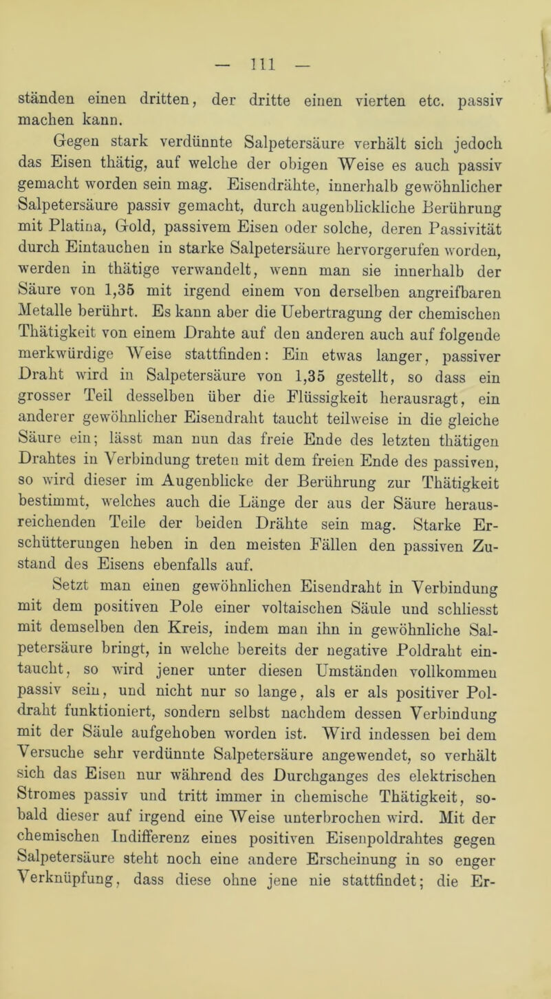 ständen einen dritten, der dritte einen vierten etc. passiv machen kann. Gegen stark verdünnte Salpetersäure verhält sich jedoch das Eisen thätig, aut welche der obigen Weise es auch passiv gemacht worden sein mag. Eisendrähte, innerhalb gewöhnlicher Salpetersäure passiv gemacht, durch augenblickliche Berührung mit Platina, Gold, passivem Eisen oder solche, deren Passivität durch Eintauchen in starke Salpetersäure hervorgerufen worden, werden in thätige verwandelt, wenn man sie innerhalb der Säure von 1,35 mit irgend einem von derselben angreifbaren Metalle berührt. Es kann aber die Uebertragung der chemischen Thätigkeit von einem Drahte auf den anderen auch auf folgende merkwürdige Meise stattfinden: Ein etwas langer, passiver Draht wird in Salpetersäure von 1,35 gestellt, so dass ein grosser Teil desselben über die Flüssigkeit herausragt, ein anderer gewöhnlicher Eisendraht taucht teilweise in die gleiche Säure ein; lässt man nun das freie Ende des letzten thätigen Drahtes in Verbindung treten mit dem freien Ende des passiven, so wird dieser im Augenblicke der Berührung zur Thätigkeit bestimmt, welches auch die Länge der aus der Säure heraus- reichenden Teile der beiden Drähte sein mag. Starke Er- schütterungen heben in den meisten Fällen den passiven Zu- stand des Eisens ebenfalls auf. Setzt man einen gewöhnlichen Eisendraht in Verbindung mit dem positiven Pole einer voltaischen Säule und schliesst mit demselben den Kreis, indem man ihn in gewöhnliche Sal- petersäure bringt, in welche bereits der negative Poldraht ein- taucht, so wird jener unter diesen Umständen vollkommen passiv sein, und nicht nur so lange, als er als positiver Pol- draht funktioniert, sondern selbst nachdem dessen Verbindung mit der Säule aufgehoben worden ist. Wird indessen bei dem Versuche sehr verdünnte Salpetersäure angewendet, so verhält sich das Eisen nur während des Durchganges des elektrischen Stromes passiv und tritt immer in chemische Thätigkeit, so- bald dieser auf irgend eine Weise unterbrochen wird. Mit der chemischen Indifferenz eines positiven Eisenpoldrahtes gegen Salpetersäure steht noch eine andere Erscheinung in so enger Verknüpfung, dass diese ohne jene nie stattfindet; die Er-