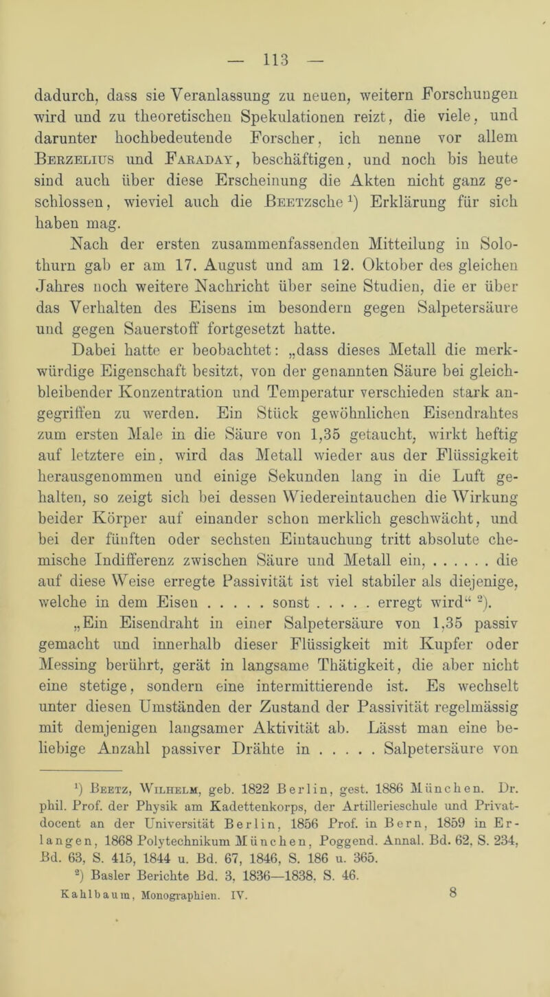 dadurch, dass sie Veranlassung zu neuen, weitern Forschungen wird und zu theoretischen Spekulationen reizt, die viele, und darunter hochbedeutende Forscher, ich nenne vor allem Bekzelius und Faraday, beschäftigen, und noch bis heute sind auch über diese Erscheinung die Akten nicht ganz ge- schlossen , wieviel auch die ßEETzsche*) Erklärung für sich haben mag. Nach der ersten zusaminenfassenden Mitteilung in Solo- thurn gab er am 17. August und am 12. Oktober des gleichen Jahres noch weitere Nachricht über seine Studien, die er über das Verhalten des Eisens im besondern gegen Salpetersäure und gegen Sauerstoff fortgesetzt hatte. Dabei hatte er beobachtet: „dass dieses Metall die merk- würdige Eigenschaft besitzt, von der genannten Säure bei gleich- bleibender Konzentration und Temperatur verschieden stark an- gegriffen zu werden. Ein Stück gewöhnlichen Eisendrahtes zum ersten Male in die Säure von 1,35 getaucht, wirkt heftig auf letztere ein, wird das Metall wieder aus der Flüssigkeit herausgenommen und einige Sekunden lang in die Luft ge- halten, so zeigt sich bei dessen Wiedereintauchen die Wirkung beider Körper auf einander schon merklich geschwächt, und bei der fünften oder sechsten Eintauchung tritt absolute che- mische Indifferenz zwischen Säure und Metall ein, die auf diese Weise erregte Passivität ist viel stabiler als diejenige, welche in dem Eisen sonst erregt wird’4 2). „Ein Eisendraht in einer Salpetersäure von 1,35 passiv gemacht und innerhalb dieser Flüssigkeit mit Kupfer oder Messing berührt, gerät in langsame Thätigkeit, die aber nicht eine stetige, sondern eine intermittierende ist. Es wechselt unter diesen Umständen der Zustand der Passivität regelmässig mit demjenigen langsamer Aktivität ab. Lässt man eine be- liebige Anzahl passiver Drähte in Salpetersäure von ff Beetz, Wilhelm, geb. 1822 Berlin, gest. 1886 München. Dr. phil. Prof, der Physik am Kadettenkorps, der Artillerieschule und Privat- docent an der Universität Berlin, 1856 Prof, in Bern, 1859 in Er- langen, 1868 Polytechnikum München, Poggend. Annal. Bd. 62. S. 234, Bd. 63, S. 415, 1844 u. Bd. 67, 1846, S. 186 u. 365. ff Basler Berichte Bd. 3, 1836—1838, S. 46. Kahlbaum, Monographien. IV. 8