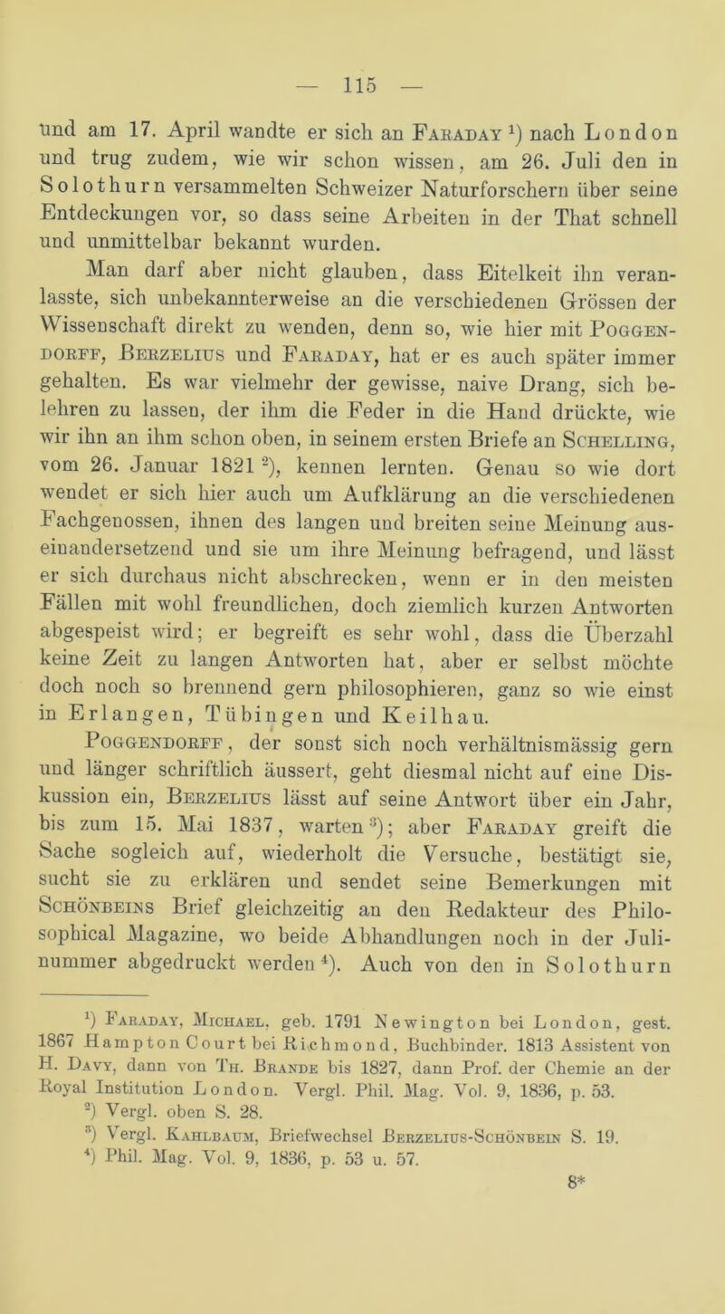 tmd am 17. April wandte er sich an Faraday 4) nach London und trug zudem, wie wir schon wissen, am 26. Juli den in Solothurn versammelten Schweizer Naturforschern über seine Entdeckungen vor, so dass seine Arbeiten in der That schnell und unmittelbar bekannt wurden. Man darf aber nicht glauben, dass Eitelkeit ihn veran- lasste, sich unbekannterweise an die verschiedenen Grössen der \V issenschaft direkt zu wenden, denn so, wie hier mit Poggen- dorff, Berzelius und Faraday, hat er es auch später immer gehalten. Es war vielmehr der gewisse, naive Drang, sich be- lehren zu lassen, der ihm die Feder in die Hand drückte, wie wir ihn an ihm schon oben, in seinem ersten Briefe an Schelling, vom 26. Januar 1821 ’* 2), kennen lernten. Genau so wie dort wendet er sich hier auch um Aufklärung an die verschiedenen Fachgenossen, ihnen des langen und breiten seine Meinung aus- eiuandersetzend und sie um ihre Meinung befragend, und lässt er sich durchaus nicht abschrecken, wenn er in den meisten Fällen mit wohl freundlichen, doch ziemlich kurzen Antworten abgespeist wird; er begreift es sehr wohl, dass die Überzahl keine Zeit zu langen Antworten hat, aber er selbst möchte doch noch so brennend gern philosophieren, ganz so wie einst in Erlangen, Tübingen und Keilhau. Poggendorff, der sonst sich noch verhältnismässig gern und länger schriftlich äussert, geht diesmal nicht auf eine Dis- kussion ein, Berzelius lässt auf seine Antwort über ein Jahr, bis zum 15. Mai 1837, warten3); aber Faraday greift die Sache sogleich auf, wiederholt die Versuche, bestätigt sie, sucht sie zu erklären und sendet seine Bemerkungen mit Schönbefns Brief gleichzeitig an deu Redakteur des Philo- sophical Magazine, wo beide Abhandlungen noch in der Juli- nummer abgedruckt werden4). Auch von den in Solothurn *) Faraday, Michael, geb. 1791 Newington bei London, gest. 1867 Hampton Court bei Ri.cbmond, Buchbinder. 1813 Assistent von H. Davy, dann von Th. Brande bis 1827, dann Prof, der Chemie an der Royal Institution London. Yergl. Phil. Mag. Vol. 9. 1836, p. 53. 2) Yergl. oben S. 28. ’) Vergl. Kahlbaum, Briefwechsel Berzelius-Schönbein S. 19. *) Phil. Mag. Vol. 9, 1836, p. 53 u. 57. 8*